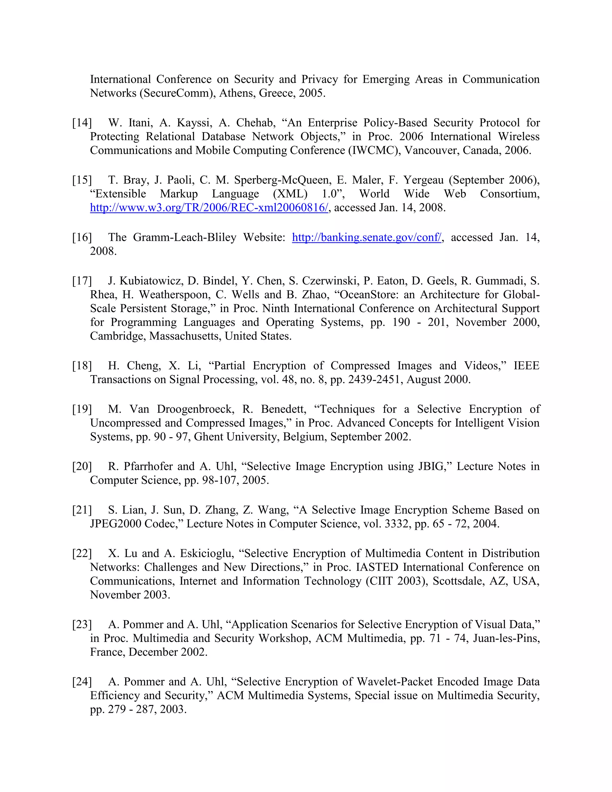 International Conference on Security and Privacy for Emerging Areas in Communication
Networks (SecureComm), Athens, Greece, 2005.
[14] W. Itani, A. Kayssi, A. Chehab, “An Enterprise Policy-Based Security Protocol for
Protecting Relational Database Network Objects,” in Proc. 2006 International Wireless
Communications and Mobile Computing Conference (IWCMC), Vancouver, Canada, 2006.
[15] T. Bray, J. Paoli, C. M. Sperberg-McQueen, E. Maler, F. Yergeau (September 2006),
“Extensible Markup Language (XML) 1.0”, World Wide Web Consortium,
http://www.w3.org/TR/2006/REC-xml20060816/, accessed Jan. 14, 2008.
[16] The Gramm-Leach-Bliley Website: http://banking.senate.gov/conf/, accessed Jan. 14,
2008.
[17] J. Kubiatowicz, D. Bindel, Y. Chen, S. Czerwinski, P. Eaton, D. Geels, R. Gummadi, S.
Rhea, H. Weatherspoon, C. Wells and B. Zhao, “OceanStore: an Architecture for Global-
Scale Persistent Storage,” in Proc. Ninth International Conference on Architectural Support
for Programming Languages and Operating Systems, pp. 190 - 201, November 2000,
Cambridge, Massachusetts, United States.
[18] H. Cheng, X. Li, “Partial Encryption of Compressed Images and Videos,” IEEE
Transactions on Signal Processing, vol. 48, no. 8, pp. 2439-2451, August 2000.
[19] M. Van Droogenbroeck, R. Benedett, “Techniques for a Selective Encryption of
Uncompressed and Compressed Images,” in Proc. Advanced Concepts for Intelligent Vision
Systems, pp. 90 - 97, Ghent University, Belgium, September 2002.
[20] R. Pfarrhofer and A. Uhl, “Selective Image Encryption using JBIG,” Lecture Notes in
Computer Science, pp. 98-107, 2005.
[21] S. Lian, J. Sun, D. Zhang, Z. Wang, “A Selective Image Encryption Scheme Based on
JPEG2000 Codec,” Lecture Notes in Computer Science, vol. 3332, pp. 65 - 72, 2004.
[22] X. Lu and A. Eskicioglu, “Selective Encryption of Multimedia Content in Distribution
Networks: Challenges and New Directions,” in Proc. IASTED International Conference on
Communications, Internet and Information Technology (CIIT 2003), Scottsdale, AZ, USA,
November 2003.
[23] A. Pommer and A. Uhl, “Application Scenarios for Selective Encryption of Visual Data,”
in Proc. Multimedia and Security Workshop, ACM Multimedia, pp. 71 - 74, Juan-les-Pins,
France, December 2002.
[24] A. Pommer and A. Uhl, “Selective Encryption of Wavelet-Packet Encoded Image Data
Efficiency and Security,” ACM Multimedia Systems, Special issue on Multimedia Security,
pp. 279 - 287, 2003.
 