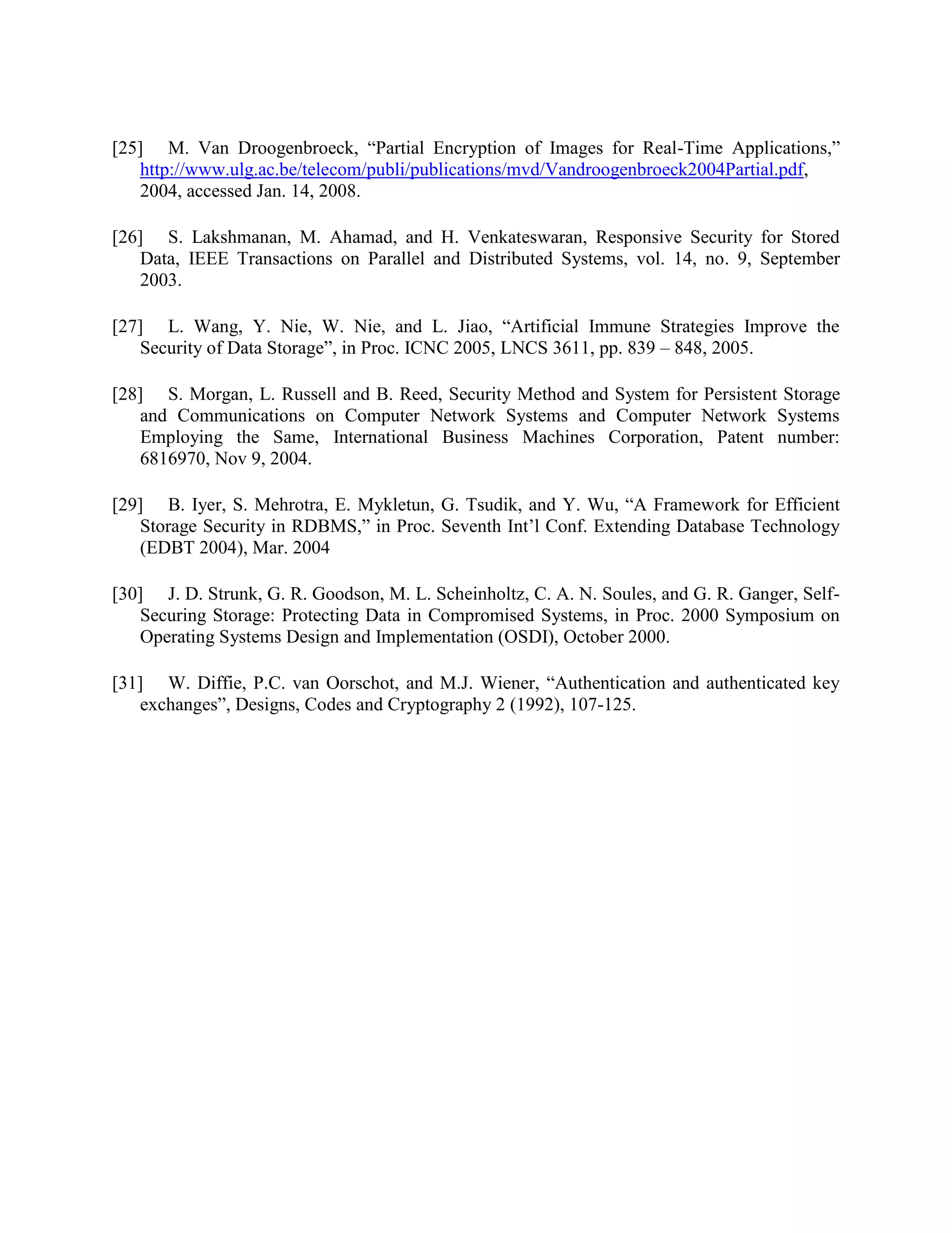 [25] M. Van Droogenbroeck, “Partial Encryption of Images for Real-Time Applications,”
http://www.ulg.ac.be/telecom/publi/publications/mvd/Vandroogenbroeck2004Partial.pdf,
2004, accessed Jan. 14, 2008.
[26] S. Lakshmanan, M. Ahamad, and H. Venkateswaran, Responsive Security for Stored
Data, IEEE Transactions on Parallel and Distributed Systems, vol. 14, no. 9, September
2003.
[27] L. Wang, Y. Nie, W. Nie, and L. Jiao, “Artificial Immune Strategies Improve the
Security of Data Storage”, in Proc. ICNC 2005, LNCS 3611, pp. 839 – 848, 2005.
[28] S. Morgan, L. Russell and B. Reed, Security Method and System for Persistent Storage
and Communications on Computer Network Systems and Computer Network Systems
Employing the Same, International Business Machines Corporation, Patent number:
6816970, Nov 9, 2004.
[29] B. Iyer, S. Mehrotra, E. Mykletun, G. Tsudik, and Y. Wu, “A Framework for Efficient
Storage Security in RDBMS,” in Proc. Seventh Int’l Conf. Extending Database Technology
(EDBT 2004), Mar. 2004
[30] J. D. Strunk, G. R. Goodson, M. L. Scheinholtz, C. A. N. Soules, and G. R. Ganger, Self-
Securing Storage: Protecting Data in Compromised Systems, in Proc. 2000 Symposium on
Operating Systems Design and Implementation (OSDI), October 2000.
[31] W. Diffie, P.C. van Oorschot, and M.J. Wiener, “Authentication and authenticated key
exchanges”, Designs, Codes and Cryptography 2 (1992), 107-125.
 