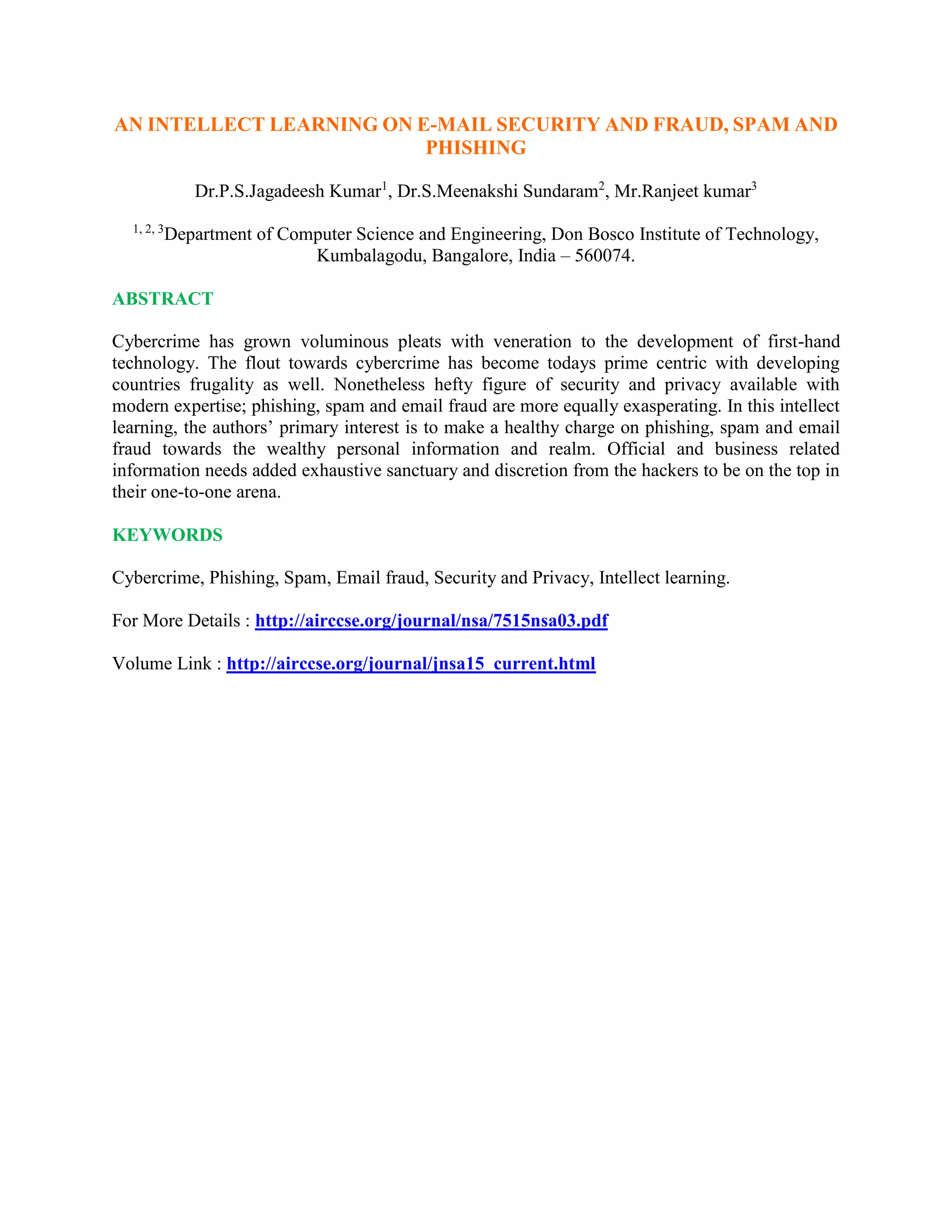 AN INTELLECT LEARNING ON E-MAIL SECURITY AND FRAUD, SPAM AND
PHISHING
Dr.P.S.Jagadeesh Kumar1
, Dr.S.Meenakshi Sundaram2
, Mr.Ranjeet kumar3
1, 2, 3
Department of Computer Science and Engineering, Don Bosco Institute of Technology,
Kumbalagodu, Bangalore, India – 560074.
ABSTRACT
Cybercrime has grown voluminous pleats with veneration to the development of first-hand
technology. The flout towards cybercrime has become todays prime centric with developing
countries frugality as well. Nonetheless hefty figure of security and privacy available with
modern expertise; phishing, spam and email fraud are more equally exasperating. In this intellect
learning, the authors’ primary interest is to make a healthy charge on phishing, spam and email
fraud towards the wealthy personal information and realm. Official and business related
information needs added exhaustive sanctuary and discretion from the hackers to be on the top in
their one-to-one arena.
KEYWORDS
Cybercrime, Phishing, Spam, Email fraud, Security and Privacy, Intellect learning.
For More Details : http://airccse.org/journal/nsa/7515nsa03.pdf
Volume Link : http://airccse.org/journal/jnsa15_current.html
 