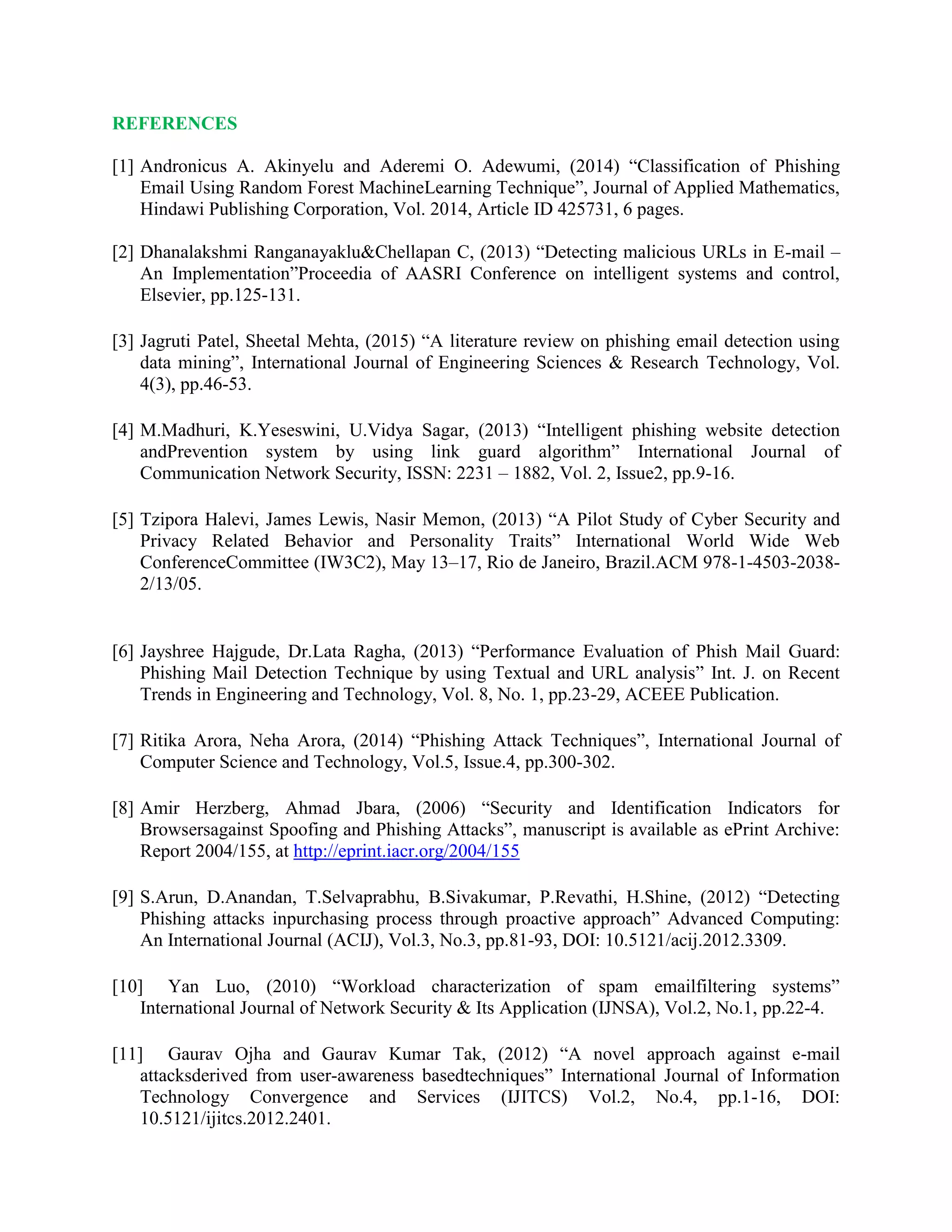 REFERENCES
[1] Andronicus A. Akinyelu and Aderemi O. Adewumi, (2014) “Classification of Phishing
Email Using Random Forest MachineLearning Technique”, Journal of Applied Mathematics,
Hindawi Publishing Corporation, Vol. 2014, Article ID 425731, 6 pages.
[2] Dhanalakshmi Ranganayaklu&Chellapan C, (2013) “Detecting malicious URLs in E-mail –
An Implementation”Proceedia of AASRI Conference on intelligent systems and control,
Elsevier, pp.125-131.
[3] Jagruti Patel, Sheetal Mehta, (2015) “A literature review on phishing email detection using
data mining”, International Journal of Engineering Sciences & Research Technology, Vol.
4(3), pp.46-53.
[4] M.Madhuri, K.Yeseswini, U.Vidya Sagar, (2013) “Intelligent phishing website detection
andPrevention system by using link guard algorithm” International Journal of
Communication Network Security, ISSN: 2231 – 1882, Vol. 2, Issue2, pp.9-16.
[5] Tzipora Halevi, James Lewis, Nasir Memon, (2013) “A Pilot Study of Cyber Security and
Privacy Related Behavior and Personality Traits” International World Wide Web
ConferenceCommittee (IW3C2), May 13–17, Rio de Janeiro, Brazil.ACM 978-1-4503-2038-
2/13/05.
[6] Jayshree Hajgude, Dr.Lata Ragha, (2013) “Performance Evaluation of Phish Mail Guard:
Phishing Mail Detection Technique by using Textual and URL analysis” Int. J. on Recent
Trends in Engineering and Technology, Vol. 8, No. 1, pp.23-29, ACEEE Publication.
[7] Ritika Arora, Neha Arora, (2014) “Phishing Attack Techniques”, International Journal of
Computer Science and Technology, Vol.5, Issue.4, pp.300-302.
[8] Amir Herzberg, Ahmad Jbara, (2006) “Security and Identification Indicators for
Browsersagainst Spoofing and Phishing Attacks”, manuscript is available as ePrint Archive:
Report 2004/155, at http://eprint.iacr.org/2004/155
[9] S.Arun, D.Anandan, T.Selvaprabhu, B.Sivakumar, P.Revathi, H.Shine, (2012) “Detecting
Phishing attacks inpurchasing process through proactive approach” Advanced Computing:
An International Journal (ACIJ), Vol.3, No.3, pp.81-93, DOI: 10.5121/acij.2012.3309.
[10] Yan Luo, (2010) “Workload characterization of spam emailfiltering systems”
International Journal of Network Security & Its Application (IJNSA), Vol.2, No.1, pp.22-4.
[11] Gaurav Ojha and Gaurav Kumar Tak, (2012) “A novel approach against e-mail
attacksderived from user-awareness basedtechniques” International Journal of Information
Technology Convergence and Services (IJITCS) Vol.2, No.4, pp.1-16, DOI:
10.5121/ijitcs.2012.2401.
 