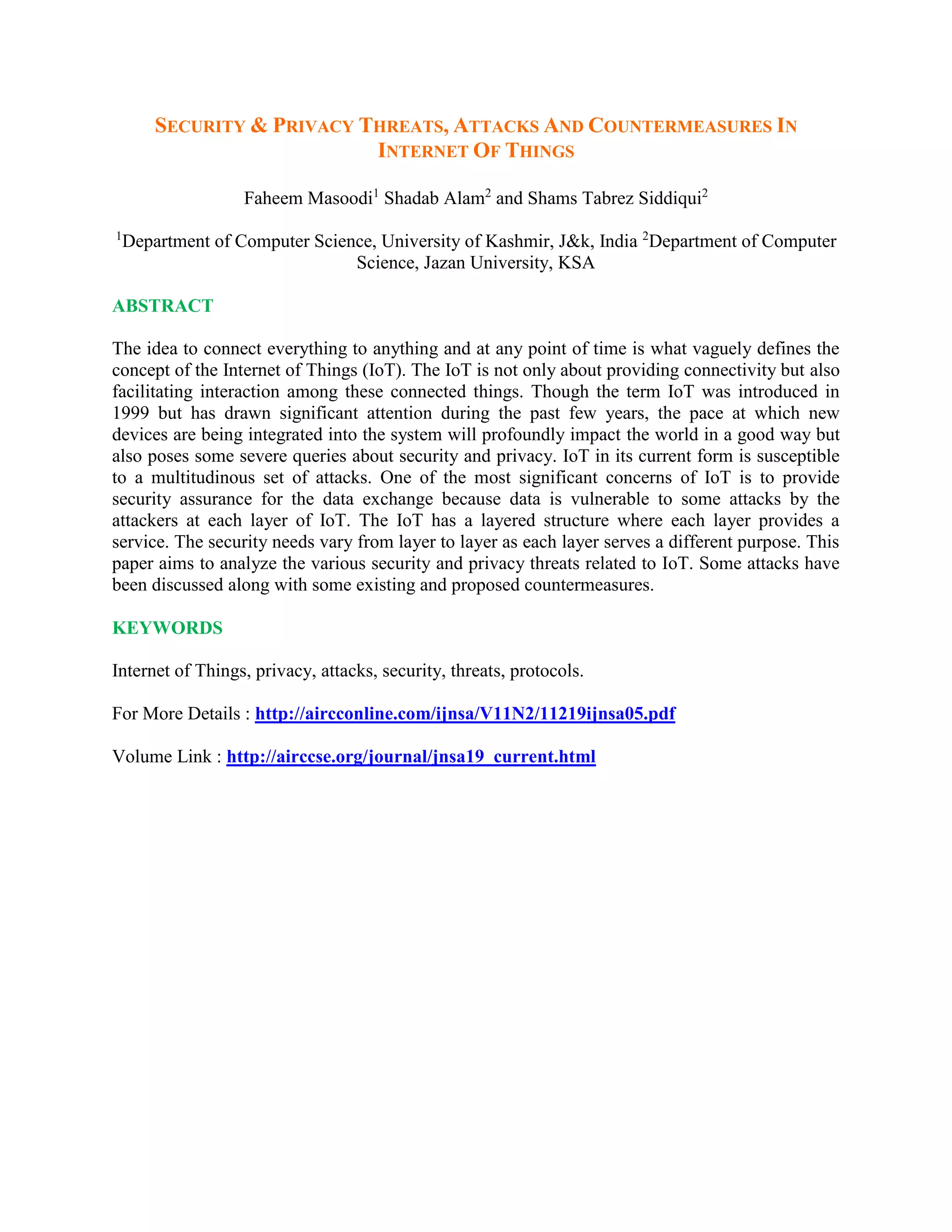SECURITY & PRIVACY THREATS, ATTACKS AND COUNTERMEASURES IN
INTERNET OF THINGS
Faheem Masoodi1
Shadab Alam2
and Shams Tabrez Siddiqui2
1
Department of Computer Science, University of Kashmir, J&k, India 2
Department of Computer
Science, Jazan University, KSA
ABSTRACT
The idea to connect everything to anything and at any point of time is what vaguely defines the
concept of the Internet of Things (IoT). The IoT is not only about providing connectivity but also
facilitating interaction among these connected things. Though the term IoT was introduced in
1999 but has drawn significant attention during the past few years, the pace at which new
devices are being integrated into the system will profoundly impact the world in a good way but
also poses some severe queries about security and privacy. IoT in its current form is susceptible
to a multitudinous set of attacks. One of the most significant concerns of IoT is to provide
security assurance for the data exchange because data is vulnerable to some attacks by the
attackers at each layer of IoT. The IoT has a layered structure where each layer provides a
service. The security needs vary from layer to layer as each layer serves a different purpose. This
paper aims to analyze the various security and privacy threats related to IoT. Some attacks have
been discussed along with some existing and proposed countermeasures.
KEYWORDS
Internet of Things, privacy, attacks, security, threats, protocols.
For More Details : http://aircconline.com/ijnsa/V11N2/11219ijnsa05.pdf
Volume Link : http://airccse.org/journal/jnsa19_current.html
 