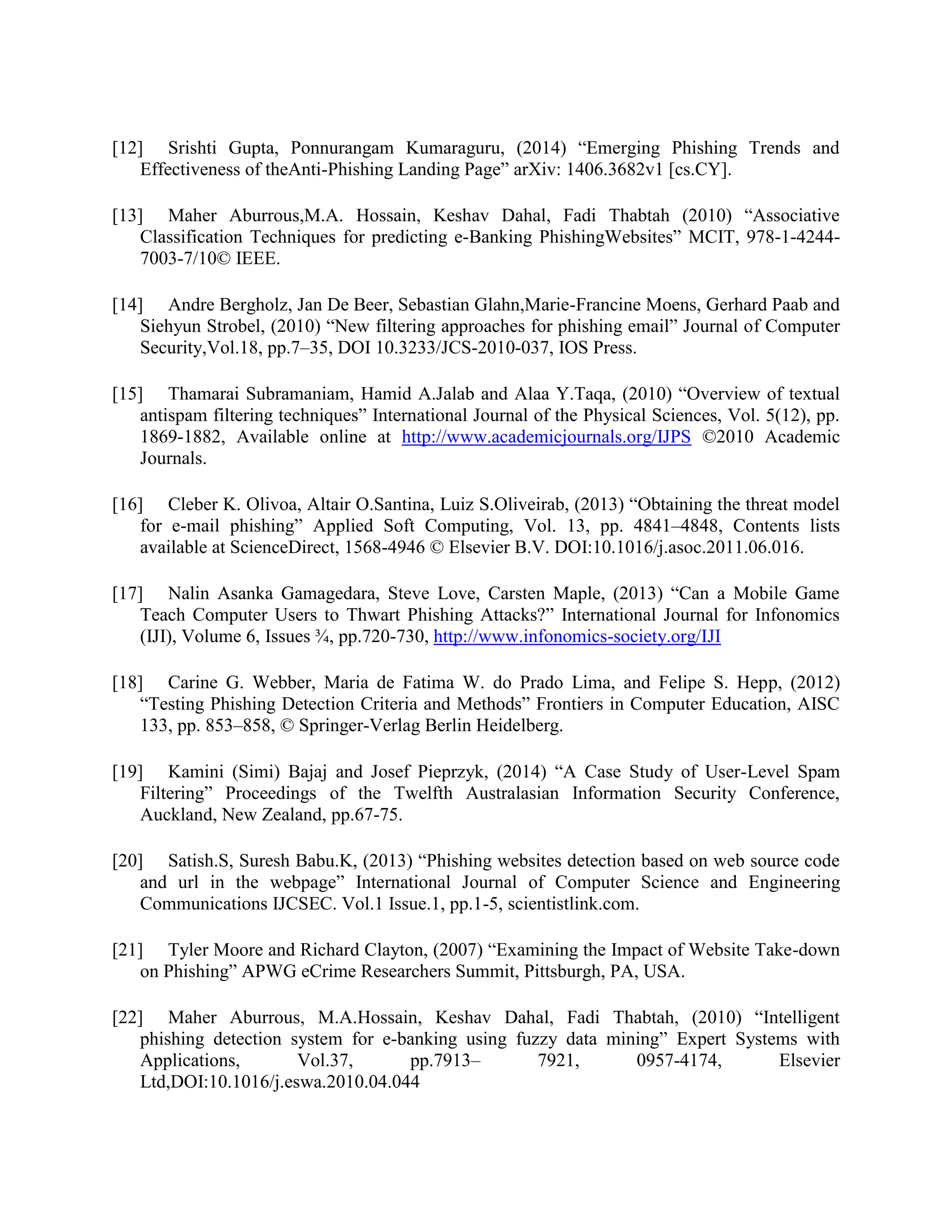 [12] Srishti Gupta, Ponnurangam Kumaraguru, (2014) “Emerging Phishing Trends and
Effectiveness of theAnti-Phishing Landing Page” arXiv: 1406.3682v1 [cs.CY].
[13] Maher Aburrous,M.A. Hossain, Keshav Dahal, Fadi Thabtah (2010) “Associative
Classification Techniques for predicting e-Banking PhishingWebsites” MCIT, 978-1-4244-
7003-7/10© IEEE.
[14] Andre Bergholz, Jan De Beer, Sebastian Glahn,Marie-Francine Moens, Gerhard Paab and
Siehyun Strobel, (2010) “New filtering approaches for phishing email” Journal of Computer
Security,Vol.18, pp.7–35, DOI 10.3233/JCS-2010-037, IOS Press.
[15] Thamarai Subramaniam, Hamid A.Jalab and Alaa Y.Taqa, (2010) “Overview of textual
antispam filtering techniques” International Journal of the Physical Sciences, Vol. 5(12), pp.
1869-1882, Available online at http://www.academicjournals.org/IJPS ©2010 Academic
Journals.
[16] Cleber K. Olivoa, Altair O.Santina, Luiz S.Oliveirab, (2013) “Obtaining the threat model
for e-mail phishing” Applied Soft Computing, Vol. 13, pp. 4841–4848, Contents lists
available at ScienceDirect, 1568-4946 © Elsevier B.V. DOI:10.1016/j.asoc.2011.06.016.
[17] Nalin Asanka Gamagedara, Steve Love, Carsten Maple, (2013) “Can a Mobile Game
Teach Computer Users to Thwart Phishing Attacks?” International Journal for Infonomics
(IJI), Volume 6, Issues ¾, pp.720-730, http://www.infonomics-society.org/IJI
[18] Carine G. Webber, Maria de Fatima W. do Prado Lima, and Felipe S. Hepp, (2012)
“Testing Phishing Detection Criteria and Methods” Frontiers in Computer Education, AISC
133, pp. 853–858, © Springer-Verlag Berlin Heidelberg.
[19] Kamini (Simi) Bajaj and Josef Pieprzyk, (2014) “A Case Study of User-Level Spam
Filtering” Proceedings of the Twelfth Australasian Information Security Conference,
Auckland, New Zealand, pp.67-75.
[20] Satish.S, Suresh Babu.K, (2013) “Phishing websites detection based on web source code
and url in the webpage” International Journal of Computer Science and Engineering
Communications IJCSEC. Vol.1 Issue.1, pp.1-5, scientistlink.com.
[21] Tyler Moore and Richard Clayton, (2007) “Examining the Impact of Website Take-down
on Phishing” APWG eCrime Researchers Summit, Pittsburgh, PA, USA.
[22] Maher Aburrous, M.A.Hossain, Keshav Dahal, Fadi Thabtah, (2010) “Intelligent
phishing detection system for e-banking using fuzzy data mining” Expert Systems with
Applications, Vol.37, pp.7913– 7921, 0957-4174, Elsevier
Ltd,DOI:10.1016/j.eswa.2010.04.044
 