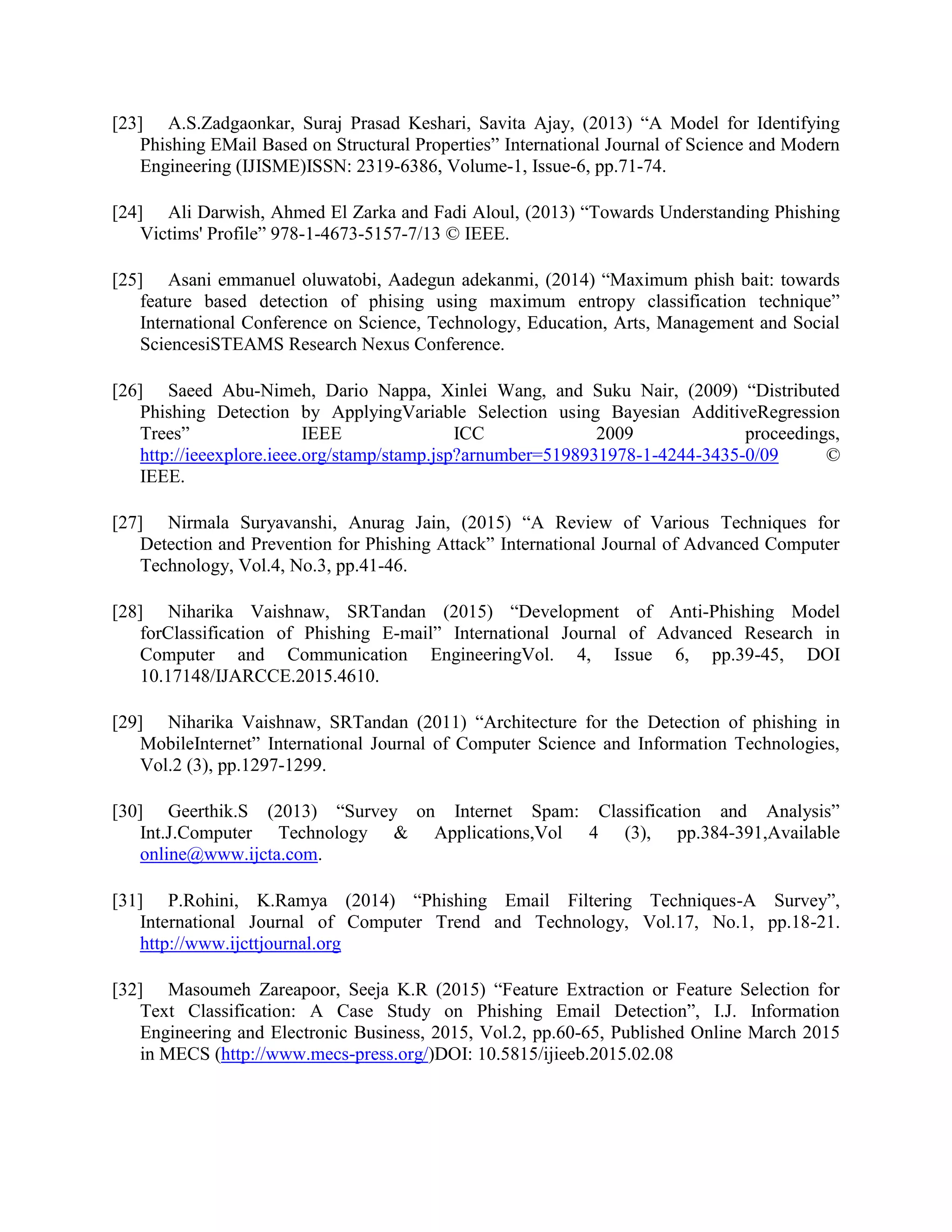 [23] A.S.Zadgaonkar, Suraj Prasad Keshari, Savita Ajay, (2013) “A Model for Identifying
Phishing EMail Based on Structural Properties” International Journal of Science and Modern
Engineering (IJISME)ISSN: 2319-6386, Volume-1, Issue-6, pp.71-74.
[24] Ali Darwish, Ahmed El Zarka and Fadi Aloul, (2013) “Towards Understanding Phishing
Victims' Profile” 978-1-4673-5157-7/13 © IEEE.
[25] Asani emmanuel oluwatobi, Aadegun adekanmi, (2014) “Maximum phish bait: towards
feature based detection of phising using maximum entropy classification technique”
International Conference on Science, Technology, Education, Arts, Management and Social
SciencesiSTEAMS Research Nexus Conference.
[26] Saeed Abu-Nimeh, Dario Nappa, Xinlei Wang, and Suku Nair, (2009) “Distributed
Phishing Detection by ApplyingVariable Selection using Bayesian AdditiveRegression
Trees” IEEE ICC 2009 proceedings,
http://ieeexplore.ieee.org/stamp/stamp.jsp?arnumber=5198931978-1-4244-3435-0/09 ©
IEEE.
[27] Nirmala Suryavanshi, Anurag Jain, (2015) “A Review of Various Techniques for
Detection and Prevention for Phishing Attack” International Journal of Advanced Computer
Technology, Vol.4, No.3, pp.41-46.
[28] Niharika Vaishnaw, SRTandan (2015) “Development of Anti-Phishing Model
forClassification of Phishing E-mail” International Journal of Advanced Research in
Computer and Communication EngineeringVol. 4, Issue 6, pp.39-45, DOI
10.17148/IJARCCE.2015.4610.
[29] Niharika Vaishnaw, SRTandan (2011) “Architecture for the Detection of phishing in
MobileInternet” International Journal of Computer Science and Information Technologies,
Vol.2 (3), pp.1297-1299.
[30] Geerthik.S (2013) “Survey on Internet Spam: Classification and Analysis”
Int.J.Computer Technology & Applications,Vol 4 (3), pp.384-391,Available
online@www.ijcta.com.
[31] P.Rohini, K.Ramya (2014) “Phishing Email Filtering Techniques-A Survey”,
International Journal of Computer Trend and Technology, Vol.17, No.1, pp.18-21.
http://www.ijcttjournal.org
[32] Masoumeh Zareapoor, Seeja K.R (2015) “Feature Extraction or Feature Selection for
Text Classification: A Case Study on Phishing Email Detection”, I.J. Information
Engineering and Electronic Business, 2015, Vol.2, pp.60-65, Published Online March 2015
in MECS (http://www.mecs-press.org/)DOI: 10.5815/ijieeb.2015.02.08
 