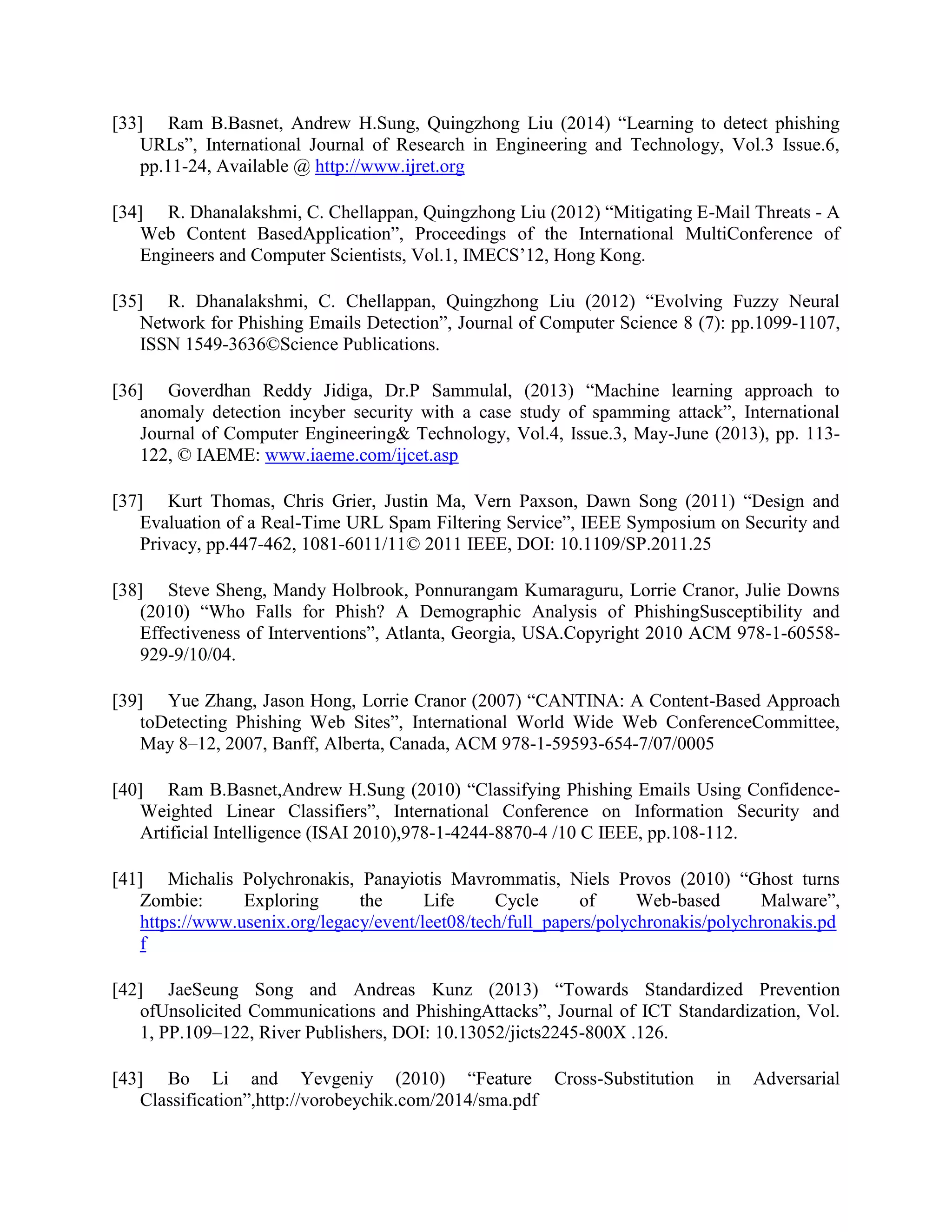 [33] Ram B.Basnet, Andrew H.Sung, Quingzhong Liu (2014) “Learning to detect phishing
URLs”, International Journal of Research in Engineering and Technology, Vol.3 Issue.6,
pp.11-24, Available @ http://www.ijret.org
[34] R. Dhanalakshmi, C. Chellappan, Quingzhong Liu (2012) “Mitigating E-Mail Threats - A
Web Content BasedApplication”, Proceedings of the International MultiConference of
Engineers and Computer Scientists, Vol.1, IMECS’12, Hong Kong.
[35] R. Dhanalakshmi, C. Chellappan, Quingzhong Liu (2012) “Evolving Fuzzy Neural
Network for Phishing Emails Detection”, Journal of Computer Science 8 (7): pp.1099-1107,
ISSN 1549-3636©Science Publications.
[36] Goverdhan Reddy Jidiga, Dr.P Sammulal, (2013) “Machine learning approach to
anomaly detection incyber security with a case study of spamming attack”, International
Journal of Computer Engineering& Technology, Vol.4, Issue.3, May-June (2013), pp. 113-
122, © IAEME: www.iaeme.com/ijcet.asp
[37] Kurt Thomas, Chris Grier, Justin Ma, Vern Paxson, Dawn Song (2011) “Design and
Evaluation of a Real-Time URL Spam Filtering Service”, IEEE Symposium on Security and
Privacy, pp.447-462, 1081-6011/11© 2011 IEEE, DOI: 10.1109/SP.2011.25
[38] Steve Sheng, Mandy Holbrook, Ponnurangam Kumaraguru, Lorrie Cranor, Julie Downs
(2010) “Who Falls for Phish? A Demographic Analysis of PhishingSusceptibility and
Effectiveness of Interventions”, Atlanta, Georgia, USA.Copyright 2010 ACM 978-1-60558-
929-9/10/04.
[39] Yue Zhang, Jason Hong, Lorrie Cranor (2007) “CANTINA: A Content-Based Approach
toDetecting Phishing Web Sites”, International World Wide Web ConferenceCommittee,
May 8–12, 2007, Banff, Alberta, Canada, ACM 978-1-59593-654-7/07/0005
[40] Ram B.Basnet,Andrew H.Sung (2010) “Classifying Phishing Emails Using Confidence-
Weighted Linear Classifiers”, International Conference on Information Security and
Artificial Intelligence (ISAI 2010),978-1-4244-8870-4 /10 C IEEE, pp.108-112.
[41] Michalis Polychronakis, Panayiotis Mavrommatis, Niels Provos (2010) “Ghost turns
Zombie: Exploring the Life Cycle of Web-based Malware”,
https://www.usenix.org/legacy/event/leet08/tech/full_papers/polychronakis/polychronakis.pd
f
[42] JaeSeung Song and Andreas Kunz (2013) “Towards Standardized Prevention
ofUnsolicited Communications and PhishingAttacks”, Journal of ICT Standardization, Vol.
1, PP.109–122, River Publishers, DOI: 10.13052/jicts2245-800X .126.
[43] Bo Li and Yevgeniy (2010) “Feature Cross-Substitution in Adversarial
Classification”,http://vorobeychik.com/2014/sma.pdf
 