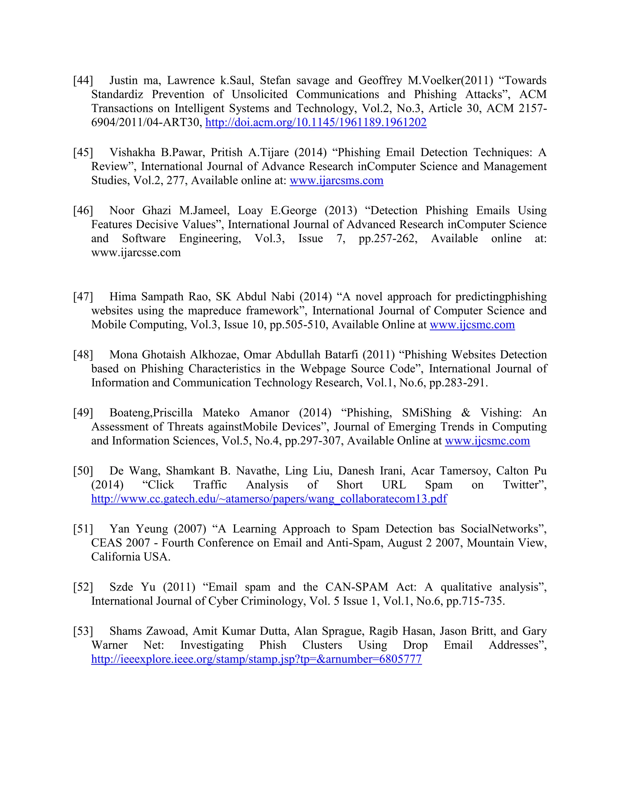 [44] Justin ma, Lawrence k.Saul, Stefan savage and Geoffrey M.Voelker(2011) “Towards
Standardiz Prevention of Unsolicited Communications and Phishing Attacks”, ACM
Transactions on Intelligent Systems and Technology, Vol.2, No.3, Article 30, ACM 2157-
6904/2011/04-ART30, http://doi.acm.org/10.1145/1961189.1961202
[45] Vishakha B.Pawar, Pritish A.Tijare (2014) “Phishing Email Detection Techniques: A
Review”, International Journal of Advance Research inComputer Science and Management
Studies, Vol.2, 277, Available online at: www.ijarcsms.com
[46] Noor Ghazi M.Jameel, Loay E.George (2013) “Detection Phishing Emails Using
Features Decisive Values”, International Journal of Advanced Research inComputer Science
and Software Engineering, Vol.3, Issue 7, pp.257-262, Available online at:
www.ijarcsse.com
[47] Hima Sampath Rao, SK Abdul Nabi (2014) “A novel approach for predictingphishing
websites using the mapreduce framework”, International Journal of Computer Science and
Mobile Computing, Vol.3, Issue 10, pp.505-510, Available Online at www.ijcsmc.com
[48] Mona Ghotaish Alkhozae, Omar Abdullah Batarfi (2011) “Phishing Websites Detection
based on Phishing Characteristics in the Webpage Source Code”, International Journal of
Information and Communication Technology Research, Vol.1, No.6, pp.283-291.
[49] Boateng,Priscilla Mateko Amanor (2014) “Phishing, SMiShing & Vishing: An
Assessment of Threats againstMobile Devices”, Journal of Emerging Trends in Computing
and Information Sciences, Vol.5, No.4, pp.297-307, Available Online at www.ijcsmc.com
[50] De Wang, Shamkant B. Navathe, Ling Liu, Danesh Irani, Acar Tamersoy, Calton Pu
(2014) “Click Traffic Analysis of Short URL Spam on Twitter”,
http://www.cc.gatech.edu/~atamerso/papers/wang_collaboratecom13.pdf
[51] Yan Yeung (2007) “A Learning Approach to Spam Detection bas SocialNetworks”,
CEAS 2007 - Fourth Conference on Email and Anti-Spam, August 2 2007, Mountain View,
California USA.
[52] Szde Yu (2011) “Email spam and the CAN-SPAM Act: A qualitative analysis”,
International Journal of Cyber Criminology, Vol. 5 Issue 1, Vol.1, No.6, pp.715-735.
[53] Shams Zawoad, Amit Kumar Dutta, Alan Sprague, Ragib Hasan, Jason Britt, and Gary
Warner Net: Investigating Phish Clusters Using Drop Email Addresses”,
http://ieeexplore.ieee.org/stamp/stamp.jsp?tp=&arnumber=6805777
 