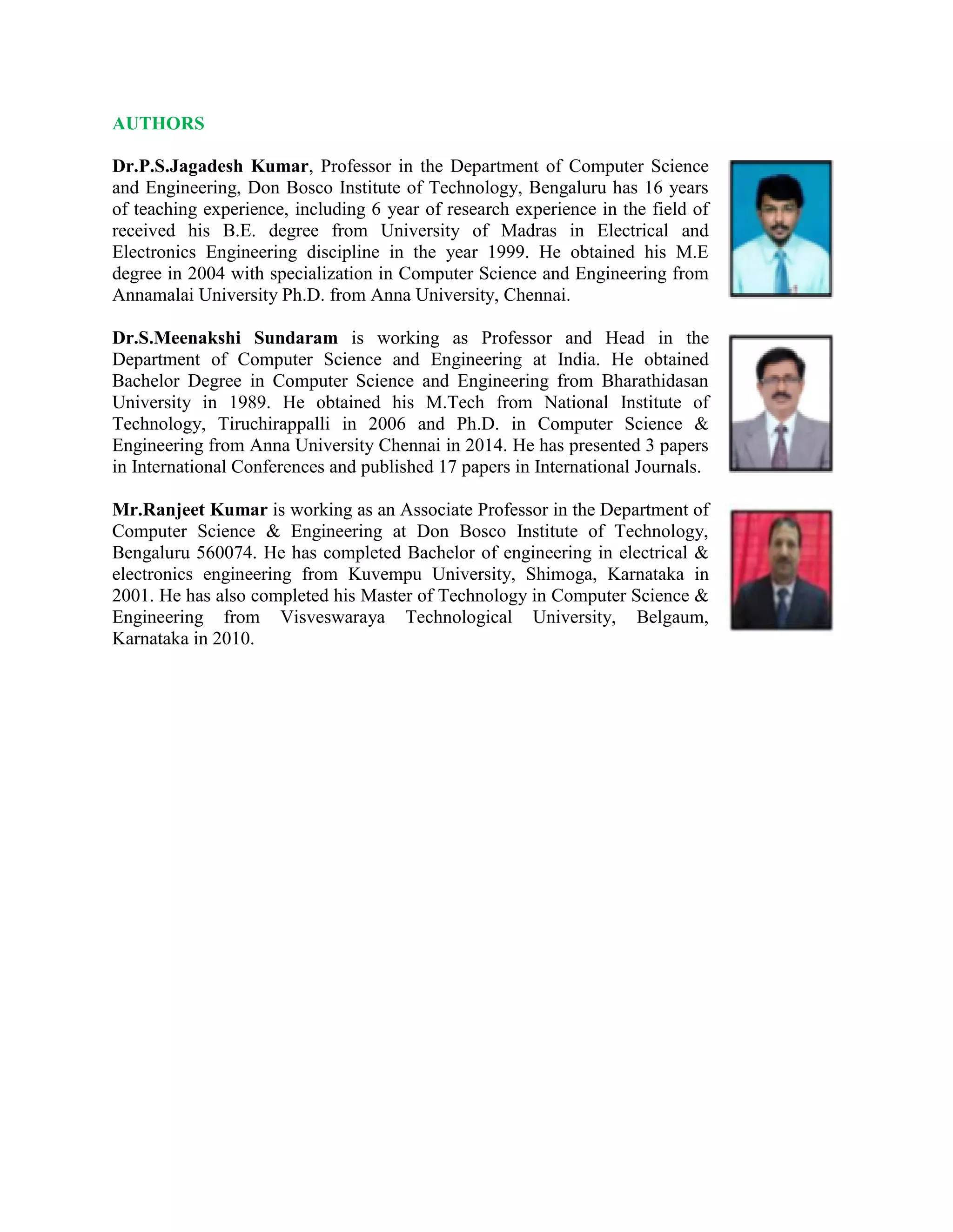 AUTHORS
Dr.P.S.Jagadesh Kumar, Professor in the Department of Computer Science
and Engineering, Don Bosco Institute of Technology, Bengaluru has 16 years
of teaching experience, including 6 year of research experience in the field of
received his B.E. degree from University of Madras in Electrical and
Electronics Engineering discipline in the year 1999. He obtained his M.E
degree in 2004 with specialization in Computer Science and Engineering from
Annamalai University Ph.D. from Anna University, Chennai.
Dr.S.Meenakshi Sundaram is working as Professor and Head in the
Department of Computer Science and Engineering at India. He obtained
Bachelor Degree in Computer Science and Engineering from Bharathidasan
University in 1989. He obtained his M.Tech from National Institute of
Technology, Tiruchirappalli in 2006 and Ph.D. in Computer Science &
Engineering from Anna University Chennai in 2014. He has presented 3 papers
in International Conferences and published 17 papers in International Journals.
Mr.Ranjeet Kumar is working as an Associate Professor in the Department of
Computer Science & Engineering at Don Bosco Institute of Technology,
Bengaluru 560074. He has completed Bachelor of engineering in electrical &
electronics engineering from Kuvempu University, Shimoga, Karnataka in
2001. He has also completed his Master of Technology in Computer Science &
Engineering from Visveswaraya Technological University, Belgaum,
Karnataka in 2010.
 
