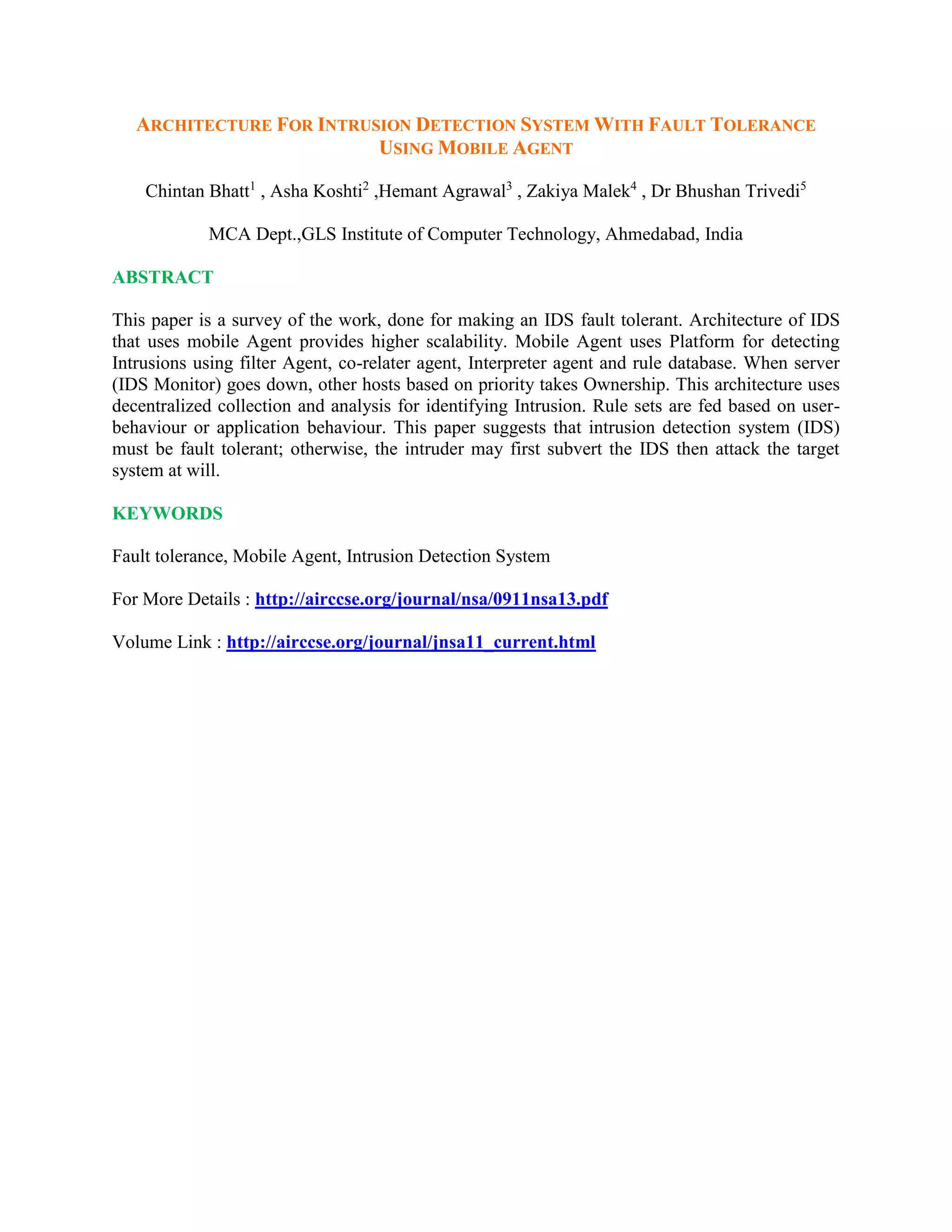 ARCHITECTURE FOR INTRUSION DETECTION SYSTEM WITH FAULT TOLERANCE
USING MOBILE AGENT
Chintan Bhatt1
, Asha Koshti2
,Hemant Agrawal3
, Zakiya Malek4
, Dr Bhushan Trivedi5
MCA Dept.,GLS Institute of Computer Technology, Ahmedabad, India
ABSTRACT
This paper is a survey of the work, done for making an IDS fault tolerant. Architecture of IDS
that uses mobile Agent provides higher scalability. Mobile Agent uses Platform for detecting
Intrusions using filter Agent, co-relater agent, Interpreter agent and rule database. When server
(IDS Monitor) goes down, other hosts based on priority takes Ownership. This architecture uses
decentralized collection and analysis for identifying Intrusion. Rule sets are fed based on user-
behaviour or application behaviour. This paper suggests that intrusion detection system (IDS)
must be fault tolerant; otherwise, the intruder may first subvert the IDS then attack the target
system at will.
KEYWORDS
Fault tolerance, Mobile Agent, Intrusion Detection System
For More Details : http://airccse.org/journal/nsa/0911nsa13.pdf
Volume Link : http://airccse.org/journal/jnsa11_current.html
 