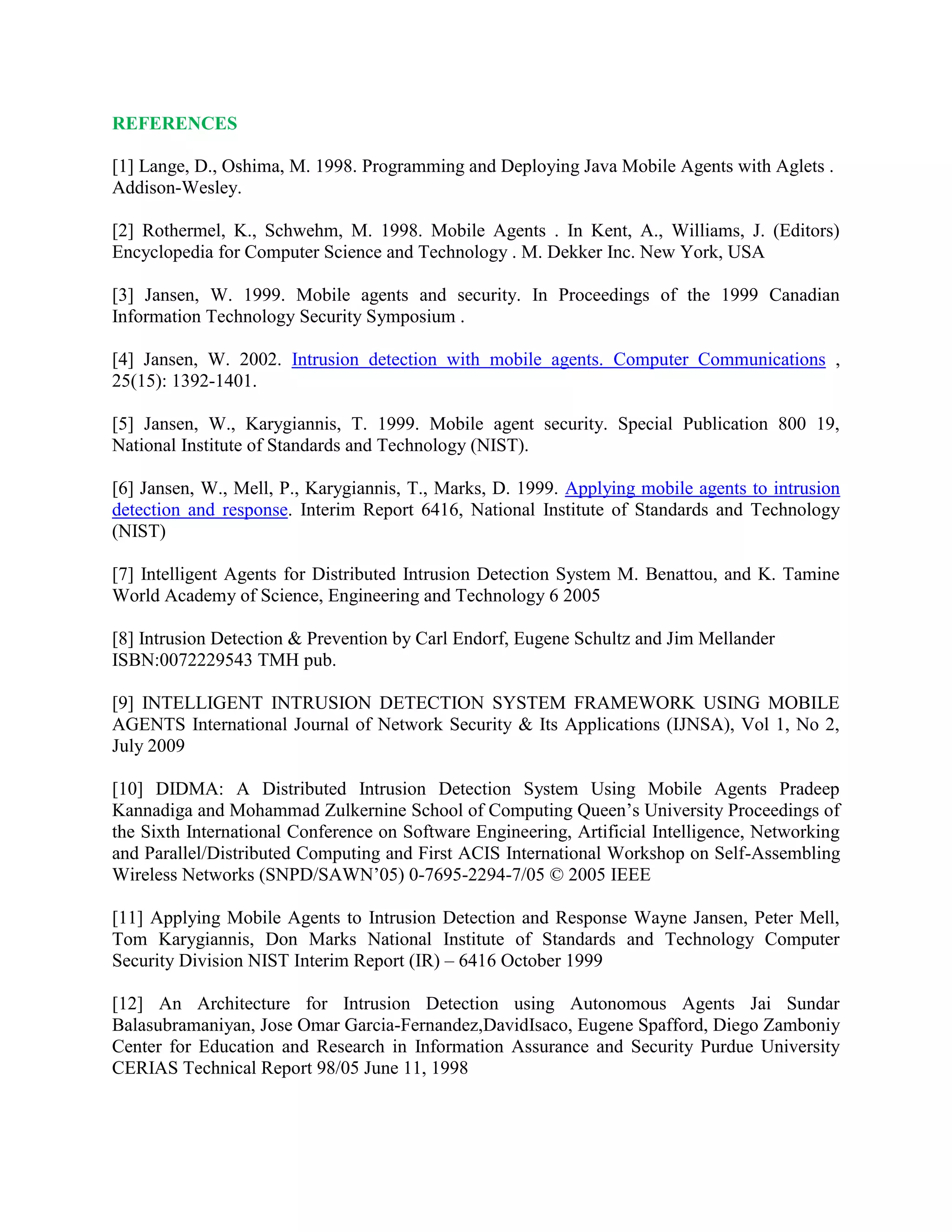 REFERENCES
[1] Lange, D., Oshima, M. 1998. Programming and Deploying Java Mobile Agents with Aglets .
Addison-Wesley.
[2] Rothermel, K., Schwehm, M. 1998. Mobile Agents . In Kent, A., Williams, J. (Editors)
Encyclopedia for Computer Science and Technology . M. Dekker Inc. New York, USA
[3] Jansen, W. 1999. Mobile agents and security. In Proceedings of the 1999 Canadian
Information Technology Security Symposium .
[4] Jansen, W. 2002. Intrusion detection with mobile agents. Computer Communications ,
25(15): 1392-1401.
[5] Jansen, W., Karygiannis, T. 1999. Mobile agent security. Special Publication 800 19,
National Institute of Standards and Technology (NIST).
[6] Jansen, W., Mell, P., Karygiannis, T., Marks, D. 1999. Applying mobile agents to intrusion
detection and response. Interim Report 6416, National Institute of Standards and Technology
(NIST)
[7] Intelligent Agents for Distributed Intrusion Detection System M. Benattou, and K. Tamine
World Academy of Science, Engineering and Technology 6 2005
[8] Intrusion Detection & Prevention by Carl Endorf, Eugene Schultz and Jim Mellander
ISBN:0072229543 TMH pub.
[9] INTELLIGENT INTRUSION DETECTION SYSTEM FRAMEWORK USING MOBILE
AGENTS International Journal of Network Security & Its Applications (IJNSA), Vol 1, No 2,
July 2009
[10] DIDMA: A Distributed Intrusion Detection System Using Mobile Agents Pradeep
Kannadiga and Mohammad Zulkernine School of Computing Queen’s University Proceedings of
the Sixth International Conference on Software Engineering, Artificial Intelligence, Networking
and Parallel/Distributed Computing and First ACIS International Workshop on Self-Assembling
Wireless Networks (SNPD/SAWN’05) 0-7695-2294-7/05 © 2005 IEEE
[11] Applying Mobile Agents to Intrusion Detection and Response Wayne Jansen, Peter Mell,
Tom Karygiannis, Don Marks National Institute of Standards and Technology Computer
Security Division NIST Interim Report (IR) – 6416 October 1999
[12] An Architecture for Intrusion Detection using Autonomous Agents Jai Sundar
Balasubramaniyan, Jose Omar Garcia-Fernandez,DavidIsaco, Eugene Spafford, Diego Zamboniy
Center for Education and Research in Information Assurance and Security Purdue University
CERIAS Technical Report 98/05 June 11, 1998
 
