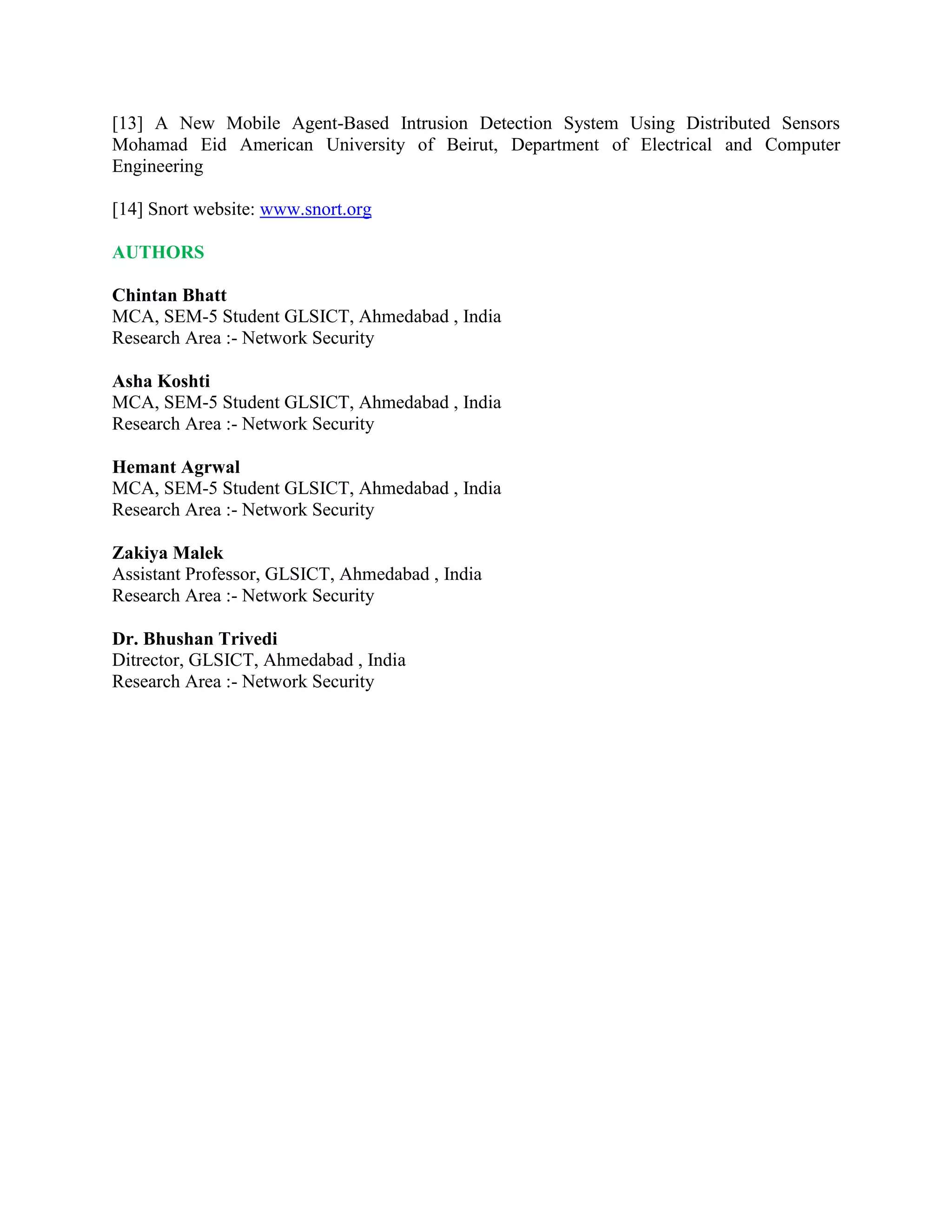 [13] A New Mobile Agent-Based Intrusion Detection System Using Distributed Sensors
Mohamad Eid American University of Beirut, Department of Electrical and Computer
Engineering
[14] Snort website: www.snort.org
AUTHORS
Chintan Bhatt
MCA, SEM-5 Student GLSICT, Ahmedabad , India
Research Area :- Network Security
Asha Koshti
MCA, SEM-5 Student GLSICT, Ahmedabad , India
Research Area :- Network Security
Hemant Agrwal
MCA, SEM-5 Student GLSICT, Ahmedabad , India
Research Area :- Network Security
Zakiya Malek
Assistant Professor, GLSICT, Ahmedabad , India
Research Area :- Network Security
Dr. Bhushan Trivedi
Ditrector, GLSICT, Ahmedabad , India
Research Area :- Network Security
 