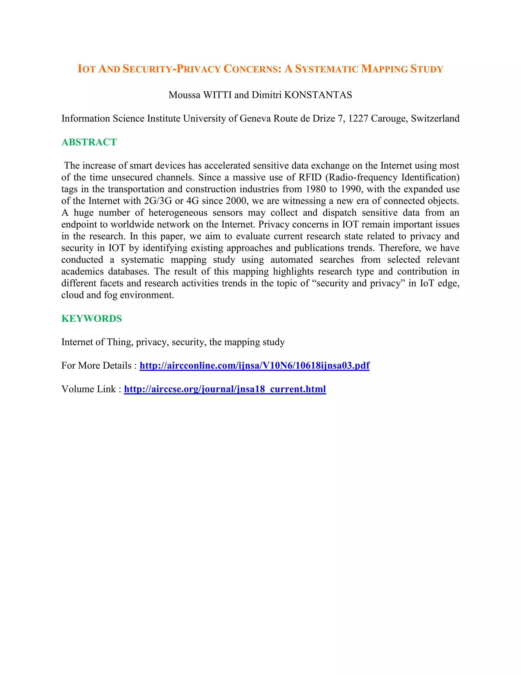 IOT AND SECURITY-PRIVACY CONCERNS: A SYSTEMATIC MAPPING STUDY
Moussa WITTI and Dimitri KONSTANTAS
Information Science Institute University of Geneva Route de Drize 7, 1227 Carouge, Switzerland
ABSTRACT
The increase of smart devices has accelerated sensitive data exchange on the Internet using most
of the time unsecured channels. Since a massive use of RFID (Radio-frequency Identification)
tags in the transportation and construction industries from 1980 to 1990, with the expanded use
of the Internet with 2G/3G or 4G since 2000, we are witnessing a new era of connected objects.
A huge number of heterogeneous sensors may collect and dispatch sensitive data from an
endpoint to worldwide network on the Internet. Privacy concerns in IOT remain important issues
in the research. In this paper, we aim to evaluate current research state related to privacy and
security in IOT by identifying existing approaches and publications trends. Therefore, we have
conducted a systematic mapping study using automated searches from selected relevant
academics databases. The result of this mapping highlights research type and contribution in
different facets and research activities trends in the topic of “security and privacy” in IoT edge,
cloud and fog environment.
KEYWORDS
Internet of Thing, privacy, security, the mapping study
For More Details : http://aircconline.com/ijnsa/V10N6/10618ijnsa03.pdf
Volume Link : http://airccse.org/journal/jnsa18_current.html
 