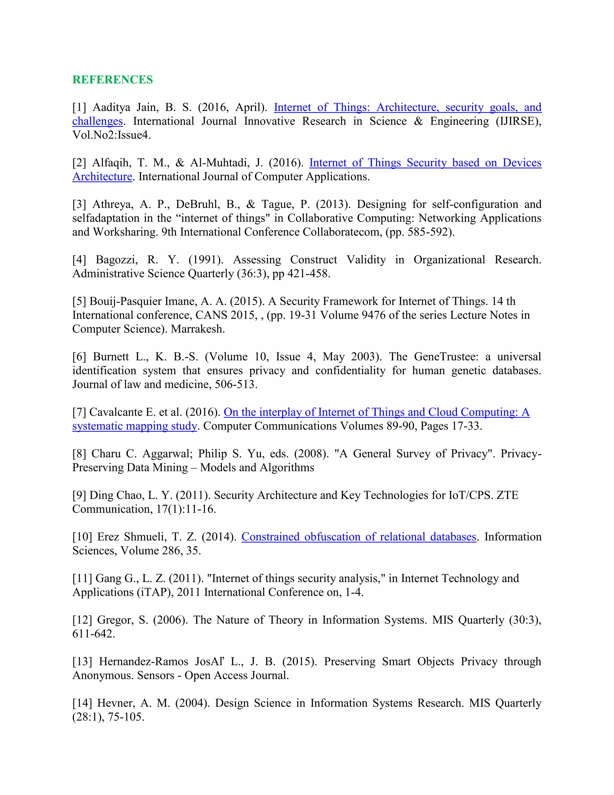 REFERENCES
[1] Aaditya Jain, B. S. (2016, April). Internet of Things: Architecture, security goals, and
challenges. International Journal Innovative Research in Science & Engineering (IJIRSE),
Vol.No2:Issue4.
[2] Alfaqih, T. M., & Al-Muhtadi, J. (2016). Internet of Things Security based on Devices
Architecture. International Journal of Computer Applications.
[3] Athreya, A. P., DeBruhl, B., & Tague, P. (2013). Designing for self-configuration and
selfadaptation in the “internet of things" in Collaborative Computing: Networking Applications
and Worksharing. 9th International Conference Collaboratecom, (pp. 585-592).
[4] Bagozzi, R. Y. (1991). Assessing Construct Validity in Organizational Research.
Administrative Science Quarterly (36:3), pp 421-458.
[5] Bouij-Pasquier Imane, A. A. (2015). A Security Framework for Internet of Things. 14 th
International conference, CANS 2015, , (pp. 19-31 Volume 9476 of the series Lecture Notes in
Computer Science). Marrakesh.
[6] Burnett L., K. B.-S. (Volume 10, Issue 4, May 2003). The GeneTrustee: a universal
identification system that ensures privacy and confidentiality for human genetic databases.
Journal of law and medicine, 506-513.
[7] Cavalcante E. et al. (2016). On the interplay of Internet of Things and Cloud Computing: A
systematic mapping study. Computer Communications Volumes 89-90, Pages 17-33.
[8] Charu C. Aggarwal; Philip S. Yu, eds. (2008). "A General Survey of Privacy". Privacy-
Preserving Data Mining – Models and Algorithms
[9] Ding Chao, L. Y. (2011). Security Architecture and Key Technologies for IoT/CPS. ZTE
Communication, 17(1):11-16.
[10] Erez Shmueli, T. Z. (2014). Constrained obfuscation of relational databases. Information
Sciences, Volume 286, 35.
[11] Gang G., L. Z. (2011). "Internet of things security analysis," in Internet Technology and
Applications (iTAP), 2011 International Conference on, 1-4.
[12] Gregor, S. (2006). The Nature of Theory in Information Systems. MIS Quarterly (30:3),
611-642.
[13] Hernandez-Ramos JosAľ L., J. B. (2015). Preserving Smart Objects Privacy through
Anonymous. Sensors - Open Access Journal.
[14] Hevner, A. M. (2004). Design Science in Information Systems Research. MIS Quarterly
(28:1), 75-105.
 