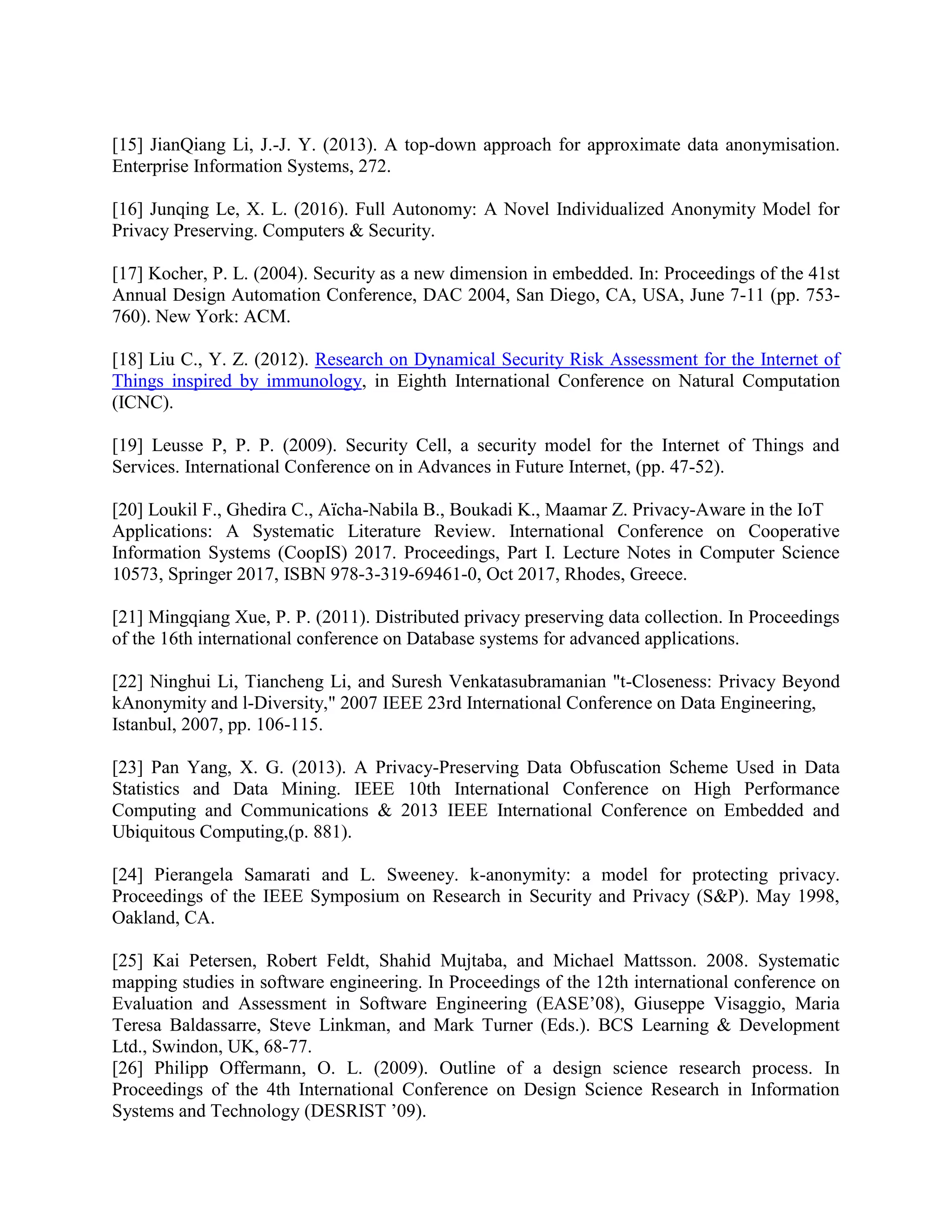 [15] JianQiang Li, J.-J. Y. (2013). A top-down approach for approximate data anonymisation.
Enterprise Information Systems, 272.
[16] Junqing Le, X. L. (2016). Full Autonomy: A Novel Individualized Anonymity Model for
Privacy Preserving. Computers & Security.
[17] Kocher, P. L. (2004). Security as a new dimension in embedded. In: Proceedings of the 41st
Annual Design Automation Conference, DAC 2004, San Diego, CA, USA, June 7-11 (pp. 753-
760). New York: ACM.
[18] Liu C., Y. Z. (2012). Research on Dynamical Security Risk Assessment for the Internet of
Things inspired by immunology, in Eighth International Conference on Natural Computation
(ICNC).
[19] Leusse P, P. P. (2009). Security Cell, a security model for the Internet of Things and
Services. International Conference on in Advances in Future Internet, (pp. 47-52).
[20] Loukil F., Ghedira C., Aïcha-Nabila B., Boukadi K., Maamar Z. Privacy-Aware in the IoT
Applications: A Systematic Literature Review. International Conference on Cooperative
Information Systems (CoopIS) 2017. Proceedings, Part I. Lecture Notes in Computer Science
10573, Springer 2017, ISBN 978-3-319-69461-0, Oct 2017, Rhodes, Greece.
[21] Mingqiang Xue, P. P. (2011). Distributed privacy preserving data collection. In Proceedings
of the 16th international conference on Database systems for advanced applications.
[22] Ninghui Li, Tiancheng Li, and Suresh Venkatasubramanian "t-Closeness: Privacy Beyond
kAnonymity and l-Diversity," 2007 IEEE 23rd International Conference on Data Engineering,
Istanbul, 2007, pp. 106-115.
[23] Pan Yang, X. G. (2013). A Privacy-Preserving Data Obfuscation Scheme Used in Data
Statistics and Data Mining. IEEE 10th International Conference on High Performance
Computing and Communications & 2013 IEEE International Conference on Embedded and
Ubiquitous Computing,(p. 881).
[24] Pierangela Samarati and L. Sweeney. k-anonymity: a model for protecting privacy.
Proceedings of the IEEE Symposium on Research in Security and Privacy (S&P). May 1998,
Oakland, CA.
[25] Kai Petersen, Robert Feldt, Shahid Mujtaba, and Michael Mattsson. 2008. Systematic
mapping studies in software engineering. In Proceedings of the 12th international conference on
Evaluation and Assessment in Software Engineering (EASE’08), Giuseppe Visaggio, Maria
Teresa Baldassarre, Steve Linkman, and Mark Turner (Eds.). BCS Learning & Development
Ltd., Swindon, UK, 68-77.
[26] Philipp Offermann, O. L. (2009). Outline of a design science research process. In
Proceedings of the 4th International Conference on Design Science Research in Information
Systems and Technology (DESRIST ’09).
 