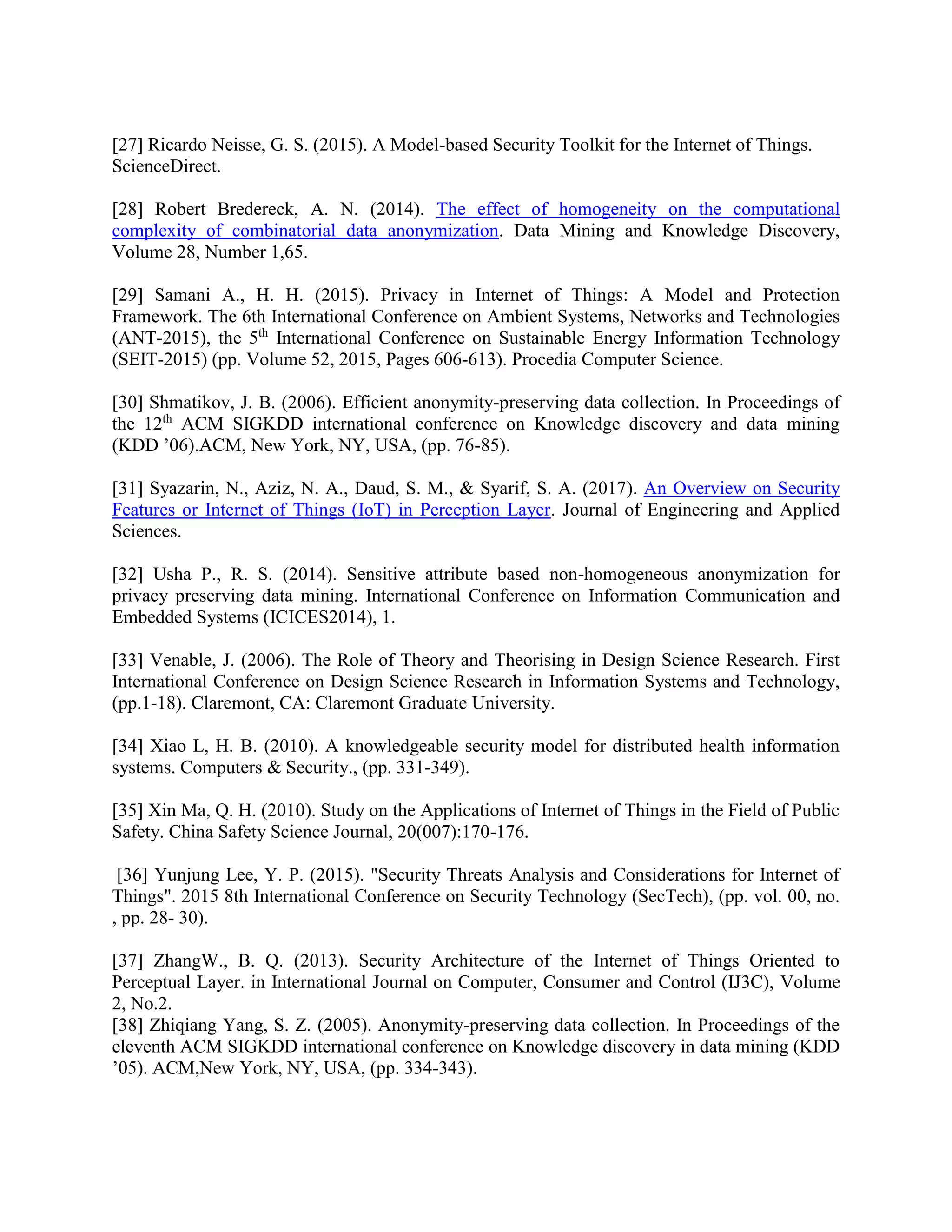 [27] Ricardo Neisse, G. S. (2015). A Model-based Security Toolkit for the Internet of Things.
ScienceDirect.
[28] Robert Bredereck, A. N. (2014). The effect of homogeneity on the computational
complexity of combinatorial data anonymization. Data Mining and Knowledge Discovery,
Volume 28, Number 1,65.
[29] Samani A., H. H. (2015). Privacy in Internet of Things: A Model and Protection
Framework. The 6th International Conference on Ambient Systems, Networks and Technologies
(ANT-2015), the 5th
International Conference on Sustainable Energy Information Technology
(SEIT-2015) (pp. Volume 52, 2015, Pages 606-613). Procedia Computer Science.
[30] Shmatikov, J. B. (2006). Efficient anonymity-preserving data collection. In Proceedings of
the 12th
ACM SIGKDD international conference on Knowledge discovery and data mining
(KDD ’06).ACM, New York, NY, USA, (pp. 76-85).
[31] Syazarin, N., Aziz, N. A., Daud, S. M., & Syarif, S. A. (2017). An Overview on Security
Features or Internet of Things (IoT) in Perception Layer. Journal of Engineering and Applied
Sciences.
[32] Usha P., R. S. (2014). Sensitive attribute based non-homogeneous anonymization for
privacy preserving data mining. International Conference on Information Communication and
Embedded Systems (ICICES2014), 1.
[33] Venable, J. (2006). The Role of Theory and Theorising in Design Science Research. First
International Conference on Design Science Research in Information Systems and Technology,
(pp.1-18). Claremont, CA: Claremont Graduate University.
[34] Xiao L, H. B. (2010). A knowledgeable security model for distributed health information
systems. Computers & Security., (pp. 331-349).
[35] Xin Ma, Q. H. (2010). Study on the Applications of Internet of Things in the Field of Public
Safety. China Safety Science Journal, 20(007):170-176.
[36] Yunjung Lee, Y. P. (2015). "Security Threats Analysis and Considerations for Internet of
Things". 2015 8th International Conference on Security Technology (SecTech), (pp. vol. 00, no.
, pp. 28- 30).
[37] ZhangW., B. Q. (2013). Security Architecture of the Internet of Things Oriented to
Perceptual Layer. in International Journal on Computer, Consumer and Control (IJ3C), Volume
2, No.2.
[38] Zhiqiang Yang, S. Z. (2005). Anonymity-preserving data collection. In Proceedings of the
eleventh ACM SIGKDD international conference on Knowledge discovery in data mining (KDD
’05). ACM,New York, NY, USA, (pp. 334-343).
 
