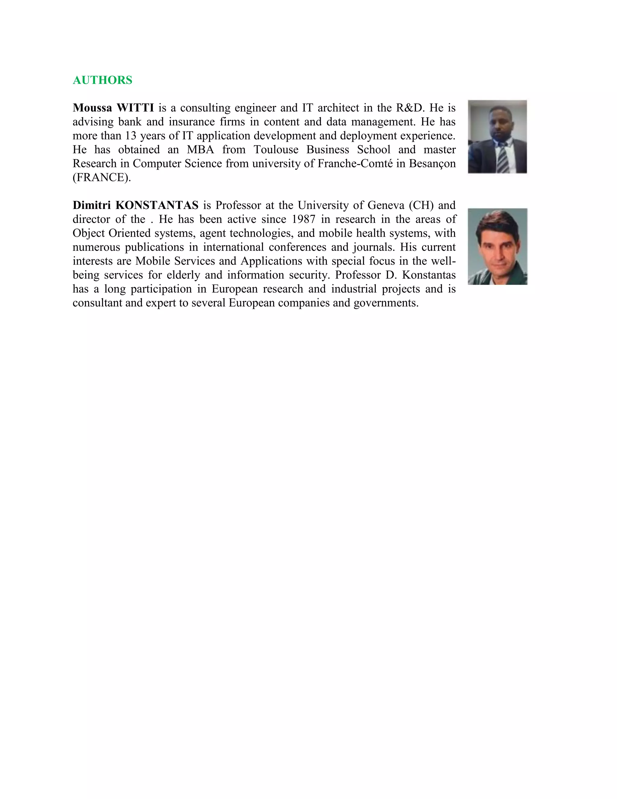 AUTHORS
Moussa WITTI is a consulting engineer and IT architect in the R&D. He is
advising bank and insurance firms in content and data management. He has
more than 13 years of IT application development and deployment experience.
He has obtained an MBA from Toulouse Business School and master
Research in Computer Science from university of Franche-Comté in Besançon
(FRANCE).
Dimitri KONSTANTAS is Professor at the University of Geneva (CH) and
director of the . He has been active since 1987 in research in the areas of
Object Oriented systems, agent technologies, and mobile health systems, with
numerous publications in international conferences and journals. His current
interests are Mobile Services and Applications with special focus in the well-
being services for elderly and information security. Professor D. Konstantas
has a long participation in European research and industrial projects and is
consultant and expert to several European companies and governments.
 