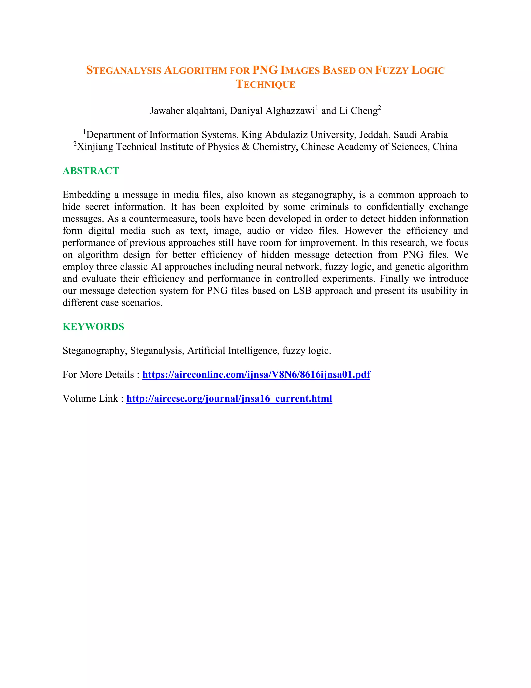STEGANALYSIS ALGORITHM FOR PNG IMAGES BASED ON FUZZY LOGIC
TECHNIQUE
Jawaher alqahtani, Daniyal Alghazzawi1
and Li Cheng2
1
Department of Information Systems, King Abdulaziz University, Jeddah, Saudi Arabia
2
Xinjiang Technical Institute of Physics & Chemistry, Chinese Academy of Sciences, China
ABSTRACT
Embedding a message in media files, also known as steganography, is a common approach to
hide secret information. It has been exploited by some criminals to confidentially exchange
messages. As a countermeasure, tools have been developed in order to detect hidden information
form digital media such as text, image, audio or video files. However the efficiency and
performance of previous approaches still have room for improvement. In this research, we focus
on algorithm design for better efficiency of hidden message detection from PNG files. We
employ three classic AI approaches including neural network, fuzzy logic, and genetic algorithm
and evaluate their efficiency and performance in controlled experiments. Finally we introduce
our message detection system for PNG files based on LSB approach and present its usability in
different case scenarios.
KEYWORDS
Steganography, Steganalysis, Artificial Intelligence, fuzzy logic.
For More Details : https://aircconline.com/ijnsa/V8N6/8616ijnsa01.pdf
Volume Link : http://airccse.org/journal/jnsa16_current.html
 