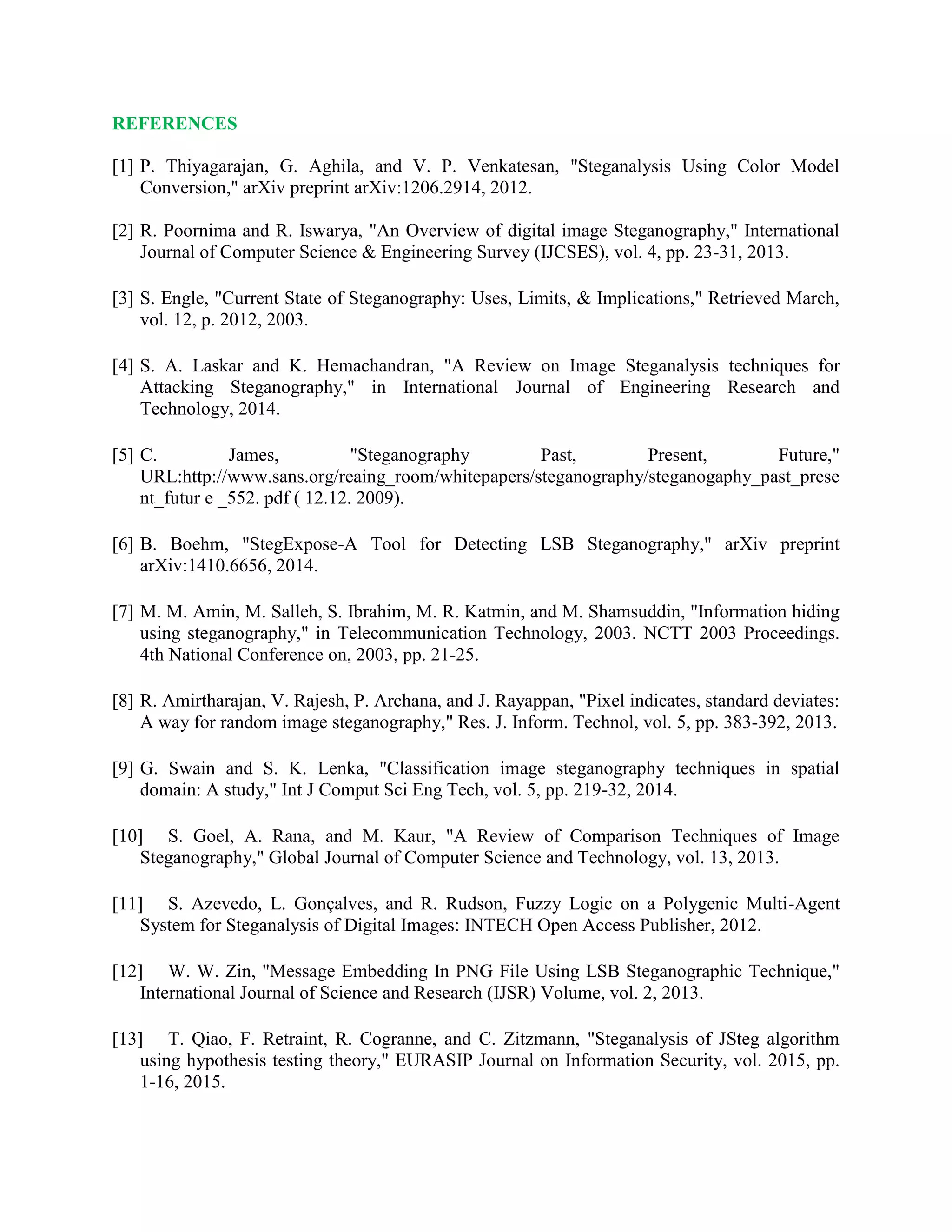 REFERENCES
[1] P. Thiyagarajan, G. Aghila, and V. P. Venkatesan, "Steganalysis Using Color Model
Conversion," arXiv preprint arXiv:1206.2914, 2012.
[2] R. Poornima and R. Iswarya, "An Overview of digital image Steganography," International
Journal of Computer Science & Engineering Survey (IJCSES), vol. 4, pp. 23-31, 2013.
[3] S. Engle, "Current State of Steganography: Uses, Limits, & Implications," Retrieved March,
vol. 12, p. 2012, 2003.
[4] S. A. Laskar and K. Hemachandran, "A Review on Image Steganalysis techniques for
Attacking Steganography," in International Journal of Engineering Research and
Technology, 2014.
[5] C. James, "Steganography Past, Present, Future,"
URL:http://www.sans.org/reaing_room/whitepapers/steganography/steganogaphy_past_prese
nt_futur e _552. pdf ( 12.12. 2009).
[6] B. Boehm, "StegExpose-A Tool for Detecting LSB Steganography," arXiv preprint
arXiv:1410.6656, 2014.
[7] M. M. Amin, M. Salleh, S. Ibrahim, M. R. Katmin, and M. Shamsuddin, "Information hiding
using steganography," in Telecommunication Technology, 2003. NCTT 2003 Proceedings.
4th National Conference on, 2003, pp. 21-25.
[8] R. Amirtharajan, V. Rajesh, P. Archana, and J. Rayappan, "Pixel indicates, standard deviates:
A way for random image steganography," Res. J. Inform. Technol, vol. 5, pp. 383-392, 2013.
[9] G. Swain and S. K. Lenka, "Classification image steganography techniques in spatial
domain: A study," Int J Comput Sci Eng Tech, vol. 5, pp. 219-32, 2014.
[10] S. Goel, A. Rana, and M. Kaur, "A Review of Comparison Techniques of Image
Steganography," Global Journal of Computer Science and Technology, vol. 13, 2013.
[11] S. Azevedo, L. Gonçalves, and R. Rudson, Fuzzy Logic on a Polygenic Multi-Agent
System for Steganalysis of Digital Images: INTECH Open Access Publisher, 2012.
[12] W. W. Zin, "Message Embedding In PNG File Using LSB Steganographic Technique,"
International Journal of Science and Research (IJSR) Volume, vol. 2, 2013.
[13] T. Qiao, F. Retraint, R. Cogranne, and C. Zitzmann, "Steganalysis of JSteg algorithm
using hypothesis testing theory," EURASIP Journal on Information Security, vol. 2015, pp.
1-16, 2015.
 