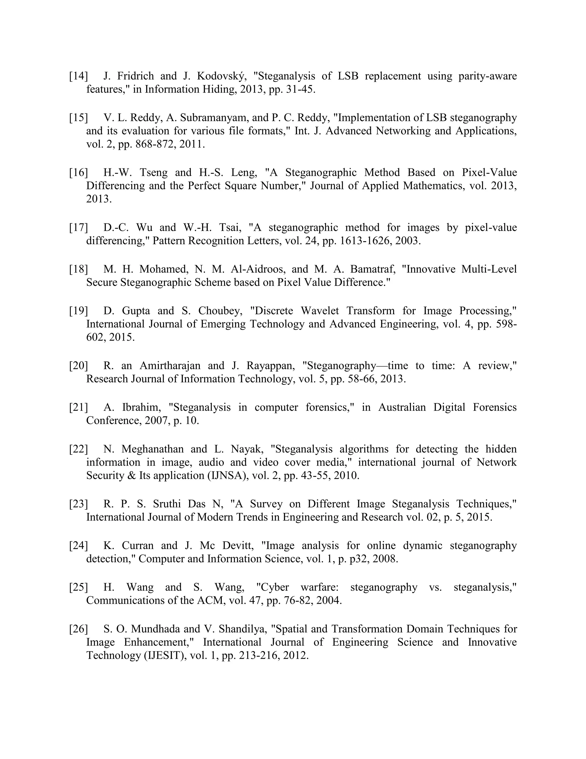 [14] J. Fridrich and J. Kodovský, "Steganalysis of LSB replacement using parity-aware
features," in Information Hiding, 2013, pp. 31-45.
[15] V. L. Reddy, A. Subramanyam, and P. C. Reddy, "Implementation of LSB steganography
and its evaluation for various file formats," Int. J. Advanced Networking and Applications,
vol. 2, pp. 868-872, 2011.
[16] H.-W. Tseng and H.-S. Leng, "A Steganographic Method Based on Pixel-Value
Differencing and the Perfect Square Number," Journal of Applied Mathematics, vol. 2013,
2013.
[17] D.-C. Wu and W.-H. Tsai, "A steganographic method for images by pixel-value
differencing," Pattern Recognition Letters, vol. 24, pp. 1613-1626, 2003.
[18] M. H. Mohamed, N. M. Al-Aidroos, and M. A. Bamatraf, "Innovative Multi-Level
Secure Steganographic Scheme based on Pixel Value Difference."
[19] D. Gupta and S. Choubey, "Discrete Wavelet Transform for Image Processing,"
International Journal of Emerging Technology and Advanced Engineering, vol. 4, pp. 598-
602, 2015.
[20] R. an Amirtharajan and J. Rayappan, "Steganography—time to time: A review,"
Research Journal of Information Technology, vol. 5, pp. 58-66, 2013.
[21] A. Ibrahim, "Steganalysis in computer forensics," in Australian Digital Forensics
Conference, 2007, p. 10.
[22] N. Meghanathan and L. Nayak, "Steganalysis algorithms for detecting the hidden
information in image, audio and video cover media," international journal of Network
Security & Its application (IJNSA), vol. 2, pp. 43-55, 2010.
[23] R. P. S. Sruthi Das N, "A Survey on Different Image Steganalysis Techniques,"
International Journal of Modern Trends in Engineering and Research vol. 02, p. 5, 2015.
[24] K. Curran and J. Mc Devitt, "Image analysis for online dynamic steganography
detection," Computer and Information Science, vol. 1, p. p32, 2008.
[25] H. Wang and S. Wang, "Cyber warfare: steganography vs. steganalysis,"
Communications of the ACM, vol. 47, pp. 76-82, 2004.
[26] S. O. Mundhada and V. Shandilya, "Spatial and Transformation Domain Techniques for
Image Enhancement," International Journal of Engineering Science and Innovative
Technology (IJESIT), vol. 1, pp. 213-216, 2012.
 