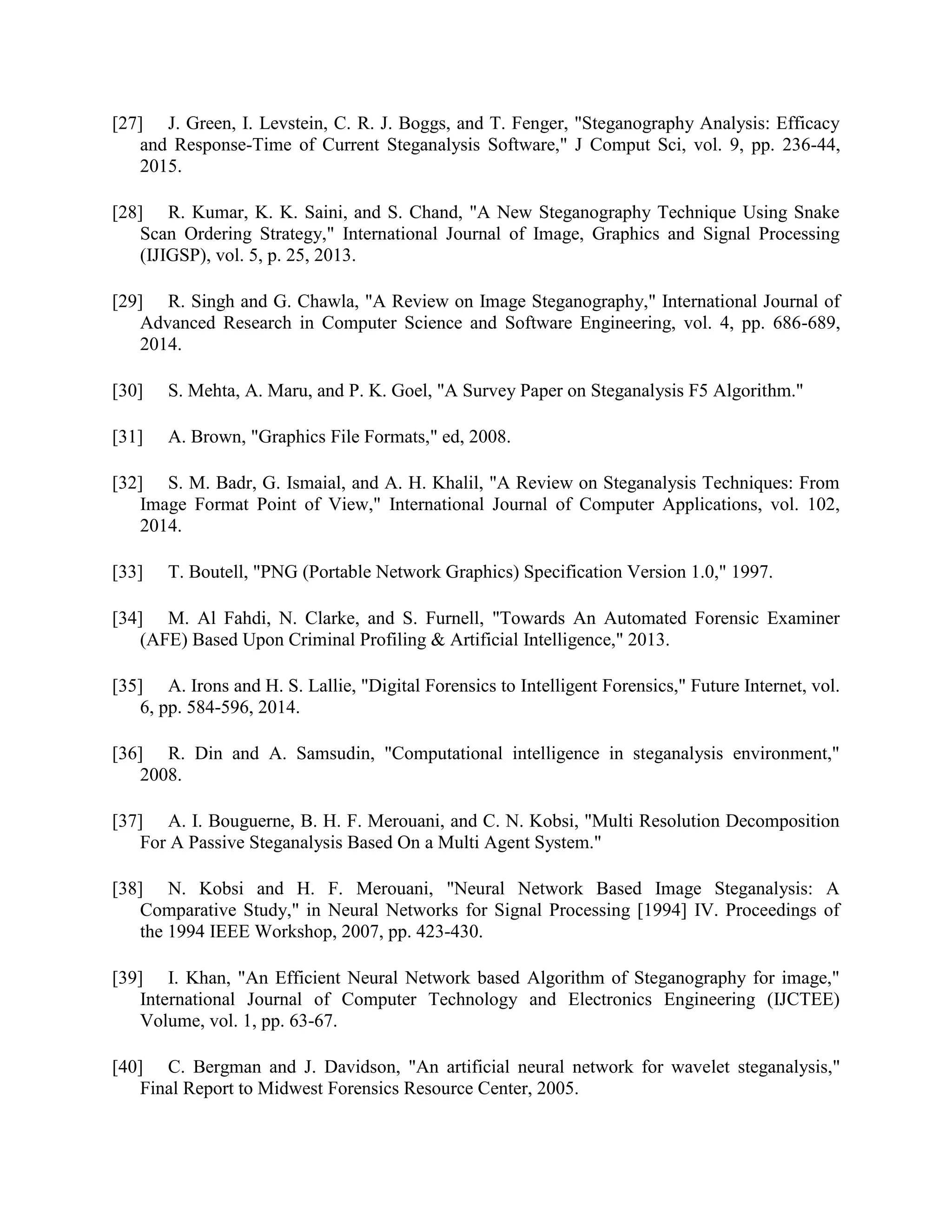 [27] J. Green, I. Levstein, C. R. J. Boggs, and T. Fenger, "Steganography Analysis: Efficacy
and Response-Time of Current Steganalysis Software," J Comput Sci, vol. 9, pp. 236-44,
2015.
[28] R. Kumar, K. K. Saini, and S. Chand, "A New Steganography Technique Using Snake
Scan Ordering Strategy," International Journal of Image, Graphics and Signal Processing
(IJIGSP), vol. 5, p. 25, 2013.
[29] R. Singh and G. Chawla, "A Review on Image Steganography," International Journal of
Advanced Research in Computer Science and Software Engineering, vol. 4, pp. 686-689,
2014.
[30] S. Mehta, A. Maru, and P. K. Goel, "A Survey Paper on Steganalysis F5 Algorithm."
[31] A. Brown, "Graphics File Formats," ed, 2008.
[32] S. M. Badr, G. Ismaial, and A. H. Khalil, "A Review on Steganalysis Techniques: From
Image Format Point of View," International Journal of Computer Applications, vol. 102,
2014.
[33] T. Boutell, "PNG (Portable Network Graphics) Specification Version 1.0," 1997.
[34] M. Al Fahdi, N. Clarke, and S. Furnell, "Towards An Automated Forensic Examiner
(AFE) Based Upon Criminal Profiling & Artificial Intelligence," 2013.
[35] A. Irons and H. S. Lallie, "Digital Forensics to Intelligent Forensics," Future Internet, vol.
6, pp. 584-596, 2014.
[36] R. Din and A. Samsudin, "Computational intelligence in steganalysis environment,"
2008.
[37] A. I. Bouguerne, B. H. F. Merouani, and C. N. Kobsi, "Multi Resolution Decomposition
For A Passive Steganalysis Based On a Multi Agent System."
[38] N. Kobsi and H. F. Merouani, "Neural Network Based Image Steganalysis: A
Comparative Study," in Neural Networks for Signal Processing [1994] IV. Proceedings of
the 1994 IEEE Workshop, 2007, pp. 423-430.
[39] I. Khan, "An Efficient Neural Network based Algorithm of Steganography for image,"
International Journal of Computer Technology and Electronics Engineering (IJCTEE)
Volume, vol. 1, pp. 63-67.
[40] C. Bergman and J. Davidson, "An artificial neural network for wavelet steganalysis,"
Final Report to Midwest Forensics Resource Center, 2005.
 