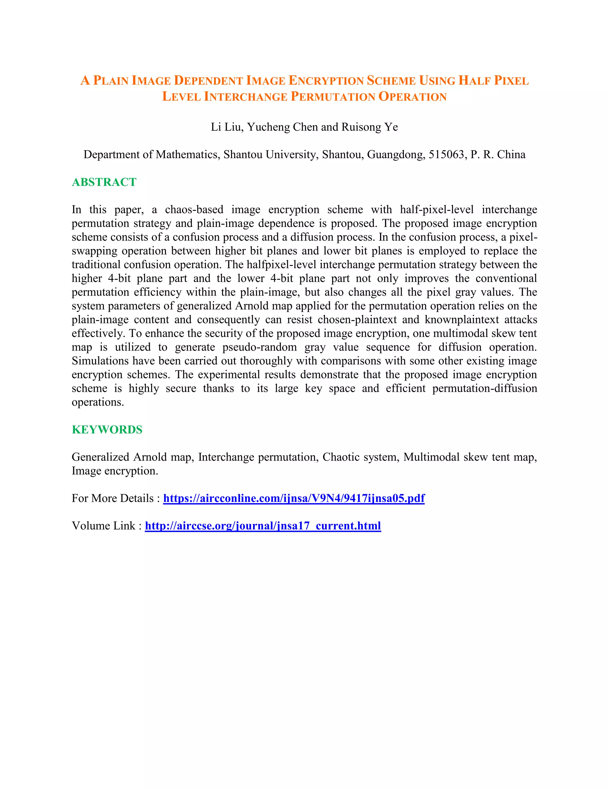 A PLAIN IMAGE DEPENDENT IMAGE ENCRYPTION SCHEME USING HALF PIXEL
LEVEL INTERCHANGE PERMUTATION OPERATION
Li Liu, Yucheng Chen and Ruisong Ye
Department of Mathematics, Shantou University, Shantou, Guangdong, 515063, P. R. China
ABSTRACT
In this paper, a chaos-based image encryption scheme with half-pixel-level interchange
permutation strategy and plain-image dependence is proposed. The proposed image encryption
scheme consists of a confusion process and a diffusion process. In the confusion process, a pixel-
swapping operation between higher bit planes and lower bit planes is employed to replace the
traditional confusion operation. The halfpixel-level interchange permutation strategy between the
higher 4-bit plane part and the lower 4-bit plane part not only improves the conventional
permutation efficiency within the plain-image, but also changes all the pixel gray values. The
system parameters of generalized Arnold map applied for the permutation operation relies on the
plain-image content and consequently can resist chosen-plaintext and knownplaintext attacks
effectively. To enhance the security of the proposed image encryption, one multimodal skew tent
map is utilized to generate pseudo-random gray value sequence for diffusion operation.
Simulations have been carried out thoroughly with comparisons with some other existing image
encryption schemes. The experimental results demonstrate that the proposed image encryption
scheme is highly secure thanks to its large key space and efficient permutation-diffusion
operations.
KEYWORDS
Generalized Arnold map, Interchange permutation, Chaotic system, Multimodal skew tent map,
Image encryption.
For More Details : https://aircconline.com/ijnsa/V9N4/9417ijnsa05.pdf
Volume Link : http://airccse.org/journal/jnsa17_current.html
 