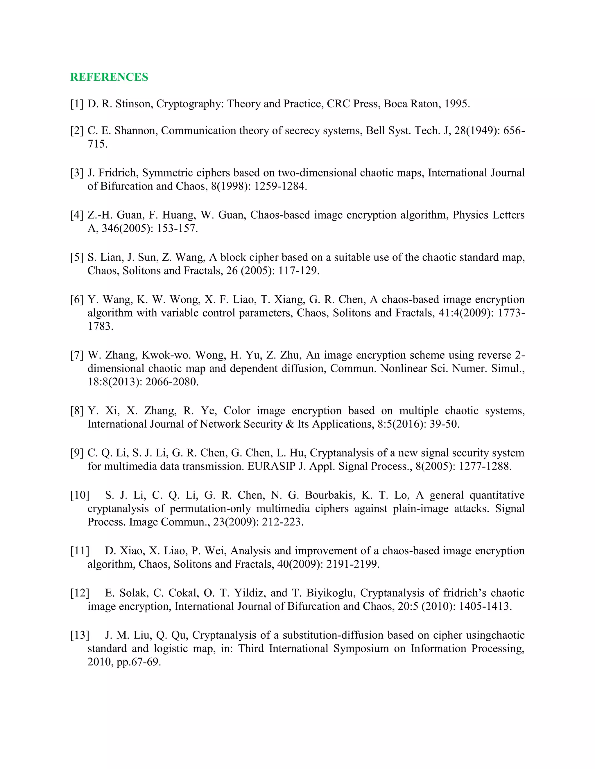 REFERENCES
[1] D. R. Stinson, Cryptography: Theory and Practice, CRC Press, Boca Raton, 1995.
[2] C. E. Shannon, Communication theory of secrecy systems, Bell Syst. Tech. J, 28(1949): 656-
715.
[3] J. Fridrich, Symmetric ciphers based on two-dimensional chaotic maps, International Journal
of Bifurcation and Chaos, 8(1998): 1259-1284.
[4] Z.-H. Guan, F. Huang, W. Guan, Chaos-based image encryption algorithm, Physics Letters
A, 346(2005): 153-157.
[5] S. Lian, J. Sun, Z. Wang, A block cipher based on a suitable use of the chaotic standard map,
Chaos, Solitons and Fractals, 26 (2005): 117-129.
[6] Y. Wang, K. W. Wong, X. F. Liao, T. Xiang, G. R. Chen, A chaos-based image encryption
algorithm with variable control parameters, Chaos, Solitons and Fractals, 41:4(2009): 1773-
1783.
[7] W. Zhang, Kwok-wo. Wong, H. Yu, Z. Zhu, An image encryption scheme using reverse 2-
dimensional chaotic map and dependent diffusion, Commun. Nonlinear Sci. Numer. Simul.,
18:8(2013): 2066-2080.
[8] Y. Xi, X. Zhang, R. Ye, Color image encryption based on multiple chaotic systems,
International Journal of Network Security & Its Applications, 8:5(2016): 39-50.
[9] C. Q. Li, S. J. Li, G. R. Chen, G. Chen, L. Hu, Cryptanalysis of a new signal security system
for multimedia data transmission. EURASIP J. Appl. Signal Process., 8(2005): 1277-1288.
[10] S. J. Li, C. Q. Li, G. R. Chen, N. G. Bourbakis, K. T. Lo, A general quantitative
cryptanalysis of permutation-only multimedia ciphers against plain-image attacks. Signal
Process. Image Commun., 23(2009): 212-223.
[11] D. Xiao, X. Liao, P. Wei, Analysis and improvement of a chaos-based image encryption
algorithm, Chaos, Solitons and Fractals, 40(2009): 2191-2199.
[12] E. Solak, C. Cokal, O. T. Yildiz, and T. Biyikoglu, Cryptanalysis of fridrich’s chaotic
image encryption, International Journal of Bifurcation and Chaos, 20:5 (2010): 1405-1413.
[13] J. M. Liu, Q. Qu, Cryptanalysis of a substitution-diffusion based on cipher usingchaotic
standard and logistic map, in: Third International Symposium on Information Processing,
2010, pp.67-69.
 