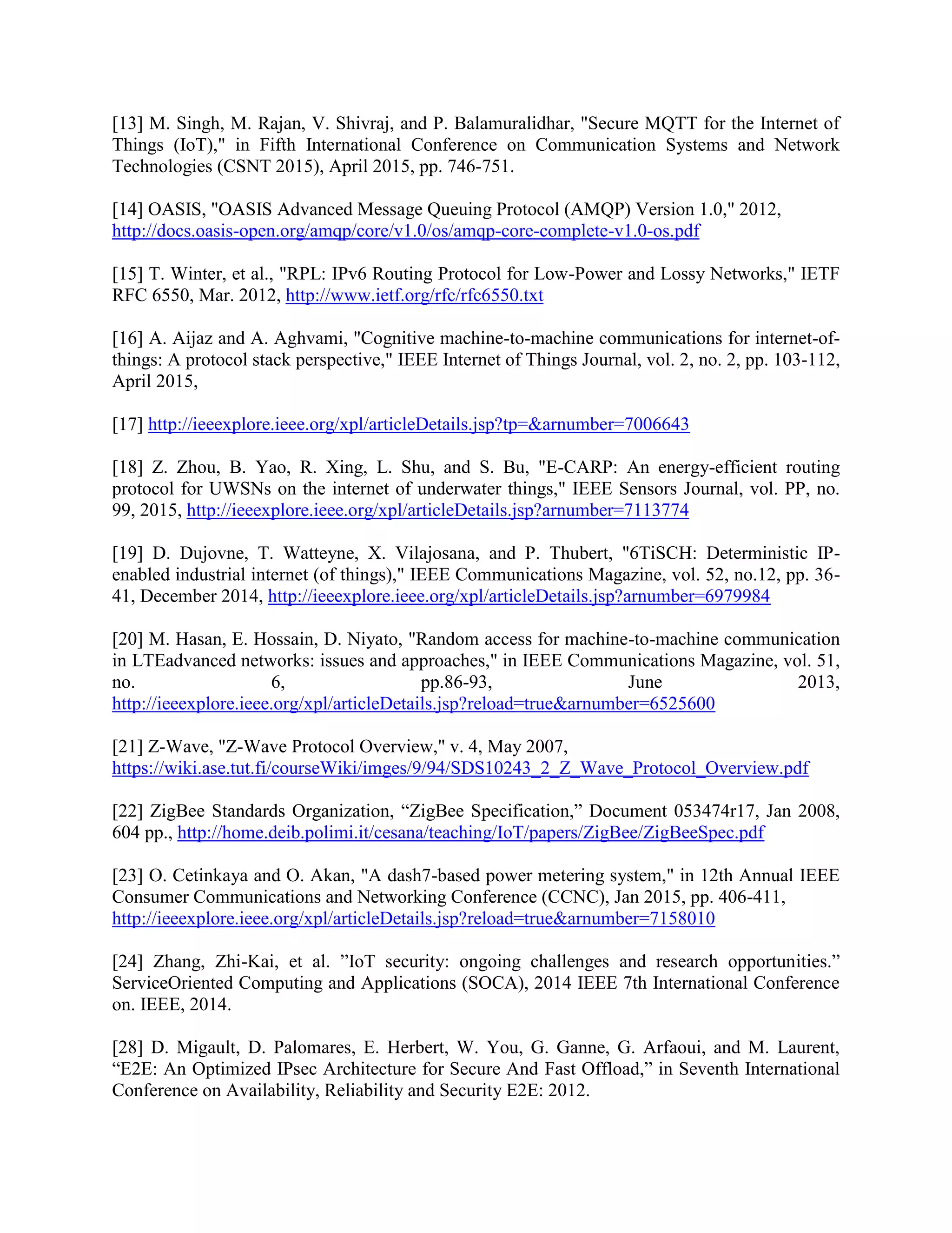 [13] M. Singh, M. Rajan, V. Shivraj, and P. Balamuralidhar, "Secure MQTT for the Internet of
Things (IoT)," in Fifth International Conference on Communication Systems and Network
Technologies (CSNT 2015), April 2015, pp. 746-751.
[14] OASIS, "OASIS Advanced Message Queuing Protocol (AMQP) Version 1.0," 2012,
http://docs.oasis-open.org/amqp/core/v1.0/os/amqp-core-complete-v1.0-os.pdf
[15] T. Winter, et al., "RPL: IPv6 Routing Protocol for Low-Power and Lossy Networks," IETF
RFC 6550, Mar. 2012, http://www.ietf.org/rfc/rfc6550.txt
[16] A. Aijaz and A. Aghvami, "Cognitive machine-to-machine communications for internet-of-
things: A protocol stack perspective," IEEE Internet of Things Journal, vol. 2, no. 2, pp. 103-112,
April 2015,
[17] http://ieeexplore.ieee.org/xpl/articleDetails.jsp?tp=&arnumber=7006643
[18] Z. Zhou, B. Yao, R. Xing, L. Shu, and S. Bu, "E-CARP: An energy-efficient routing
protocol for UWSNs on the internet of underwater things," IEEE Sensors Journal, vol. PP, no.
99, 2015, http://ieeexplore.ieee.org/xpl/articleDetails.jsp?arnumber=7113774
[19] D. Dujovne, T. Watteyne, X. Vilajosana, and P. Thubert, "6TiSCH: Deterministic IP-
enabled industrial internet (of things)," IEEE Communications Magazine, vol. 52, no.12, pp. 36-
41, December 2014, http://ieeexplore.ieee.org/xpl/articleDetails.jsp?arnumber=6979984
[20] M. Hasan, E. Hossain, D. Niyato, "Random access for machine-to-machine communication
in LTEadvanced networks: issues and approaches," in IEEE Communications Magazine, vol. 51,
no. 6, pp.86-93, June 2013,
http://ieeexplore.ieee.org/xpl/articleDetails.jsp?reload=true&arnumber=6525600
[21] Z-Wave, "Z-Wave Protocol Overview," v. 4, May 2007,
https://wiki.ase.tut.fi/courseWiki/imges/9/94/SDS10243_2_Z_Wave_Protocol_Overview.pdf
[22] ZigBee Standards Organization, “ZigBee Specification,” Document 053474r17, Jan 2008,
604 pp., http://home.deib.polimi.it/cesana/teaching/IoT/papers/ZigBee/ZigBeeSpec.pdf
[23] O. Cetinkaya and O. Akan, "A dash7-based power metering system," in 12th Annual IEEE
Consumer Communications and Networking Conference (CCNC), Jan 2015, pp. 406-411,
http://ieeexplore.ieee.org/xpl/articleDetails.jsp?reload=true&arnumber=7158010
[24] Zhang, Zhi-Kai, et al. ”IoT security: ongoing challenges and research opportunities.”
ServiceOriented Computing and Applications (SOCA), 2014 IEEE 7th International Conference
on. IEEE, 2014.
[28] D. Migault, D. Palomares, E. Herbert, W. You, G. Ganne, G. Arfaoui, and M. Laurent,
“E2E: An Optimized IPsec Architecture for Secure And Fast Offload,” in Seventh International
Conference on Availability, Reliability and Security E2E: 2012.
 