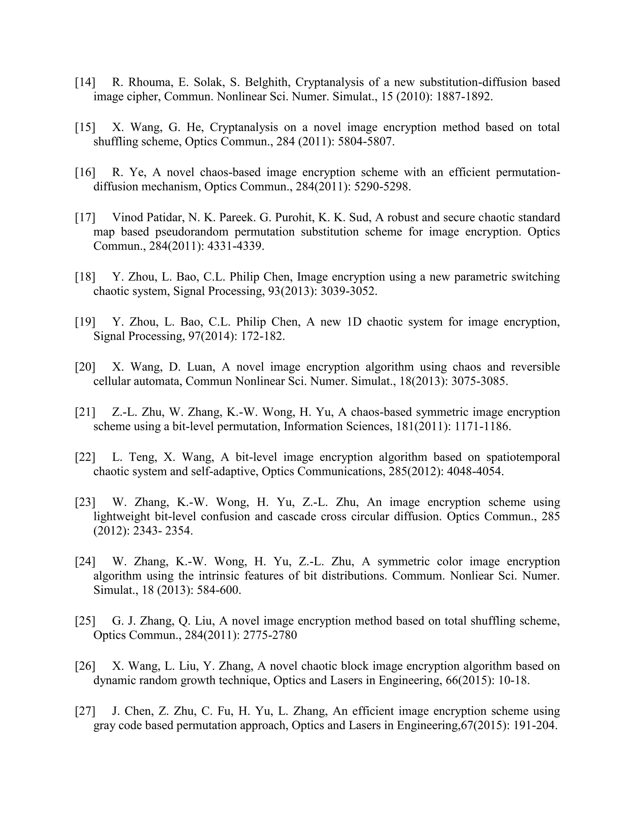 [14] R. Rhouma, E. Solak, S. Belghith, Cryptanalysis of a new substitution-diffusion based
image cipher, Commun. Nonlinear Sci. Numer. Simulat., 15 (2010): 1887-1892.
[15] X. Wang, G. He, Cryptanalysis on a novel image encryption method based on total
shuffling scheme, Optics Commun., 284 (2011): 5804-5807.
[16] R. Ye, A novel chaos-based image encryption scheme with an efficient permutation-
diffusion mechanism, Optics Commun., 284(2011): 5290-5298.
[17] Vinod Patidar, N. K. Pareek. G. Purohit, K. K. Sud, A robust and secure chaotic standard
map based pseudorandom permutation substitution scheme for image encryption. Optics
Commun., 284(2011): 4331-4339.
[18] Y. Zhou, L. Bao, C.L. Philip Chen, Image encryption using a new parametric switching
chaotic system, Signal Processing, 93(2013): 3039-3052.
[19] Y. Zhou, L. Bao, C.L. Philip Chen, A new 1D chaotic system for image encryption,
Signal Processing, 97(2014): 172-182.
[20] X. Wang, D. Luan, A novel image encryption algorithm using chaos and reversible
cellular automata, Commun Nonlinear Sci. Numer. Simulat., 18(2013): 3075-3085.
[21] Z.-L. Zhu, W. Zhang, K.-W. Wong, H. Yu, A chaos-based symmetric image encryption
scheme using a bit-level permutation, Information Sciences, 181(2011): 1171-1186.
[22] L. Teng, X. Wang, A bit-level image encryption algorithm based on spatiotemporal
chaotic system and self-adaptive, Optics Communications, 285(2012): 4048-4054.
[23] W. Zhang, K.-W. Wong, H. Yu, Z.-L. Zhu, An image encryption scheme using
lightweight bit-level confusion and cascade cross circular diffusion. Optics Commun., 285
(2012): 2343- 2354.
[24] W. Zhang, K.-W. Wong, H. Yu, Z.-L. Zhu, A symmetric color image encryption
algorithm using the intrinsic features of bit distributions. Commum. Nonliear Sci. Numer.
Simulat., 18 (2013): 584-600.
[25] G. J. Zhang, Q. Liu, A novel image encryption method based on total shuffling scheme,
Optics Commun., 284(2011): 2775-2780
[26] X. Wang, L. Liu, Y. Zhang, A novel chaotic block image encryption algorithm based on
dynamic random growth technique, Optics and Lasers in Engineering, 66(2015): 10-18.
[27] J. Chen, Z. Zhu, C. Fu, H. Yu, L. Zhang, An efficient image encryption scheme using
gray code based permutation approach, Optics and Lasers in Engineering,67(2015): 191-204.
 