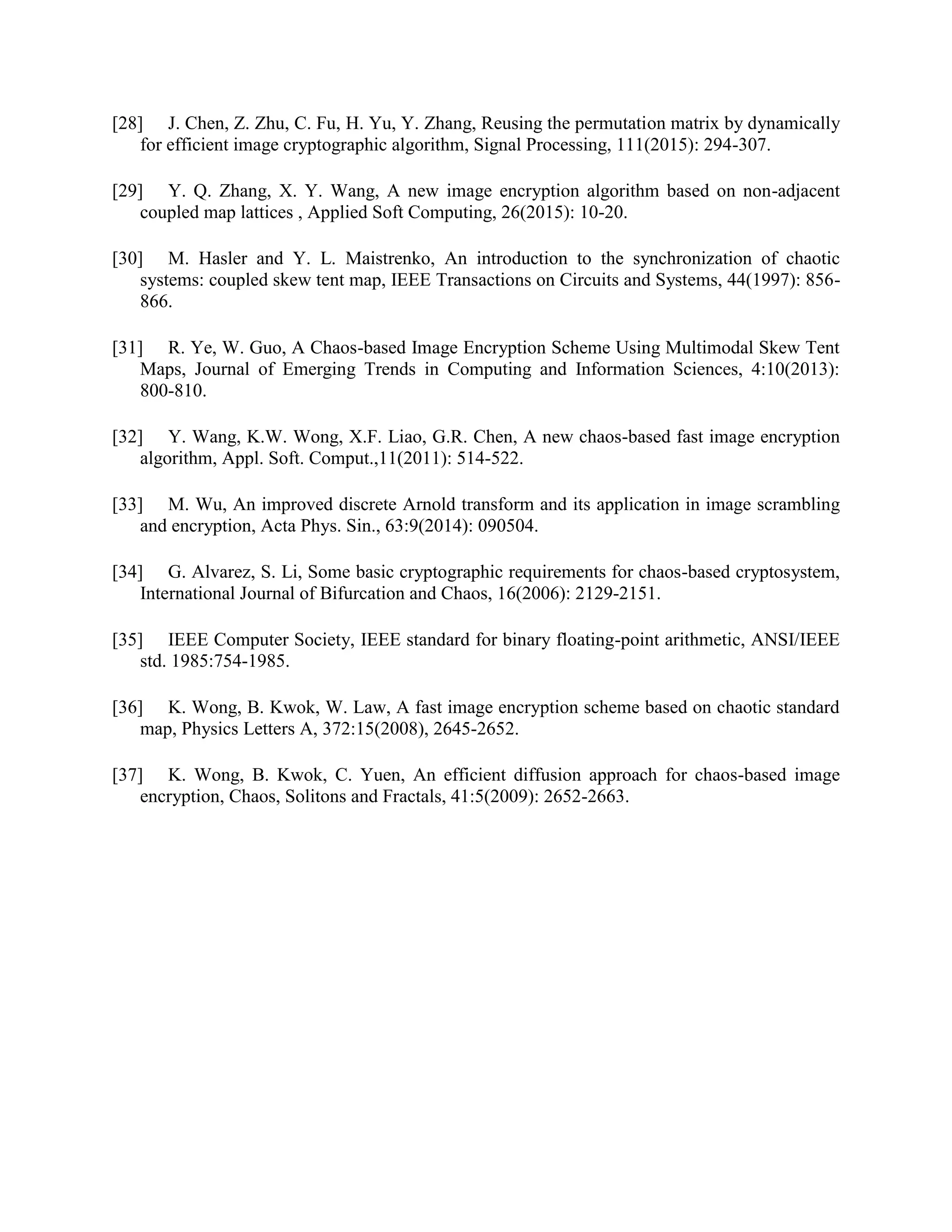 [28] J. Chen, Z. Zhu, C. Fu, H. Yu, Y. Zhang, Reusing the permutation matrix by dynamically
for efficient image cryptographic algorithm, Signal Processing, 111(2015): 294-307.
[29] Y. Q. Zhang, X. Y. Wang, A new image encryption algorithm based on non-adjacent
coupled map lattices , Applied Soft Computing, 26(2015): 10-20.
[30] M. Hasler and Y. L. Maistrenko, An introduction to the synchronization of chaotic
systems: coupled skew tent map, IEEE Transactions on Circuits and Systems, 44(1997): 856-
866.
[31] R. Ye, W. Guo, A Chaos-based Image Encryption Scheme Using Multimodal Skew Tent
Maps, Journal of Emerging Trends in Computing and Information Sciences, 4:10(2013):
800-810.
[32] Y. Wang, K.W. Wong, X.F. Liao, G.R. Chen, A new chaos-based fast image encryption
algorithm, Appl. Soft. Comput.,11(2011): 514-522.
[33] M. Wu, An improved discrete Arnold transform and its application in image scrambling
and encryption, Acta Phys. Sin., 63:9(2014): 090504.
[34] G. Alvarez, S. Li, Some basic cryptographic requirements for chaos-based cryptosystem,
International Journal of Bifurcation and Chaos, 16(2006): 2129-2151.
[35] IEEE Computer Society, IEEE standard for binary floating-point arithmetic, ANSI/IEEE
std. 1985:754-1985.
[36] K. Wong, B. Kwok, W. Law, A fast image encryption scheme based on chaotic standard
map, Physics Letters A, 372:15(2008), 2645-2652.
[37] K. Wong, B. Kwok, C. Yuen, An efficient diffusion approach for chaos-based image
encryption, Chaos, Solitons and Fractals, 41:5(2009): 2652-2663.
 