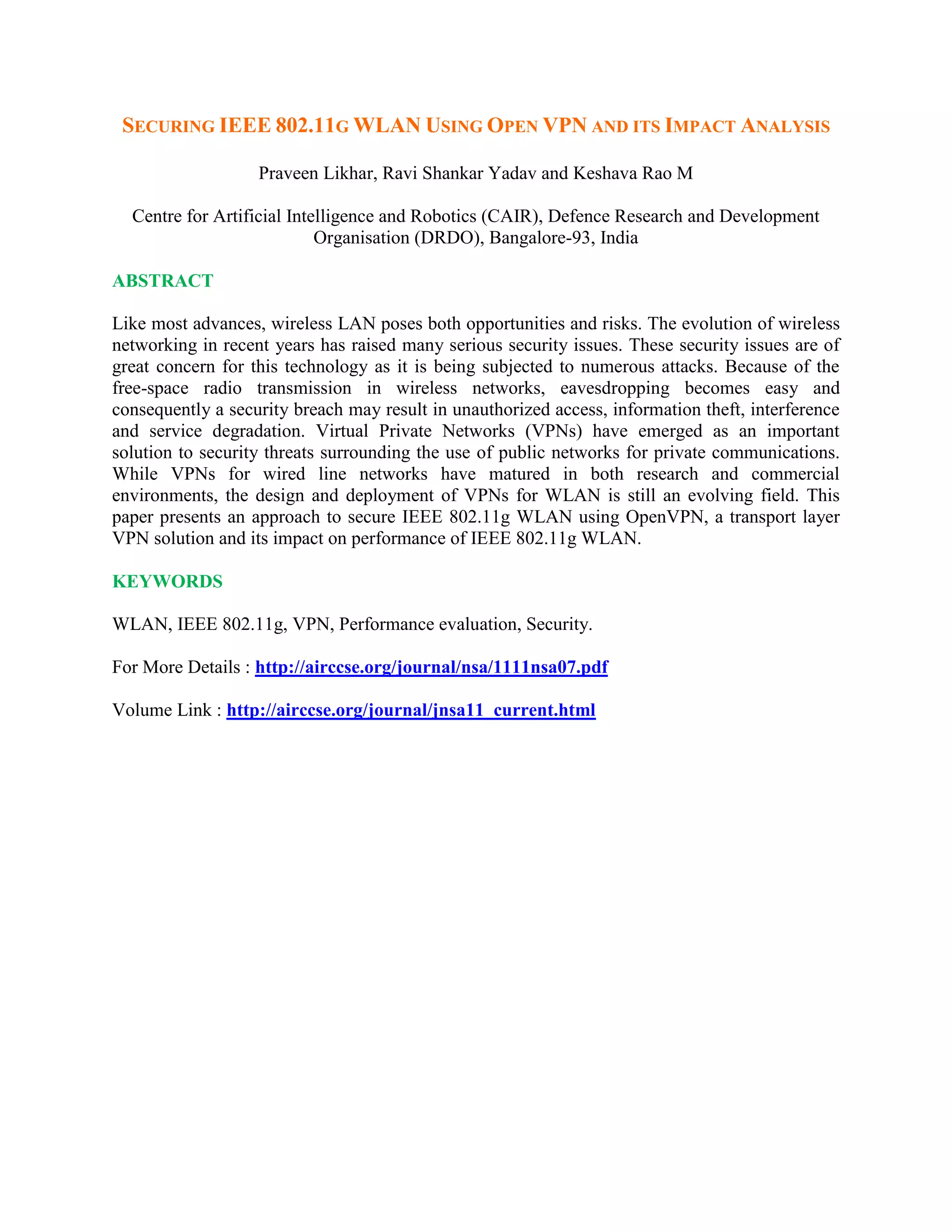 SECURING IEEE 802.11G WLAN USING OPEN VPN AND ITS IMPACT ANALYSIS
Praveen Likhar, Ravi Shankar Yadav and Keshava Rao M
Centre for Artificial Intelligence and Robotics (CAIR), Defence Research and Development
Organisation (DRDO), Bangalore-93, India
ABSTRACT
Like most advances, wireless LAN poses both opportunities and risks. The evolution of wireless
networking in recent years has raised many serious security issues. These security issues are of
great concern for this technology as it is being subjected to numerous attacks. Because of the
free-space radio transmission in wireless networks, eavesdropping becomes easy and
consequently a security breach may result in unauthorized access, information theft, interference
and service degradation. Virtual Private Networks (VPNs) have emerged as an important
solution to security threats surrounding the use of public networks for private communications.
While VPNs for wired line networks have matured in both research and commercial
environments, the design and deployment of VPNs for WLAN is still an evolving field. This
paper presents an approach to secure IEEE 802.11g WLAN using OpenVPN, a transport layer
VPN solution and its impact on performance of IEEE 802.11g WLAN.
KEYWORDS
WLAN, IEEE 802.11g, VPN, Performance evaluation, Security.
For More Details : http://airccse.org/journal/nsa/1111nsa07.pdf
Volume Link : http://airccse.org/journal/jnsa11_current.html
 