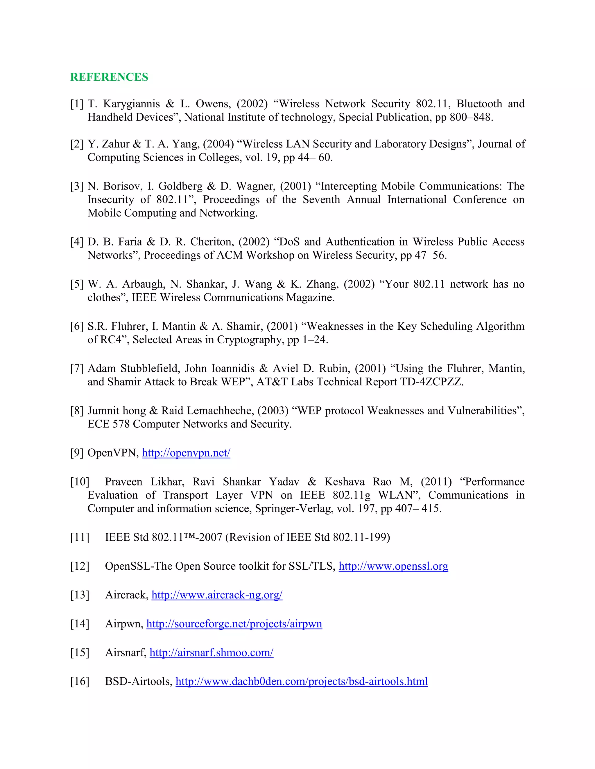 REFERENCES
[1] T. Karygiannis & L. Owens, (2002) “Wireless Network Security 802.11, Bluetooth and
Handheld Devices”, National Institute of technology, Special Publication, pp 800–848.
[2] Y. Zahur & T. A. Yang, (2004) “Wireless LAN Security and Laboratory Designs”, Journal of
Computing Sciences in Colleges, vol. 19, pp 44– 60.
[3] N. Borisov, I. Goldberg & D. Wagner, (2001) “Intercepting Mobile Communications: The
Insecurity of 802.11”, Proceedings of the Seventh Annual International Conference on
Mobile Computing and Networking.
[4] D. B. Faria & D. R. Cheriton, (2002) “DoS and Authentication in Wireless Public Access
Networks”, Proceedings of ACM Workshop on Wireless Security, pp 47–56.
[5] W. A. Arbaugh, N. Shankar, J. Wang & K. Zhang, (2002) “Your 802.11 network has no
clothes”, IEEE Wireless Communications Magazine.
[6] S.R. Fluhrer, I. Mantin & A. Shamir, (2001) “Weaknesses in the Key Scheduling Algorithm
of RC4”, Selected Areas in Cryptography, pp 1–24.
[7] Adam Stubblefield, John Ioannidis & Aviel D. Rubin, (2001) “Using the Fluhrer, Mantin,
and Shamir Attack to Break WEP”, AT&T Labs Technical Report TD-4ZCPZZ.
[8] Jumnit hong & Raid Lemachheche, (2003) “WEP protocol Weaknesses and Vulnerabilities”,
ECE 578 Computer Networks and Security.
[9] OpenVPN, http://openvpn.net/
[10] Praveen Likhar, Ravi Shankar Yadav & Keshava Rao M, (2011) “Performance
Evaluation of Transport Layer VPN on IEEE 802.11g WLAN”, Communications in
Computer and information science, Springer-Verlag, vol. 197, pp 407– 415.
[11] IEEE Std 802.11™-2007 (Revision of IEEE Std 802.11-199)
[12] OpenSSL-The Open Source toolkit for SSL/TLS, http://www.openssl.org
[13] Aircrack, http://www.aircrack-ng.org/
[14] Airpwn, http://sourceforge.net/projects/airpwn
[15] Airsnarf, http://airsnarf.shmoo.com/
[16] BSD-Airtools, http://www.dachb0den.com/projects/bsd-airtools.html
 