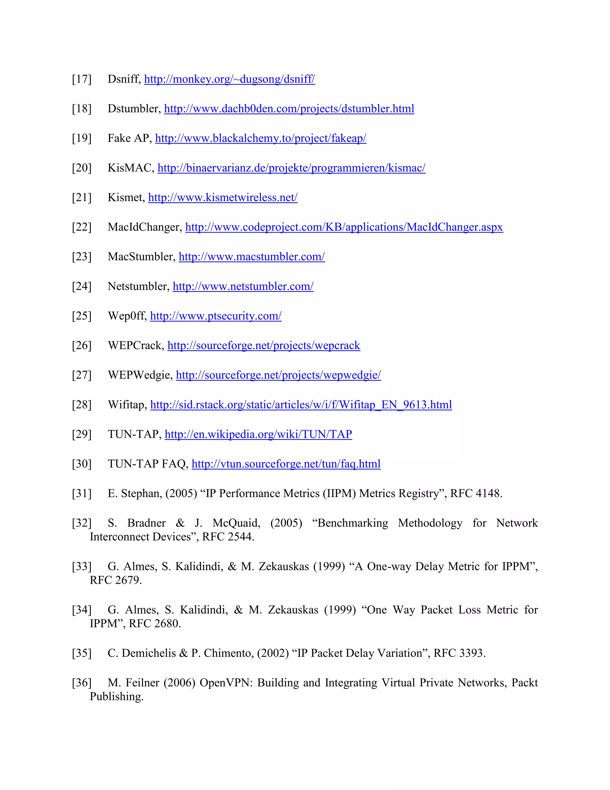 [17] Dsniff, http://monkey.org/~dugsong/dsniff/
[18] Dstumbler, http://www.dachb0den.com/projects/dstumbler.html
[19] Fake AP, http://www.blackalchemy.to/project/fakeap/
[20] KisMAC, http://binaervarianz.de/projekte/programmieren/kismac/
[21] Kismet, http://www.kismetwireless.net/
[22] MacIdChanger, http://www.codeproject.com/KB/applications/MacIdChanger.aspx
[23] MacStumbler, http://www.macstumbler.com/
[24] Netstumbler, http://www.netstumbler.com/
[25] Wep0ff, http://www.ptsecurity.com/
[26] WEPCrack, http://sourceforge.net/projects/wepcrack
[27] WEPWedgie, http://sourceforge.net/projects/wepwedgie/
[28] Wifitap, http://sid.rstack.org/static/articles/w/i/f/Wifitap_EN_9613.html
[29] TUN-TAP, http://en.wikipedia.org/wiki/TUN/TAP
[30] TUN-TAP FAQ, http://vtun.sourceforge.net/tun/faq.html
[31] E. Stephan, (2005) “IP Performance Metrics (IIPM) Metrics Registry”, RFC 4148.
[32] S. Bradner & J. McQuaid, (2005) “Benchmarking Methodology for Network
Interconnect Devices”, RFC 2544.
[33] G. Almes, S. Kalidindi, & M. Zekauskas (1999) “A One-way Delay Metric for IPPM”,
RFC 2679.
[34] G. Almes, S. Kalidindi, & M. Zekauskas (1999) “One Way Packet Loss Metric for
IPPM”, RFC 2680.
[35] C. Demichelis & P. Chimento, (2002) “IP Packet Delay Variation”, RFC 3393.
[36] M. Feilner (2006) OpenVPN: Building and Integrating Virtual Private Networks, Packt
Publishing.
 