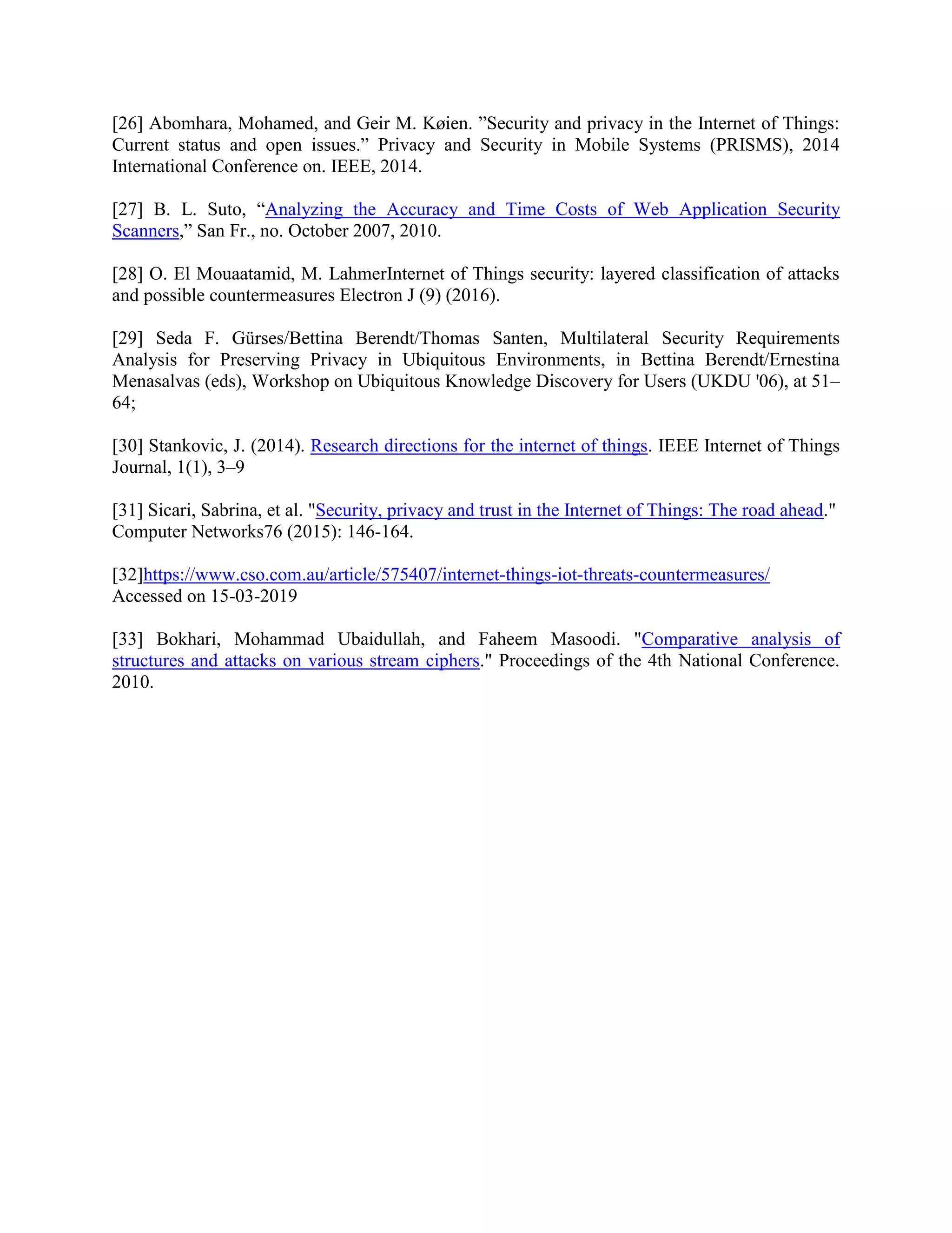 [26] Abomhara, Mohamed, and Geir M. Køien. ”Security and privacy in the Internet of Things:
Current status and open issues.” Privacy and Security in Mobile Systems (PRISMS), 2014
International Conference on. IEEE, 2014.
[27] B. L. Suto, “Analyzing the Accuracy and Time Costs of Web Application Security
Scanners,” San Fr., no. October 2007, 2010.
[28] O. El Mouaatamid, M. LahmerInternet of Things security: layered classification of attacks
and possible countermeasures Electron J (9) (2016).
[29] Seda F. Gürses/Bettina Berendt/Thomas Santen, Multilateral Security Requirements
Analysis for Preserving Privacy in Ubiquitous Environments, in Bettina Berendt/Ernestina
Menasalvas (eds), Workshop on Ubiquitous Knowledge Discovery for Users (UKDU '06), at 51–
64;
[30] Stankovic, J. (2014). Research directions for the internet of things. IEEE Internet of Things
Journal, 1(1), 3–9
[31] Sicari, Sabrina, et al. "Security, privacy and trust in the Internet of Things: The road ahead."
Computer Networks76 (2015): 146-164.
[32]https://www.cso.com.au/article/575407/internet-things-iot-threats-countermeasures/
Accessed on 15-03-2019
[33] Bokhari, Mohammad Ubaidullah, and Faheem Masoodi. "Comparative analysis of
structures and attacks on various stream ciphers." Proceedings of the 4th National Conference.
2010.
 