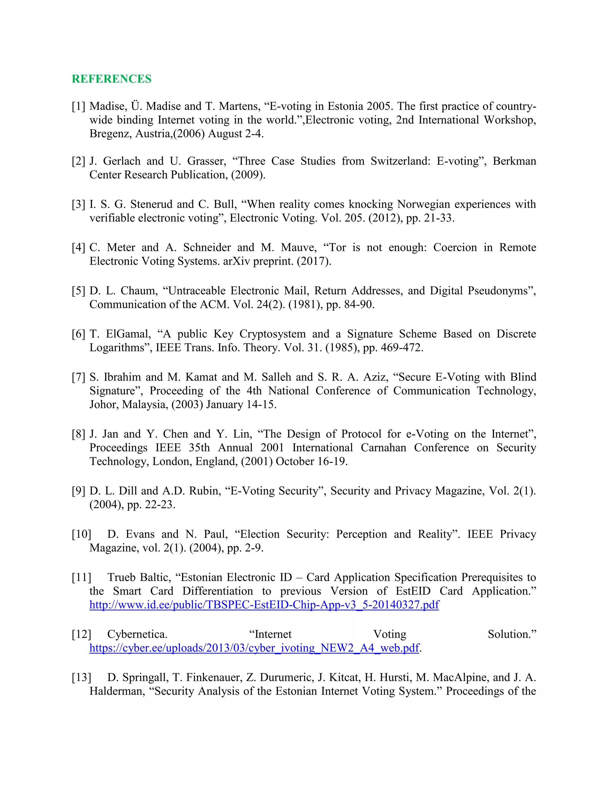 REFERENCES
[1] Madise, Ü. Madise and T. Martens, “E-voting in Estonia 2005. The first practice of country-
wide binding Internet voting in the world.”,Electronic voting, 2nd International Workshop,
Bregenz, Austria,(2006) August 2-4.
[2] J. Gerlach and U. Grasser, “Three Case Studies from Switzerland: E-voting”, Berkman
Center Research Publication, (2009).
[3] I. S. G. Stenerud and C. Bull, “When reality comes knocking Norwegian experiences with
verifiable electronic voting”, Electronic Voting. Vol. 205. (2012), pp. 21-33.
[4] C. Meter and A. Schneider and M. Mauve, “Tor is not enough: Coercion in Remote
Electronic Voting Systems. arXiv preprint. (2017).
[5] D. L. Chaum, “Untraceable Electronic Mail, Return Addresses, and Digital Pseudonyms”,
Communication of the ACM. Vol. 24(2). (1981), pp. 84-90.
[6] T. ElGamal, “A public Key Cryptosystem and a Signature Scheme Based on Discrete
Logarithms”, IEEE Trans. Info. Theory. Vol. 31. (1985), pp. 469-472.
[7] S. Ibrahim and M. Kamat and M. Salleh and S. R. A. Aziz, “Secure E-Voting with Blind
Signature”, Proceeding of the 4th National Conference of Communication Technology,
Johor, Malaysia, (2003) January 14-15.
[8] J. Jan and Y. Chen and Y. Lin, “The Design of Protocol for e-Voting on the Internet”,
Proceedings IEEE 35th Annual 2001 International Carnahan Conference on Security
Technology, London, England, (2001) October 16-19.
[9] D. L. Dill and A.D. Rubin, “E-Voting Security”, Security and Privacy Magazine, Vol. 2(1).
(2004), pp. 22-23.
[10] D. Evans and N. Paul, “Election Security: Perception and Reality”. IEEE Privacy
Magazine, vol. 2(1). (2004), pp. 2-9.
[11] Trueb Baltic, “Estonian Electronic ID – Card Application Specification Prerequisites to
the Smart Card Differentiation to previous Version of EstEID Card Application.”
http://www.id.ee/public/TBSPEC-EstEID-Chip-App-v3_5-20140327.pdf
[12] Cybernetica. “Internet Voting Solution.”
https://cyber.ee/uploads/2013/03/cyber_ivoting_NEW2_A4_web.pdf.
[13] D. Springall, T. Finkenauer, Z. Durumeric, J. Kitcat, H. Hursti, M. MacAlpine, and J. A.
Halderman, “Security Analysis of the Estonian Internet Voting System.” Proceedings of the
 