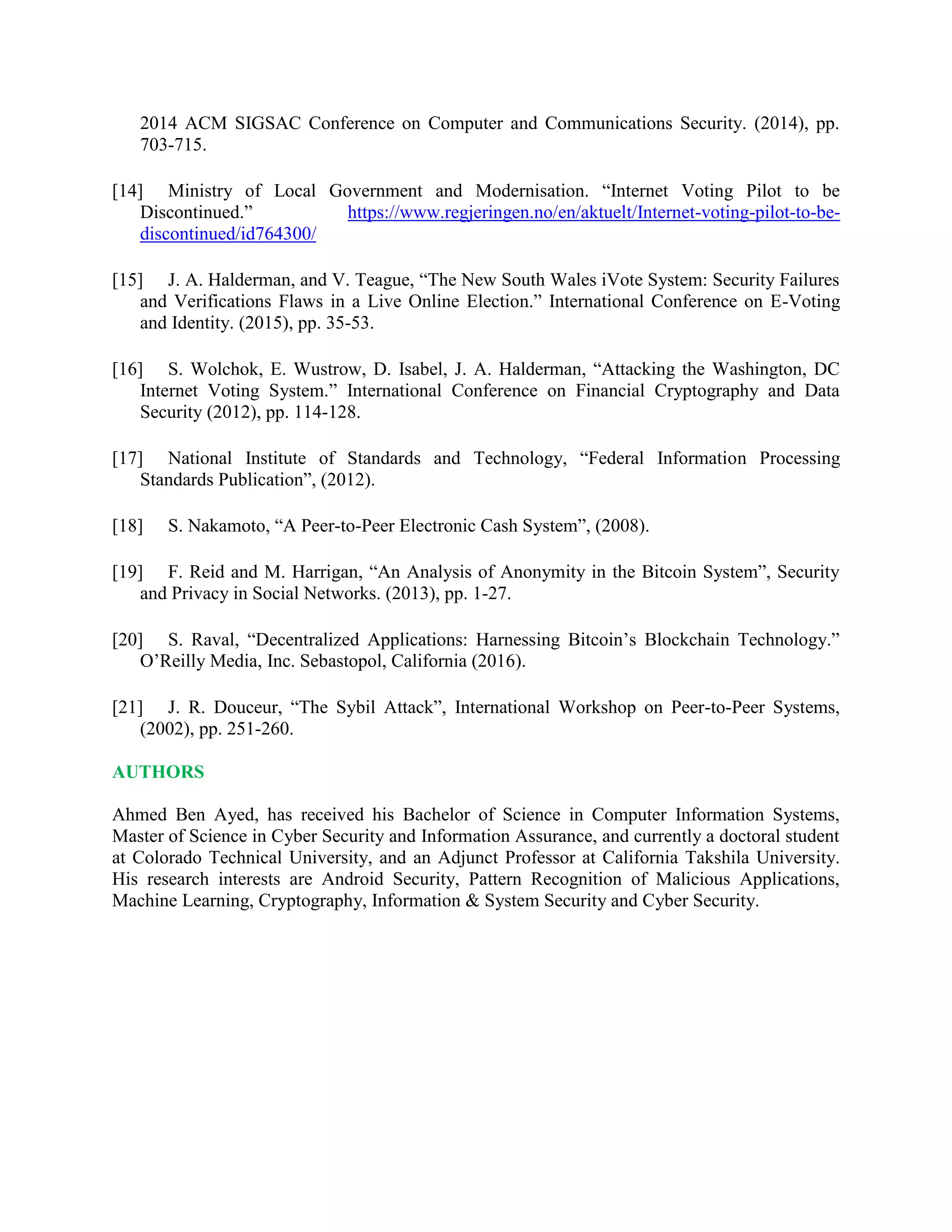 2014 ACM SIGSAC Conference on Computer and Communications Security. (2014), pp.
703-715.
[14] Ministry of Local Government and Modernisation. “Internet Voting Pilot to be
Discontinued.” https://www.regjeringen.no/en/aktuelt/Internet-voting-pilot-to-be-
discontinued/id764300/
[15] J. A. Halderman, and V. Teague, “The New South Wales iVote System: Security Failures
and Verifications Flaws in a Live Online Election.” International Conference on E-Voting
and Identity. (2015), pp. 35-53.
[16] S. Wolchok, E. Wustrow, D. Isabel, J. A. Halderman, “Attacking the Washington, DC
Internet Voting System.” International Conference on Financial Cryptography and Data
Security (2012), pp. 114-128.
[17] National Institute of Standards and Technology, “Federal Information Processing
Standards Publication”, (2012).
[18] S. Nakamoto, “A Peer-to-Peer Electronic Cash System”, (2008).
[19] F. Reid and M. Harrigan, “An Analysis of Anonymity in the Bitcoin System”, Security
and Privacy in Social Networks. (2013), pp. 1-27.
[20] S. Raval, “Decentralized Applications: Harnessing Bitcoin’s Blockchain Technology.”
O’Reilly Media, Inc. Sebastopol, California (2016).
[21] J. R. Douceur, “The Sybil Attack”, International Workshop on Peer-to-Peer Systems,
(2002), pp. 251-260.
AUTHORS
Ahmed Ben Ayed, has received his Bachelor of Science in Computer Information Systems,
Master of Science in Cyber Security and Information Assurance, and currently a doctoral student
at Colorado Technical University, and an Adjunct Professor at California Takshila University.
His research interests are Android Security, Pattern Recognition of Malicious Applications,
Machine Learning, Cryptography, Information & System Security and Cyber Security.
 