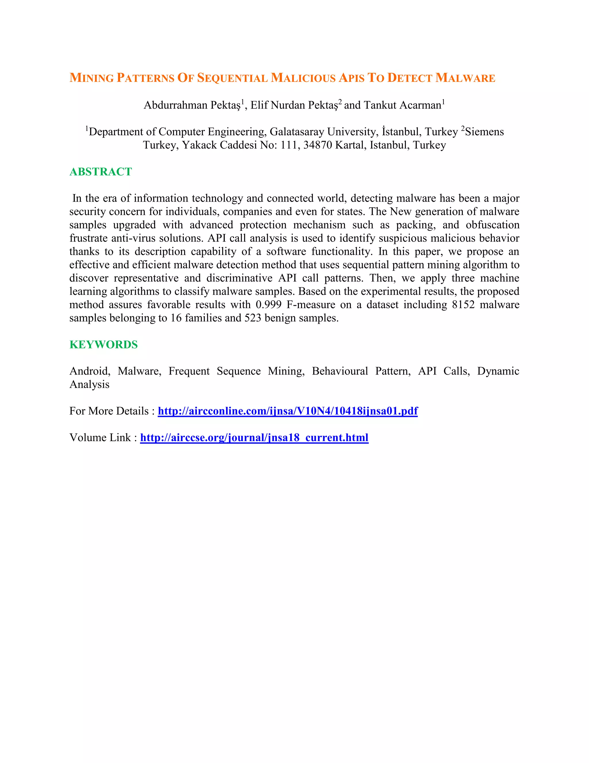 MINING PATTERNS OF SEQUENTIAL MALICIOUS APIS TO DETECT MALWARE
Abdurrahman Pektaş1
, Elif Nurdan Pektaş2
and Tankut Acarman1
1
Department of Computer Engineering, Galatasaray University, İstanbul, Turkey 2
Siemens
Turkey, Yakack Caddesi No: 111, 34870 Kartal, Istanbul, Turkey
ABSTRACT
In the era of information technology and connected world, detecting malware has been a major
security concern for individuals, companies and even for states. The New generation of malware
samples upgraded with advanced protection mechanism such as packing, and obfuscation
frustrate anti-virus solutions. API call analysis is used to identify suspicious malicious behavior
thanks to its description capability of a software functionality. In this paper, we propose an
effective and efficient malware detection method that uses sequential pattern mining algorithm to
discover representative and discriminative API call patterns. Then, we apply three machine
learning algorithms to classify malware samples. Based on the experimental results, the proposed
method assures favorable results with 0.999 F-measure on a dataset including 8152 malware
samples belonging to 16 families and 523 benign samples.
KEYWORDS
Android, Malware, Frequent Sequence Mining, Behavioural Pattern, API Calls, Dynamic
Analysis
For More Details : http://aircconline.com/ijnsa/V10N4/10418ijnsa01.pdf
Volume Link : http://airccse.org/journal/jnsa18_current.html
 