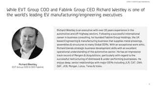 11
STRICTLY PRIVATE AND CONFIDENTIAL
While EVT Group COO and Fablink Group CEO Richard Westley is one of
the world’s leading EV manufacturing/engineering executives
Richard Westley
EVT Group COO & CEO Fablink
Richard Westley is an executive with over 20 years experience in the
automotive and off-highway sectors. Following a successful international
career in business consulting, he founded Fablink Group Holdings, the UK
based Engineering & manufacturing business that supplies metal pressings,
assemblies & structures to many Global OEMs. With an exceptional work ethic,
Richard blends strategic business development skills with an excellent
operational understanding of the automotive sector. He has an impressive
track record of Mergers & Acquisitions, particularly with regard to the
successful restructuring of distressed & under-performing businesses. He
enjoys deep, senior relationships with major OEMs including JLR, CAT, CNH,
DAF, JCB, Morgan, Lotus, Terex & Volvo.
 