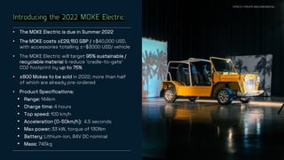 26
Introducing the 2022 MOKE Electric
• The MOKE Electric is due in Summer 2022
• The MOKE costs ±£29,150 GBP / ±$40,000 USD,
with accessories totalling ±~$3000 USD/ vehicle
• The MOKE Electric will target 95% sustainable /
recyclable material & reduce ‘cradle-to-gate’
CO2 footprint by up to 75%
• ±800 Mokes to be sold in 2022; more than half
of which are already pre-ordered
• Product Specifications:
• Range: 144km
• Charge time: 4 hours
• Top speed: 100 km/h
• Acceleration (0-50km/h): 4.5 seconds
• Max power: 33 kW, torque of 130Nm
• Battery: Lithium-ion, 84V DC nominal
• Mass: 745kg
STRICTLY PRIVATE AND CONFIDENTIAL
 