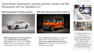 28
STRICTLY PRIVATE AND CONFIDENTIAL
David Brown Automotive’s product portfolio includes the Mini
Remastered and the Speedback GT
DBA’s Mini Remastered (2017-present)
DBA’s Speedback GT (2014-present)
• The ~1,000 hour process of creating a
DBA Mini Remastered begins with
restoring a classic Mini with bespoke
features from wired connectivity to a
powerhouse engine
• DBA’s Speedback GT is handcrafted
using traditional coachbuilding
techniques over a period of ~8,000
hours to the highest specifications,
accelerating from 0-60mph in 4.6s
In Silverstone (the
home of UK
motorsport) DBA has
built a reputation for
low volume, high
quality, luxury
vehicles, representing
the ‘Best of British’
 