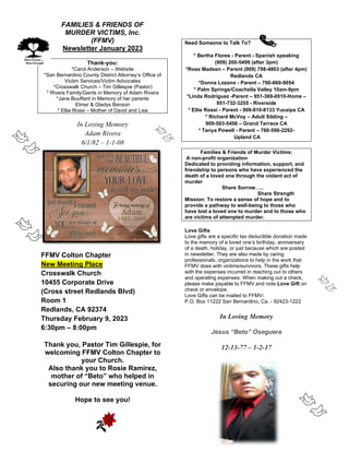 A FAMILIES & FRIENDS OF
MURDER VICTIMS, Inc.
(FFMV)
Newsletter January 2023
Thank-you:
*Carol Anderson – Website
*San Bernardino County District Attorney’s Office of
Victim Services/Victim Advocates
*Crosswalk Church – Tim Gillespie (Pastor)
* Rivera Family/Gents in Memory of Adam Rivera
*Jane Bouffard in Memory of her parents
Elmer & Gladys Benson
* Ellie Rossi – Mother of David and Lisa
In Loving Memory
Adam Rivera
6/1/82 – 1-1-08
FFMV Colton Chapter
New Meeting Place
Crosswalk Church
10455 Corporate Drive
(Cross street Redlands Blvd)
Room 1
Redlands, CA 92374
Thursday February 9, 2023
6:30pm – 8:00pm
Thank you, Pastor Tim Gillespie, for
welcoming FFMV Colton Chapter to
your Church.
Also thank you to Rosie Ramirez,
mother of “Beto” who helped in
securing our new meeting venue.
Hope to see you!
Need Someone to Talk To?
* Bertha Flores - Parent - Spanish speaking
(909) 200-5499 (after 3pm)
*Rose Madsen – Parent (909) 798-4803 (after 4pm)
Redlands CA
*Donna Lozano - Parent – 760-660-9054
* Palm Springs/Coachella Valley 10am-9pm
*Linda Rodriguez -Parent – 951-369-0010-Home –
951-732-3255 - Riverside
* Ellie Rossi - Parent - 909-810-8133 Yucaipa CA
* Richard McVoy – Adult Sibling –
909-503-5456 – Grand Terrace CA
* Tanya Powell - Parent – 760-596-2292-
Upland CA
Families & Friends of Murder Victims:
A non-profit organization
Dedicated to providing information, support, and
friendship to persons who have experienced the
death of a loved one through the violent act of
murder
Share Sorrow…..
Share Strength
Mission: To restore a sense of hope and to
provide a pathway to well-being to those who
have lost a loved one to murder and to those who
are victims of attempted murder.
Love Gifts
Love gifts are a specific tax deductible donation made
to the memory of a loved one’s birthday, anniversary
of a death, holiday, or just because which are posted
in newsletter. They are also made by caring
professionals, organizations to help in the work that
FFMV does with victims/survivors. These gifts help
with the expenses incurred in reaching out to others
and operating expenses. When making out a check,
please make payable to FFMV and note Love Gift on
check or envelope.
Love Gifts can be mailed to FFMV-
P.O. Box 11222 San Bernardino, Ca. - 92423-1222
In Loving Memory
Jesus “Beto” Oseguera
12-13-77 – 1-2-17
 