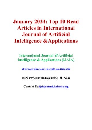 January 2024: Top 10 Read
Articles in International
Journal of Artificial
Intelligence &Applications
International Journal of Artificial
Intelligence & Applications (IJAIA)
http://www.airccse.org/journal/ijaia/ijaia.html
ISSN: 0975-900X (Online); 0976-2191 (Print)
Contact Us:ijaiajournal@airccse.org
 