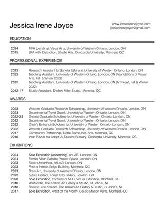 Jessica Irene Joyce www.jessicairenejoyce.com
jessicairenejoyce@gmail.com
EDUCATION
2024
2015
MFA (pending), Visual Arts, University of Western Ontario, London, ON
BFA with Distinction, Studio Arts, Concordia University, Montreal, QC
PROFESSIONAL EXPERIENCE
2023
2023
2022
2012-17
Research Assistant to Soheila Esfahani, University of Western Ontario, London, ON
Teaching Assistant, University of Western Ontario, London, ON (Foundations of Visual
Arts, Fall & Winter 2023)
Teaching Assistant, University of Western Ontario, London, ON (Art Now!, Fall & Winter
2022)
Studio Assistant, Shelley Miller Studio, Montreal, QC
AWARDS
2023
2023
2022-23
2022
2022
2022
2017
2010
Western Graduate Research Scholarship, University of Western Ontario, London, ON
Departmental Travel Grant, University of Western Ontario, London, ON
Ontario Graduate Scholarship, University of Western Ontario, London, ON
Departmental Travel Grant, University of Western Ontario, London, ON
Chair’s Entrance Scholarship, University of Western Ontario, London, ON
Western Graduate Research Scholarship, University of Western Ontario, London, ON
Community Partnership, Notre-Dame-des-Arts, Montreal, QC
Irwin Puyun Ma Adopt-A-Student Bursary, Concordia University, Montreal, QC
EXHIBITIONS
2024
2024
2023
2023
2023
2022
2020
2018
2018
2017
Solo Exhibition (upcoming), artLAB, London, ON
Eternal Now, Satellite Project Space, London, ON
Static Unearthed, artLAB, London, ON
Petit et Intime, Belgo Building, Montreal, QC
Brain Art, University of Western Ontario, London, ON
Future Perfect, Forest City Gallery, London, ON
Solo Exhibition, Portraits of NDG, Virtual Exhibition, Montreal, QC
Wintertide, The Kraken Art Gallery & Studio, St John’s, NL
Release The Kraken!, The Kraken Art Gallery & Studio, St John’s, NL
Solo Exhibition, Artist of the Month, Co-op Maison Verte, Montreal, QC
 