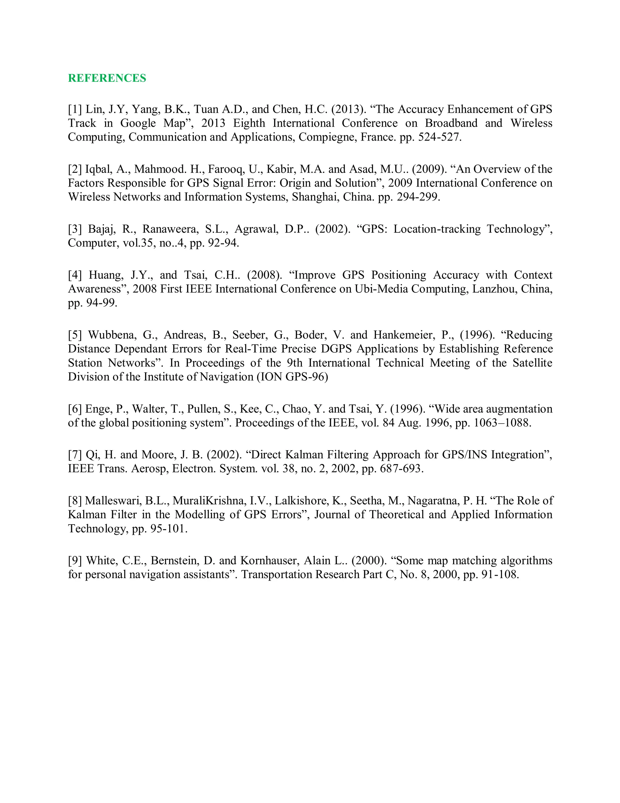 REFERENCES
[1] Lin, J.Y, Yang, B.K., Tuan A.D., and Chen, H.C. (2013). “The Accuracy Enhancement of GPS
Track in Google Map”, 2013 Eighth International Conference on Broadband and Wireless
Computing, Communication and Applications, Compiegne, France. pp. 524-527.
[2] Iqbal, A., Mahmood. H., Farooq, U., Kabir, M.A. and Asad, M.U.. (2009). “An Overview of the
Factors Responsible for GPS Signal Error: Origin and Solution”, 2009 International Conference on
Wireless Networks and Information Systems, Shanghai, China. pp. 294-299.
[3] Bajaj, R., Ranaweera, S.L., Agrawal, D.P.. (2002). “GPS: Location-tracking Technology”,
Computer, vol.35, no..4, pp. 92-94.
[4] Huang, J.Y., and Tsai, C.H.. (2008). “Improve GPS Positioning Accuracy with Context
Awareness”, 2008 First IEEE International Conference on Ubi-Media Computing, Lanzhou, China,
pp. 94-99.
[5] Wubbena, G., Andreas, B., Seeber, G., Boder, V. and Hankemeier, P., (1996). “Reducing
Distance Dependant Errors for Real-Time Precise DGPS Applications by Establishing Reference
Station Networks”. In Proceedings of the 9th International Technical Meeting of the Satellite
Division of the Institute of Navigation (ION GPS-96)
[6] Enge, P., Walter, T., Pullen, S., Kee, C., Chao, Y. and Tsai, Y. (1996). “Wide area augmentation
of the global positioning system”. Proceedings of the IEEE, vol. 84 Aug. 1996, pp. 1063–1088.
[7] Qi, H. and Moore, J. B. (2002). “Direct Kalman Filtering Approach for GPS/INS Integration”,
IEEE Trans. Aerosp, Electron. System. vol. 38, no. 2, 2002, pp. 687-693.
[8] Malleswari, B.L., MuraliKrishna, I.V., Lalkishore, K., Seetha, M., Nagaratna, P. H. “The Role of
Kalman Filter in the Modelling of GPS Errors”, Journal of Theoretical and Applied Information
Technology, pp. 95-101.
[9] White, C.E., Bernstein, D. and Kornhauser, Alain L.. (2000). “Some map matching algorithms
for personal navigation assistants”. Transportation Research Part C, No. 8, 2000, pp. 91-108.
 