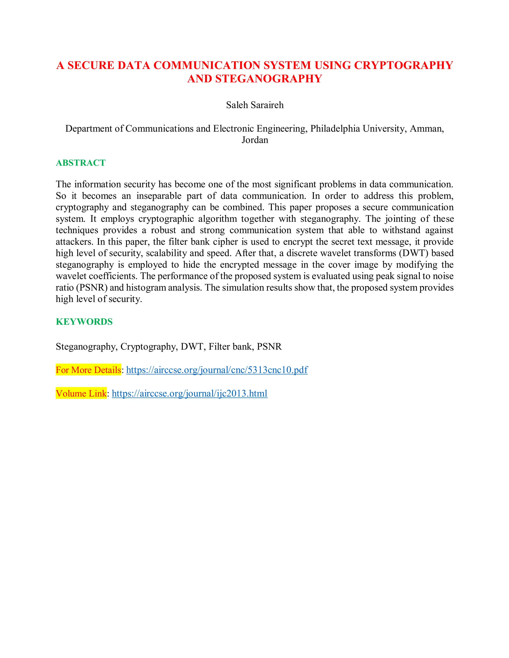 A SECURE DATA COMMUNICATION SYSTEM USING CRYPTOGRAPHY
AND STEGANOGRAPHY
Saleh Saraireh
Department of Communications and Electronic Engineering, Philadelphia University, Amman,
Jordan
ABSTRACT
The information security has become one of the most significant problems in data communication.
So it becomes an inseparable part of data communication. In order to address this problem,
cryptography and steganography can be combined. This paper proposes a secure communication
system. It employs cryptographic algorithm together with steganography. The jointing of these
techniques provides a robust and strong communication system that able to withstand against
attackers. In this paper, the filter bank cipher is used to encrypt the secret text message, it provide
high level of security, scalability and speed. After that, a discrete wavelet transforms (DWT) based
steganography is employed to hide the encrypted message in the cover image by modifying the
wavelet coefficients. The performance of the proposed system is evaluated using peak signal to noise
ratio (PSNR) and histogram analysis. The simulation results show that, the proposed system provides
high level of security.
KEYWORDS
Steganography, Cryptography, DWT, Filter bank, PSNR
For More Details: https://airccse.org/journal/cnc/5313cnc10.pdf
Volume Link: https://airccse.org/journal/ijc2013.html
 