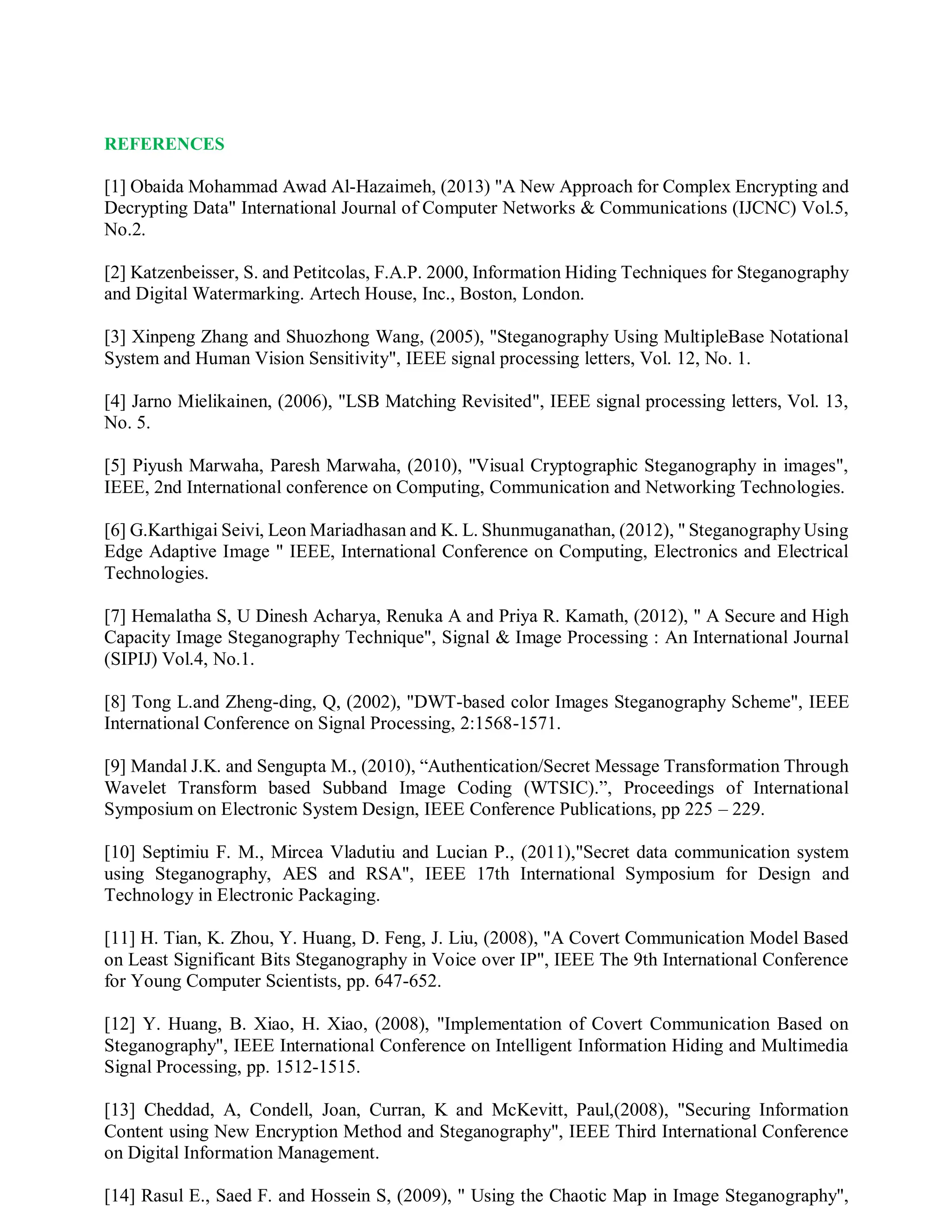 REFERENCES
[1] Obaida Mohammad Awad Al-Hazaimeh, (2013) "A New Approach for Complex Encrypting and
Decrypting Data" International Journal of Computer Networks & Communications (IJCNC) Vol.5,
No.2.
[2] Katzenbeisser, S. and Petitcolas, F.A.P. 2000, Information Hiding Techniques for Steganography
and Digital Watermarking. Artech House, Inc., Boston, London.
[3] Xinpeng Zhang and Shuozhong Wang, (2005), "Steganography Using MultipleBase Notational
System and Human Vision Sensitivity", IEEE signal processing letters, Vol. 12, No. 1.
[4] Jarno Mielikainen, (2006), "LSB Matching Revisited", IEEE signal processing letters, Vol. 13,
No. 5.
[5] Piyush Marwaha, Paresh Marwaha, (2010), "Visual Cryptographic Steganography in images",
IEEE, 2nd International conference on Computing, Communication and Networking Technologies.
[6] G.Karthigai Seivi, Leon Mariadhasan and K. L. Shunmuganathan, (2012), " Steganography Using
Edge Adaptive Image " IEEE, International Conference on Computing, Electronics and Electrical
Technologies.
[7] Hemalatha S, U Dinesh Acharya, Renuka A and Priya R. Kamath, (2012), " A Secure and High
Capacity Image Steganography Technique", Signal & Image Processing : An International Journal
(SIPIJ) Vol.4, No.1.
[8] Tong L.and Zheng-ding, Q, (2002), "DWT-based color Images Steganography Scheme", IEEE
International Conference on Signal Processing, 2:1568-1571.
[9] Mandal J.K. and Sengupta M., (2010), “Authentication/Secret Message Transformation Through
Wavelet Transform based Subband Image Coding (WTSIC).”, Proceedings of International
Symposium on Electronic System Design, IEEE Conference Publications, pp 225 – 229.
[10] Septimiu F. M., Mircea Vladutiu and Lucian P., (2011),"Secret data communication system
using Steganography, AES and RSA", IEEE 17th International Symposium for Design and
Technology in Electronic Packaging.
[11] H. Tian, K. Zhou, Y. Huang, D. Feng, J. Liu, (2008), "A Covert Communication Model Based
on Least Significant Bits Steganography in Voice over IP", IEEE The 9th International Conference
for Young Computer Scientists, pp. 647-652.
[12] Y. Huang, B. Xiao, H. Xiao, (2008), "Implementation of Covert Communication Based on
Steganography", IEEE International Conference on Intelligent Information Hiding and Multimedia
Signal Processing, pp. 1512-1515.
[13] Cheddad, A, Condell, Joan, Curran, K and McKevitt, Paul,(2008), "Securing Information
Content using New Encryption Method and Steganography", IEEE Third International Conference
on Digital Information Management.
[14] Rasul E., Saed F. and Hossein S, (2009), " Using the Chaotic Map in Image Steganography",
 