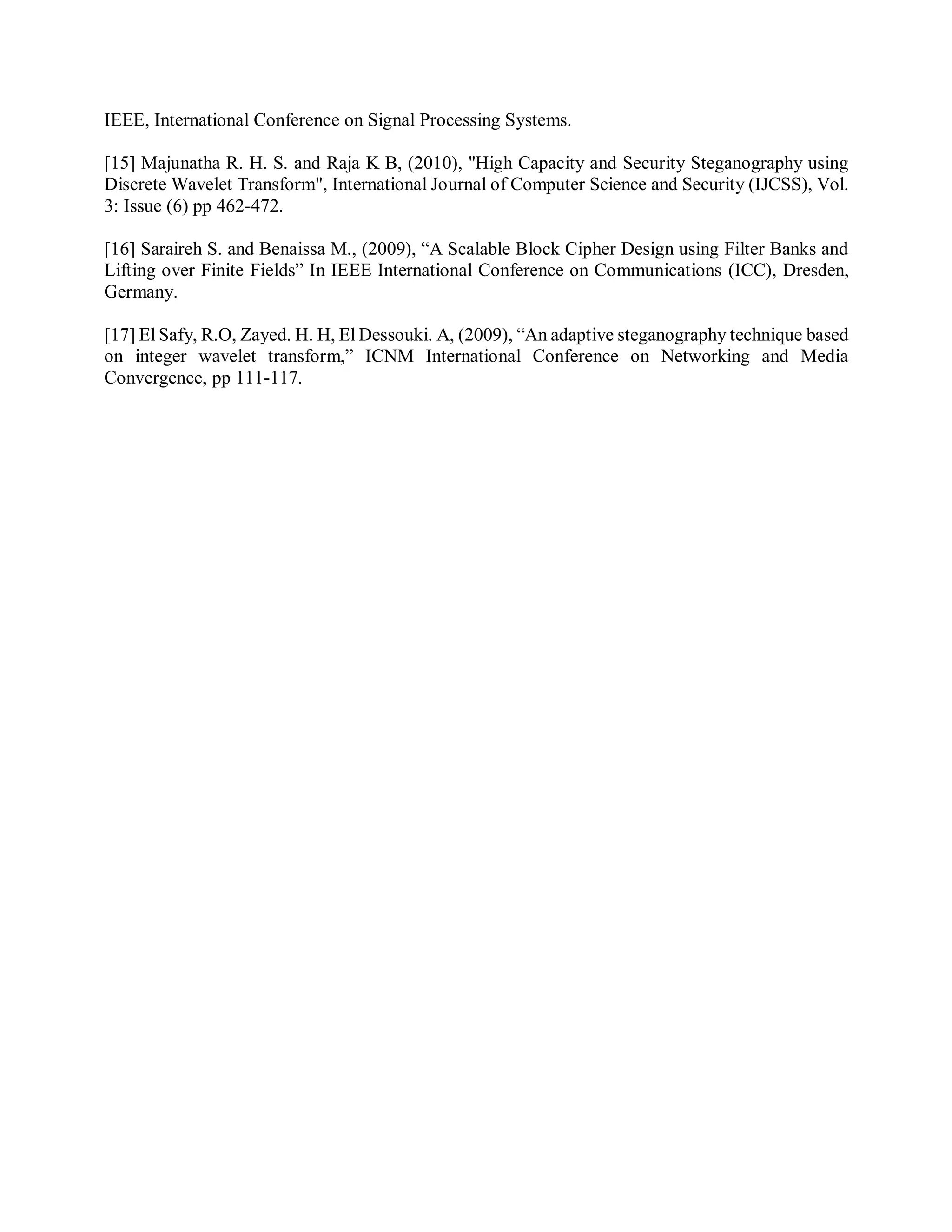 IEEE, International Conference on Signal Processing Systems.
[15] Majunatha R. H. S. and Raja K B, (2010), "High Capacity and Security Steganography using
Discrete Wavelet Transform", International Journal of Computer Science and Security (IJCSS), Vol.
3: Issue (6) pp 462-472.
[16] Saraireh S. and Benaissa M., (2009), “A Scalable Block Cipher Design using Filter Banks and
Lifting over Finite Fields” In IEEE International Conference on Communications (ICC), Dresden,
Germany.
[17] El Safy, R.O, Zayed. H. H, El Dessouki. A, (2009), “An adaptive steganography technique based
on integer wavelet transform,” ICNM International Conference on Networking and Media
Convergence, pp 111-117.
 