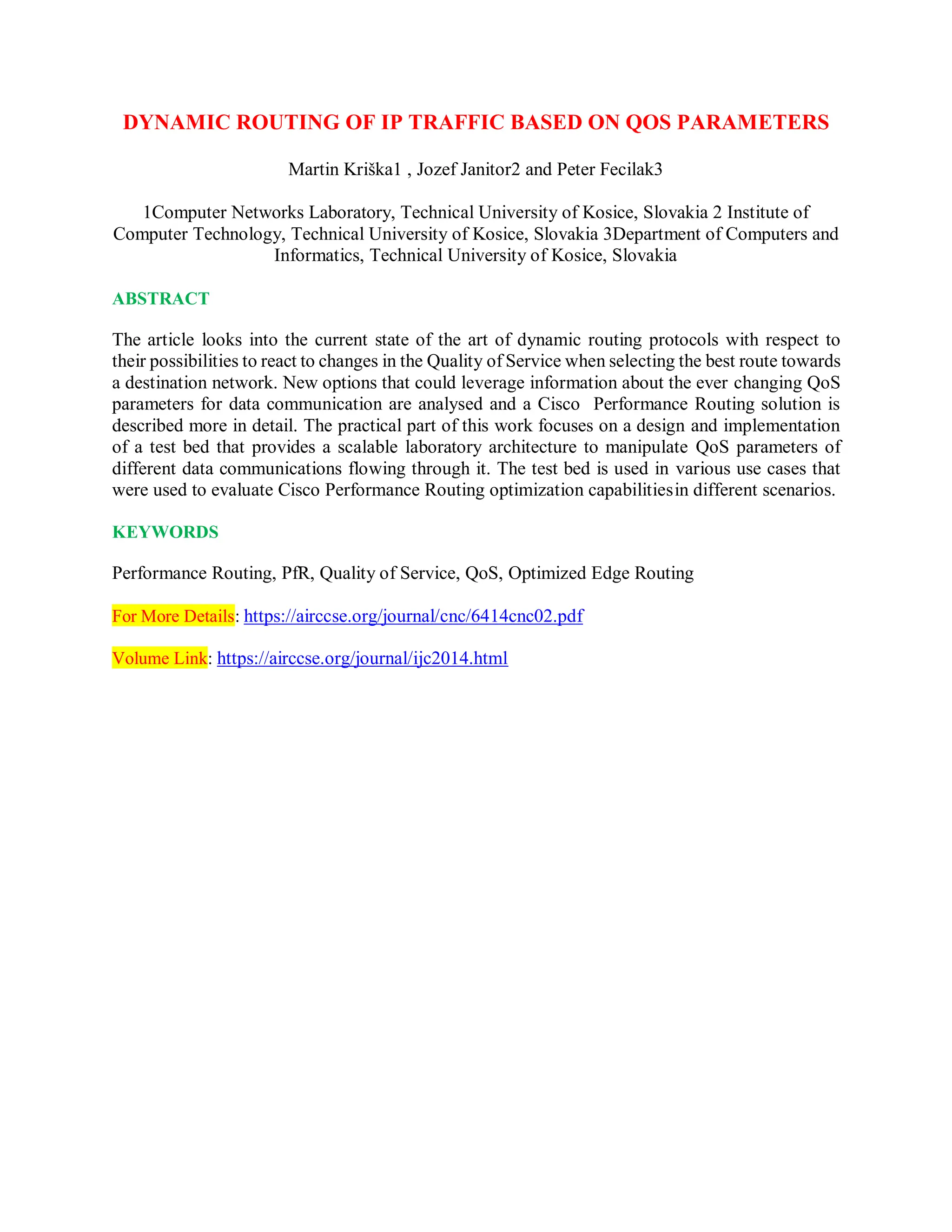 DYNAMIC ROUTING OF IP TRAFFIC BASED ON QOS PARAMETERS
Martin Kriška1 , Jozef Janitor2 and Peter Fecilak3
1Computer Networks Laboratory, Technical University of Kosice, Slovakia 2 Institute of
Computer Technology, Technical University of Kosice, Slovakia 3Department of Computers and
Informatics, Technical University of Kosice, Slovakia
ABSTRACT
The article looks into the current state of the art of dynamic routing protocols with respect to
their possibilities to react to changes in the Quality of Service when selecting the best route towards
a destination network. New options that could leverage information about the ever changing QoS
parameters for data communication are analysed and a Cisco Performance Routing solution is
described more in detail. The practical part of this work focuses on a design and implementation
of a test bed that provides a scalable laboratory architecture to manipulate QoS parameters of
different data communications flowing through it. The test bed is used in various use cases that
were used to evaluate Cisco Performance Routing optimization capabilitiesin different scenarios.
KEYWORDS
Performance Routing, PfR, Quality of Service, QoS, Optimized Edge Routing
For More Details: https://airccse.org/journal/cnc/6414cnc02.pdf
Volume Link: https://airccse.org/journal/ijc2014.html
 