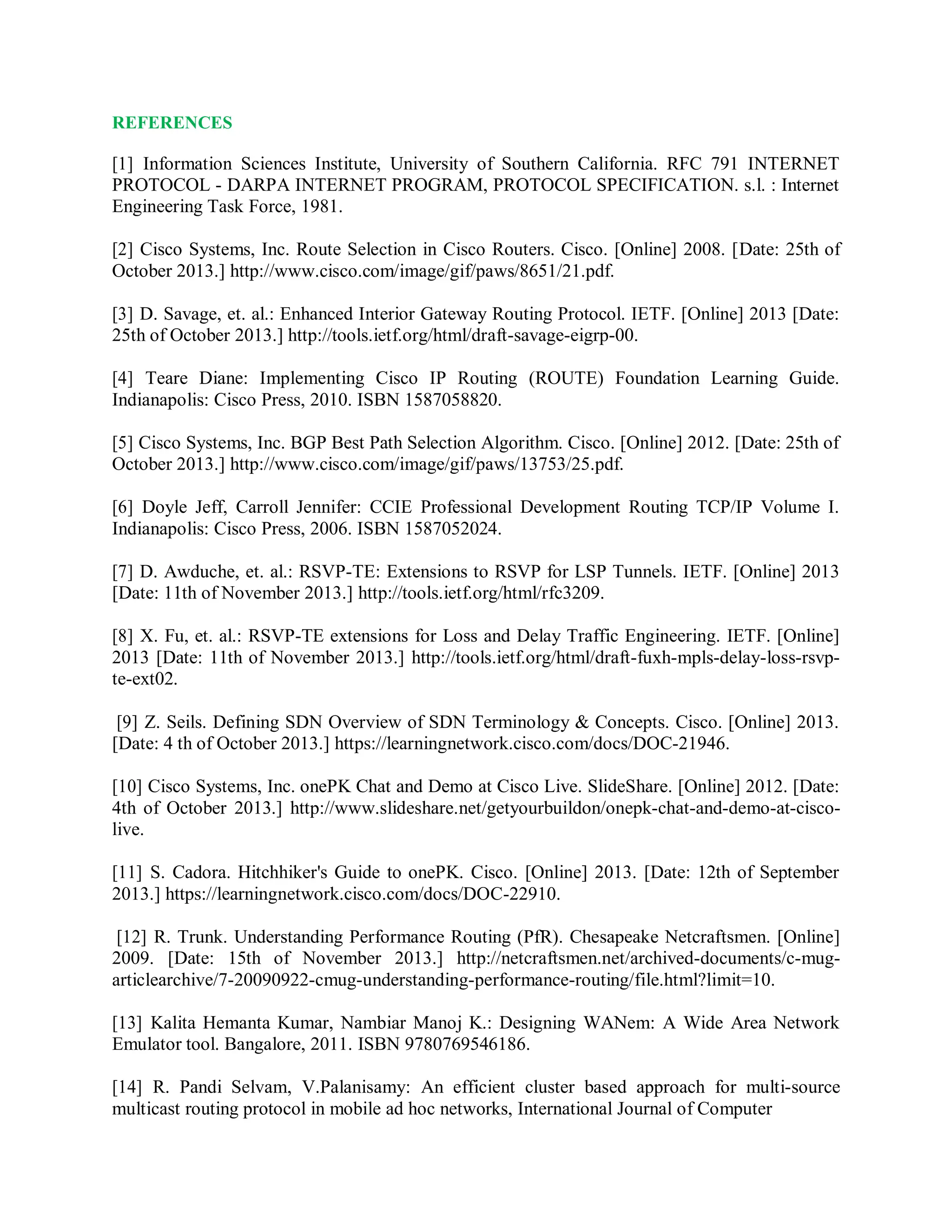 REFERENCES
[1] Information Sciences Institute, University of Southern California. RFC 791 INTERNET
PROTOCOL - DARPA INTERNET PROGRAM, PROTOCOL SPECIFICATION. s.l. : Internet
Engineering Task Force, 1981.
[2] Cisco Systems, Inc. Route Selection in Cisco Routers. Cisco. [Online] 2008. [Date: 25th of
October 2013.] http://www.cisco.com/image/gif/paws/8651/21.pdf.
[3] D. Savage, et. al.: Enhanced Interior Gateway Routing Protocol. IETF. [Online] 2013 [Date:
25th of October 2013.] http://tools.ietf.org/html/draft-savage-eigrp-00.
[4] Teare Diane: Implementing Cisco IP Routing (ROUTE) Foundation Learning Guide.
Indianapolis: Cisco Press, 2010. ISBN 1587058820.
[5] Cisco Systems, Inc. BGP Best Path Selection Algorithm. Cisco. [Online] 2012. [Date: 25th of
October 2013.] http://www.cisco.com/image/gif/paws/13753/25.pdf.
[6] Doyle Jeff, Carroll Jennifer: CCIE Professional Development Routing TCP/IP Volume I.
Indianapolis: Cisco Press, 2006. ISBN 1587052024.
[7] D. Awduche, et. al.: RSVP-TE: Extensions to RSVP for LSP Tunnels. IETF. [Online] 2013
[Date: 11th of November 2013.] http://tools.ietf.org/html/rfc3209.
[8] X. Fu, et. al.: RSVP-TE extensions for Loss and Delay Traffic Engineering. IETF. [Online]
2013 [Date: 11th of November 2013.] http://tools.ietf.org/html/draft-fuxh-mpls-delay-loss-rsvp-
te-ext02.
[9] Z. Seils. Defining SDN Overview of SDN Terminology & Concepts. Cisco. [Online] 2013.
[Date: 4 th of October 2013.] https://learningnetwork.cisco.com/docs/DOC-21946.
[10] Cisco Systems, Inc. onePK Chat and Demo at Cisco Live. SlideShare. [Online] 2012. [Date:
4th of October 2013.] http://www.slideshare.net/getyourbuildon/onepk-chat-and-demo-at-cisco-
live.
[11] S. Cadora. Hitchhiker's Guide to onePK. Cisco. [Online] 2013. [Date: 12th of September
2013.] https://learningnetwork.cisco.com/docs/DOC-22910.
[12] R. Trunk. Understanding Performance Routing (PfR). Chesapeake Netcraftsmen. [Online]
2009. [Date: 15th of November 2013.] http://netcraftsmen.net/archived-documents/c-mug-
articlearchive/7-20090922-cmug-understanding-performance-routing/file.html?limit=10.
[13] Kalita Hemanta Kumar, Nambiar Manoj K.: Designing WANem: A Wide Area Network
Emulator tool. Bangalore, 2011. ISBN 9780769546186.
[14] R. Pandi Selvam, V.Palanisamy: An efficient cluster based approach for multi-source
multicast routing protocol in mobile ad hoc networks, International Journal of Computer
 