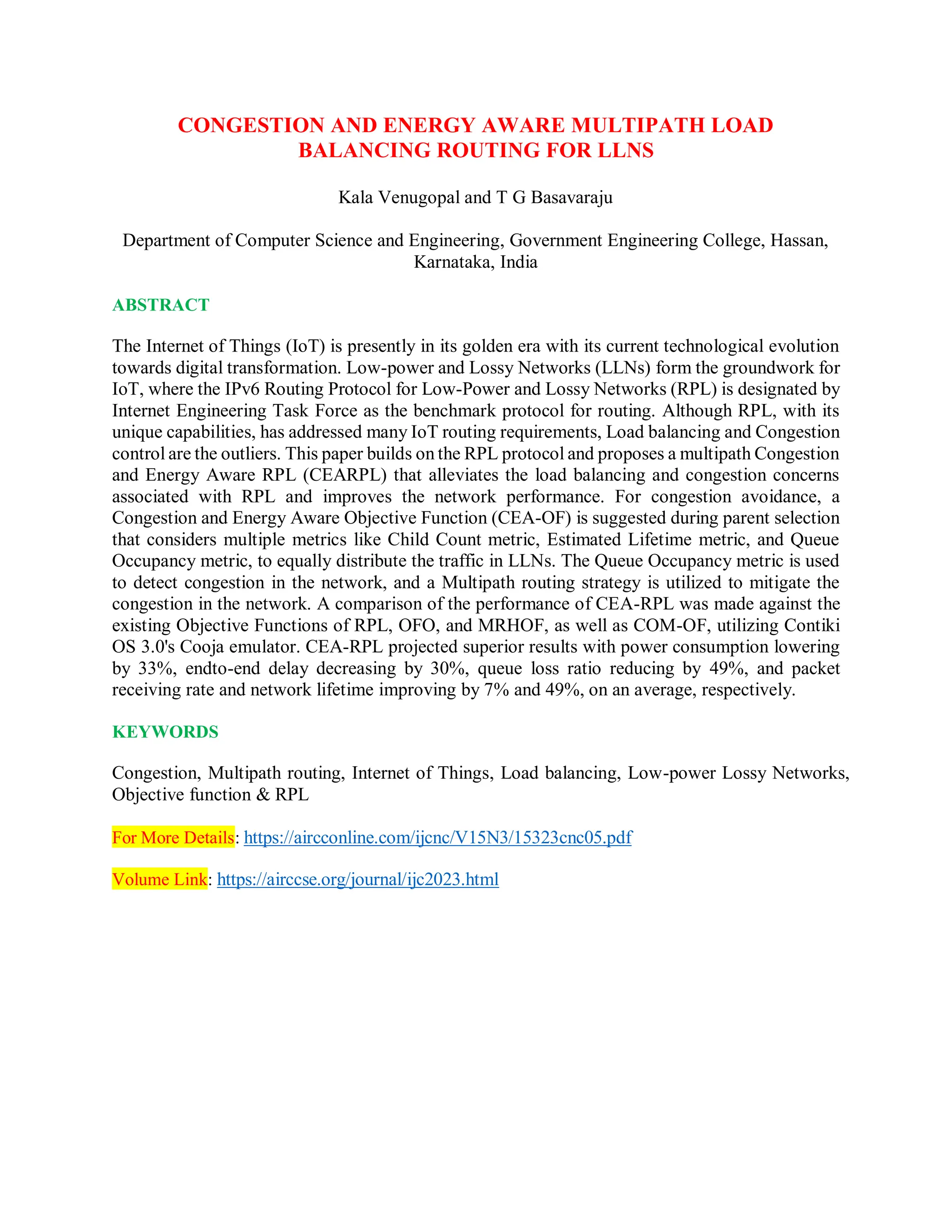 CONGESTION AND ENERGY AWARE MULTIPATH LOAD
BALANCING ROUTING FOR LLNS
Kala Venugopal and T G Basavaraju
Department of Computer Science and Engineering, Government Engineering College, Hassan,
Karnataka, India
ABSTRACT
The Internet of Things (IoT) is presently in its golden era with its current technological evolution
towards digital transformation. Low-power and Lossy Networks (LLNs) form the groundwork for
IoT, where the IPv6 Routing Protocol for Low-Power and Lossy Networks (RPL) is designated by
Internet Engineering Task Force as the benchmark protocol for routing. Although RPL, with its
unique capabilities, has addressed many IoT routing requirements, Load balancing and Congestion
control are the outliers. This paper builds on the RPL protocol and proposes a multipath Congestion
and Energy Aware RPL (CEARPL) that alleviates the load balancing and congestion concerns
associated with RPL and improves the network performance. For congestion avoidance, a
Congestion and Energy Aware Objective Function (CEA-OF) is suggested during parent selection
that considers multiple metrics like Child Count metric, Estimated Lifetime metric, and Queue
Occupancy metric, to equally distribute the traffic in LLNs. The Queue Occupancy metric is used
to detect congestion in the network, and a Multipath routing strategy is utilized to mitigate the
congestion in the network. A comparison of the performance of CEA-RPL was made against the
existing Objective Functions of RPL, OFO, and MRHOF, as well as COM-OF, utilizing Contiki
OS 3.0's Cooja emulator. CEA-RPL projected superior results with power consumption lowering
by 33%, endto-end delay decreasing by 30%, queue loss ratio reducing by 49%, and packet
receiving rate and network lifetime improving by 7% and 49%, on an average, respectively.
KEYWORDS
Congestion, Multipath routing, Internet of Things, Load balancing, Low-power Lossy Networks,
Objective function & RPL
For More Details: https://aircconline.com/ijcnc/V15N3/15323cnc05.pdf
Volume Link: https://airccse.org/journal/ijc2023.html
 