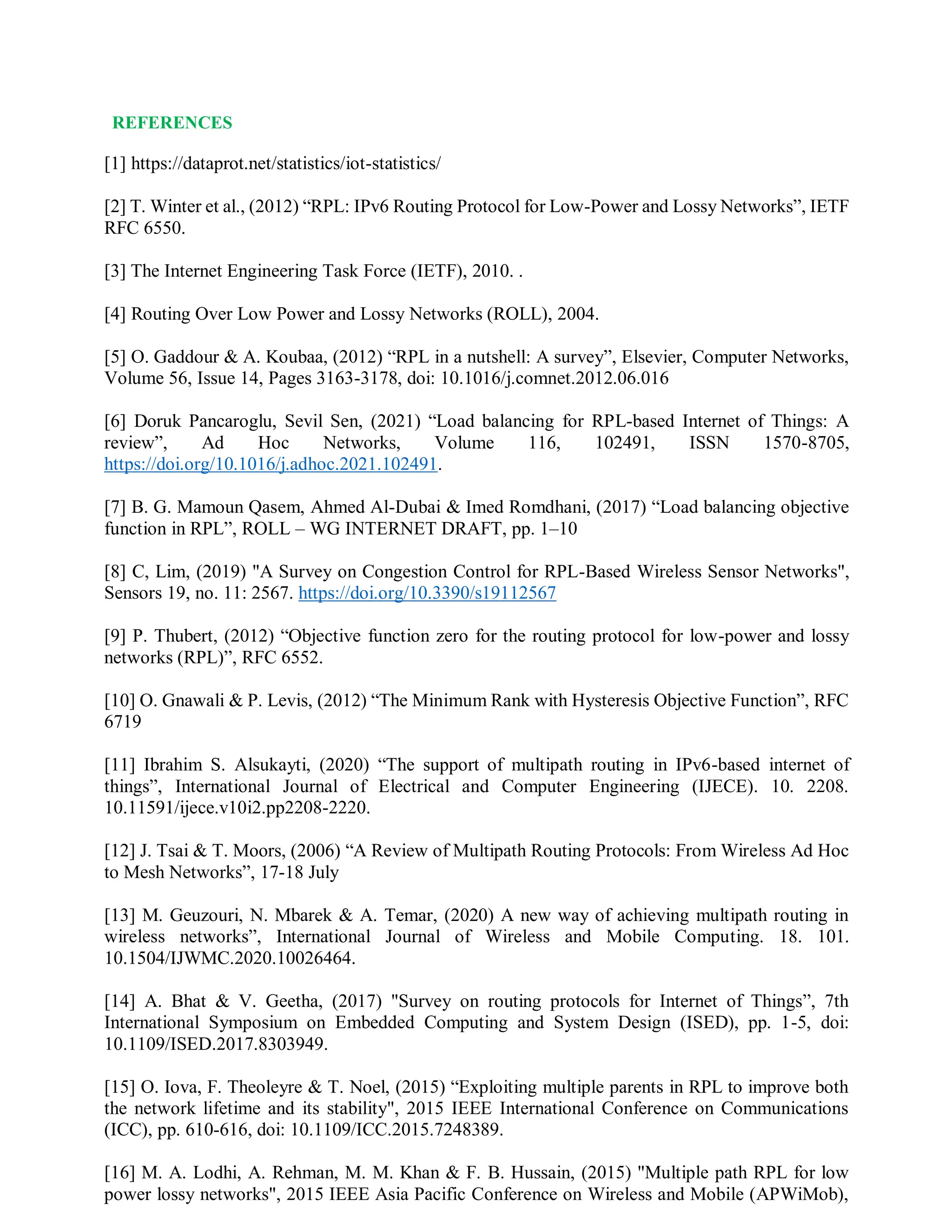 REFERENCES
[1] https://dataprot.net/statistics/iot-statistics/
[2] T. Winter et al., (2012) “RPL: IPv6 Routing Protocol for Low-Power and Lossy Networks”, IETF
RFC 6550.
[3] The Internet Engineering Task Force (IETF), 2010. .
[4] Routing Over Low Power and Lossy Networks (ROLL), 2004.
[5] O. Gaddour & A. Koubaa, (2012) “RPL in a nutshell: A survey”, Elsevier, Computer Networks,
Volume 56, Issue 14, Pages 3163-3178, doi: 10.1016/j.comnet.2012.06.016
[6] Doruk Pancaroglu, Sevil Sen, (2021) “Load balancing for RPL-based Internet of Things: A
review”, Ad Hoc Networks, Volume 116, 102491, ISSN 1570-8705,
https://doi.org/10.1016/j.adhoc.2021.102491.
[7] B. G. Mamoun Qasem, Ahmed Al-Dubai & Imed Romdhani, (2017) “Load balancing objective
function in RPL”, ROLL – WG INTERNET DRAFT, pp. 1–10
[8] C, Lim, (2019) "A Survey on Congestion Control for RPL-Based Wireless Sensor Networks",
Sensors 19, no. 11: 2567. https://doi.org/10.3390/s19112567
[9] P. Thubert, (2012) “Objective function zero for the routing protocol for low-power and lossy
networks (RPL)”, RFC 6552.
[10] O. Gnawali & P. Levis, (2012) “The Minimum Rank with Hysteresis Objective Function”, RFC
6719
[11] Ibrahim S. Alsukayti, (2020) “The support of multipath routing in IPv6-based internet of
things”, International Journal of Electrical and Computer Engineering (IJECE). 10. 2208.
10.11591/ijece.v10i2.pp2208-2220.
[12] J. Tsai & T. Moors, (2006) “A Review of Multipath Routing Protocols: From Wireless Ad Hoc
to Mesh Networks”, 17-18 July
[13] M. Geuzouri, N. Mbarek & A. Temar, (2020) A new way of achieving multipath routing in
wireless networks”, International Journal of Wireless and Mobile Computing. 18. 101.
10.1504/IJWMC.2020.10026464.
[14] A. Bhat & V. Geetha, (2017) "Survey on routing protocols for Internet of Things”, 7th
International Symposium on Embedded Computing and System Design (ISED), pp. 1-5, doi:
10.1109/ISED.2017.8303949.
[15] O. Iova, F. Theoleyre & T. Noel, (2015) “Exploiting multiple parents in RPL to improve both
the network lifetime and its stability", 2015 IEEE International Conference on Communications
(ICC), pp. 610-616, doi: 10.1109/ICC.2015.7248389.
[16] M. A. Lodhi, A. Rehman, M. M. Khan & F. B. Hussain, (2015) "Multiple path RPL for low
power lossy networks", 2015 IEEE Asia Pacific Conference on Wireless and Mobile (APWiMob),
 