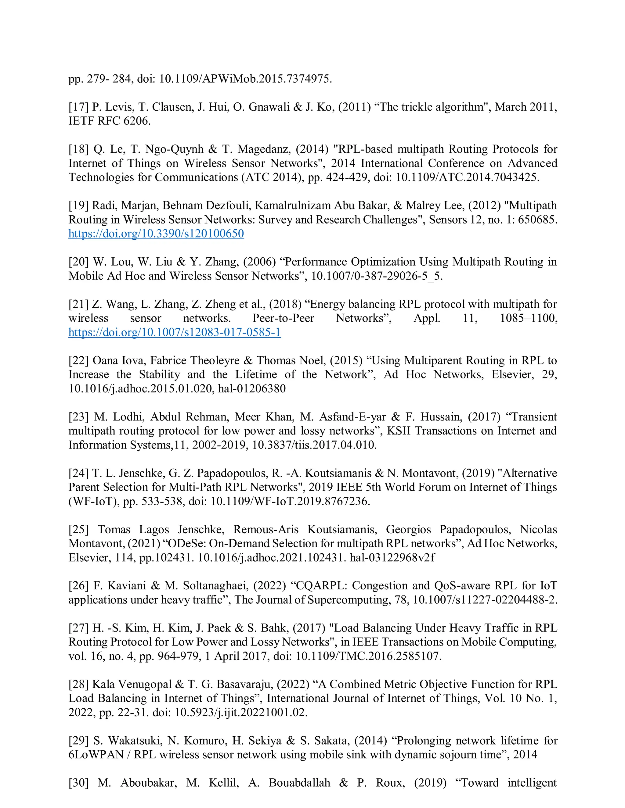 pp. 279- 284, doi: 10.1109/APWiMob.2015.7374975.
[17] P. Levis, T. Clausen, J. Hui, O. Gnawali & J. Ko, (2011) “The trickle algorithm", March 2011,
IETF RFC 6206.
[18] Q. Le, T. Ngo-Quynh & T. Magedanz, (2014) "RPL-based multipath Routing Protocols for
Internet of Things on Wireless Sensor Networks", 2014 International Conference on Advanced
Technologies for Communications (ATC 2014), pp. 424-429, doi: 10.1109/ATC.2014.7043425.
[19] Radi, Marjan, Behnam Dezfouli, Kamalrulnizam Abu Bakar, & Malrey Lee, (2012) "Multipath
Routing in Wireless Sensor Networks: Survey and Research Challenges", Sensors 12, no. 1: 650685.
https://doi.org/10.3390/s120100650
[20] W. Lou, W. Liu & Y. Zhang, (2006) “Performance Optimization Using Multipath Routing in
Mobile Ad Hoc and Wireless Sensor Networks”, 10.1007/0-387-29026-5_5.
[21] Z. Wang, L. Zhang, Z. Zheng et al., (2018) “Energy balancing RPL protocol with multipath for
wireless sensor networks. Peer-to-Peer Networks”, Appl. 11, 1085–1100,
https://doi.org/10.1007/s12083-017-0585-1
[22] Oana Iova, Fabrice Theoleyre & Thomas Noel, (2015) “Using Multiparent Routing in RPL to
Increase the Stability and the Lifetime of the Network”, Ad Hoc Networks, Elsevier, 29,
10.1016/j.adhoc.2015.01.020, hal-01206380
[23] M. Lodhi, Abdul Rehman, Meer Khan, M. Asfand-E-yar & F. Hussain, (2017) “Transient
multipath routing protocol for low power and lossy networks”, KSII Transactions on Internet and
Information Systems,11, 2002-2019, 10.3837/tiis.2017.04.010.
[24] T. L. Jenschke, G. Z. Papadopoulos, R. -A. Koutsiamanis & N. Montavont, (2019) "Alternative
Parent Selection for Multi-Path RPL Networks", 2019 IEEE 5th World Forum on Internet of Things
(WF-IoT), pp. 533-538, doi: 10.1109/WF-IoT.2019.8767236.
[25] Tomas Lagos Jenschke, Remous-Aris Koutsiamanis, Georgios Papadopoulos, Nicolas
Montavont, (2021) “ODeSe: On-Demand Selection for multipath RPL networks”, Ad Hoc Networks,
Elsevier, 114, pp.102431. 10.1016/j.adhoc.2021.102431. hal-03122968v2f
[26] F. Kaviani & M. Soltanaghaei, (2022) “CQARPL: Congestion and QoS-aware RPL for IoT
applications under heavy traffic”, The Journal of Supercomputing, 78, 10.1007/s11227-02204488-2.
[27] H. -S. Kim, H. Kim, J. Paek & S. Bahk, (2017) "Load Balancing Under Heavy Traffic in RPL
Routing Protocol for Low Power and Lossy Networks", in IEEE Transactions on Mobile Computing,
vol. 16, no. 4, pp. 964-979, 1 April 2017, doi: 10.1109/TMC.2016.2585107.
[28] Kala Venugopal & T. G. Basavaraju, (2022) “A Combined Metric Objective Function for RPL
Load Balancing in Internet of Things”, International Journal of Internet of Things, Vol. 10 No. 1,
2022, pp. 22-31. doi: 10.5923/j.ijit.20221001.02.
[29] S. Wakatsuki, N. Komuro, H. Sekiya & S. Sakata, (2014) “Prolonging network lifetime for
6LoWPAN / RPL wireless sensor network using mobile sink with dynamic sojourn time”, 2014
[30] M. Aboubakar, M. Kellil, A. Bouabdallah & P. Roux, (2019) “Toward intelligent
 