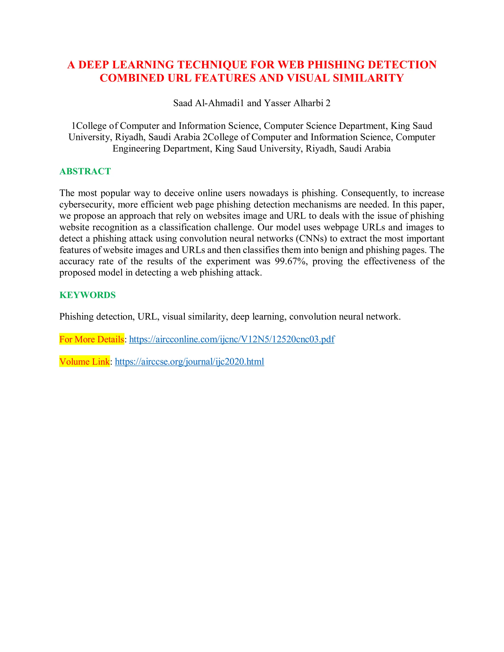 A DEEP LEARNING TECHNIQUE FOR WEB PHISHING DETECTION
COMBINED URL FEATURES AND VISUAL SIMILARITY
Saad Al-Ahmadi1 and Yasser Alharbi 2
1College of Computer and Information Science, Computer Science Department, King Saud
University, Riyadh, Saudi Arabia 2College of Computer and Information Science, Computer
Engineering Department, King Saud University, Riyadh, Saudi Arabia
ABSTRACT
The most popular way to deceive online users nowadays is phishing. Consequently, to increase
cybersecurity, more efficient web page phishing detection mechanisms are needed. In this paper,
we propose an approach that rely on websites image and URL to deals with the issue of phishing
website recognition as a classification challenge. Our model uses webpage URLs and images to
detect a phishing attack using convolution neural networks (CNNs) to extract the most important
features of website images and URLs and then classifies them into benign and phishing pages. The
accuracy rate of the results of the experiment was 99.67%, proving the effectiveness of the
proposed model in detecting a web phishing attack.
KEYWORDS
Phishing detection, URL, visual similarity, deep learning, convolution neural network.
For More Details: https://aircconline.com/ijcnc/V12N5/12520cnc03.pdf
Volume Link: https://airccse.org/journal/ijc2020.html
 